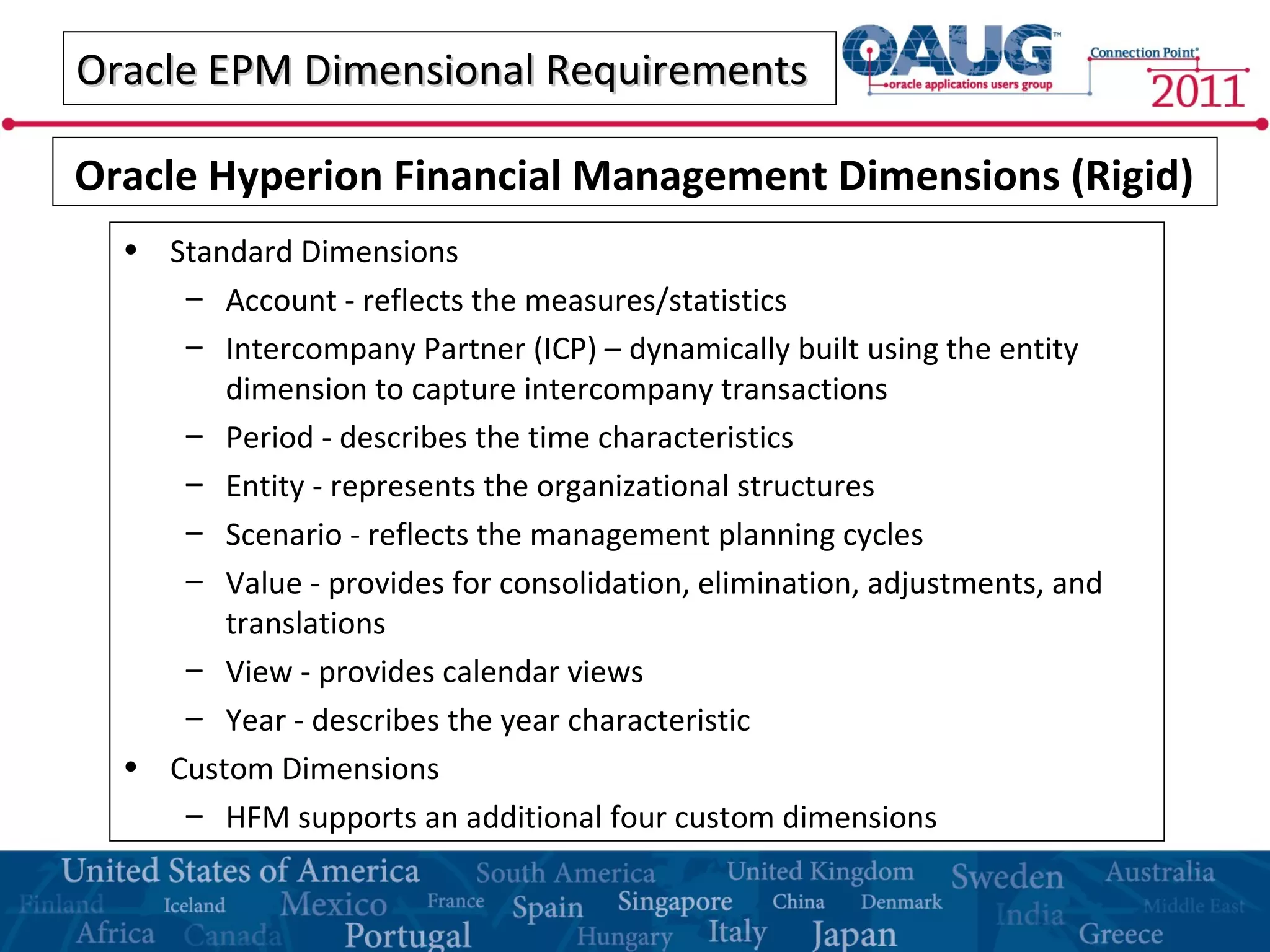 Oracle EPM Dimensional RequirementsOracle EPM Dimensional Requirements
• Standard Dimensions
– Account - reflects the measures/statistics
– Intercompany Partner (ICP) – dynamically built using the entity
dimension to capture intercompany transactions
– Period - describes the time characteristics
– Entity - represents the organizational structures
– Scenario - reflects the management planning cycles
– Value - provides for consolidation, elimination, adjustments, and
translations
– View - provides calendar views
– Year - describes the year characteristic
• Custom Dimensions
– HFM supports an additional four custom dimensions
Oracle Hyperion Financial Management Dimensions (Rigid)
 
