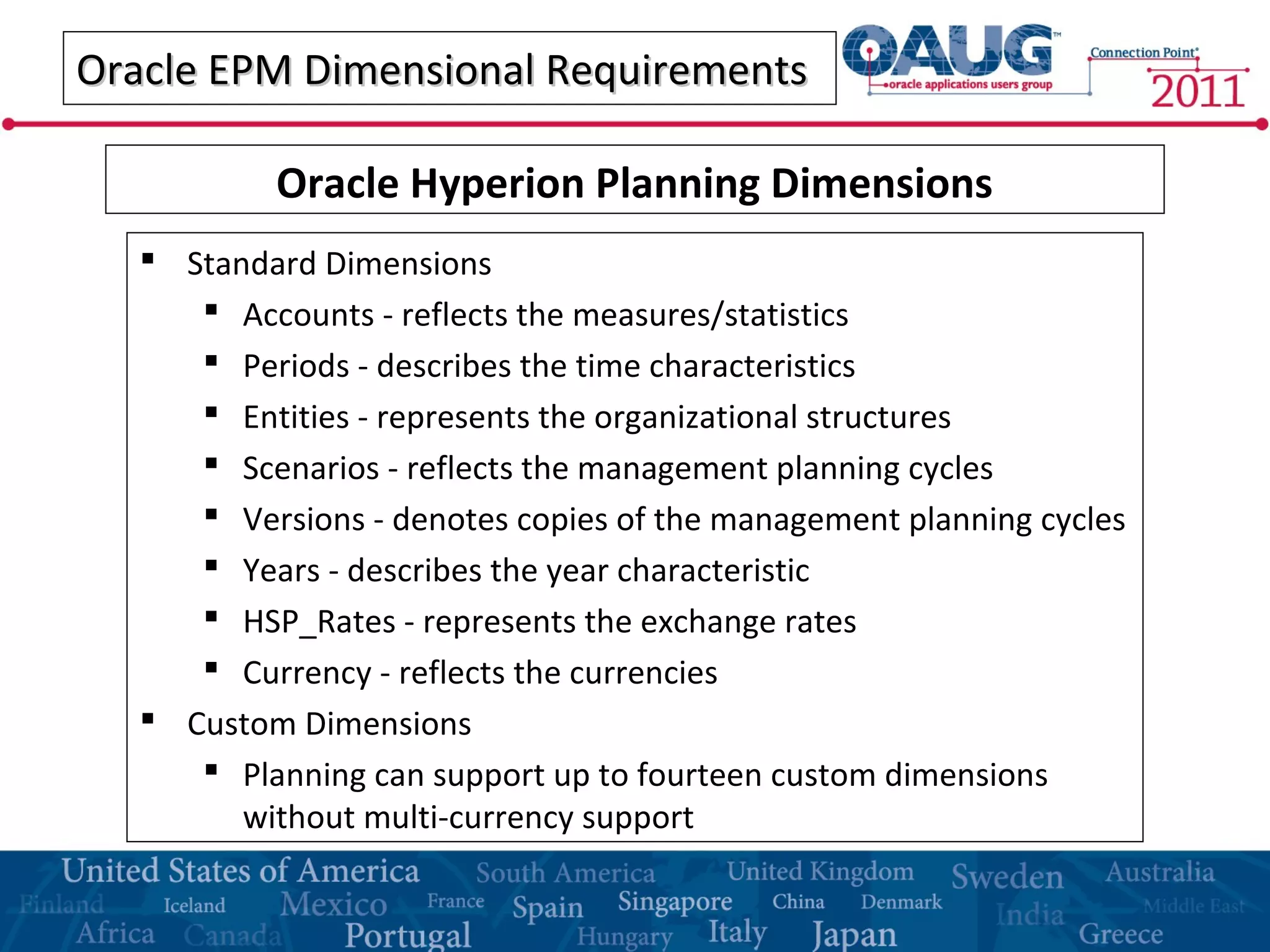 Oracle EPM Dimensional RequirementsOracle EPM Dimensional Requirements
 Standard Dimensions
 Accounts - reflects the measures/statistics
 Periods - describes the time characteristics
 Entities - represents the organizational structures
 Scenarios - reflects the management planning cycles
 Versions - denotes copies of the management planning cycles
 Years - describes the year characteristic
 HSP_Rates - represents the exchange rates
 Currency - reflects the currencies
 Custom Dimensions
 Planning can support up to fourteen custom dimensions
without multi-currency support
Oracle Hyperion Planning Dimensions
 