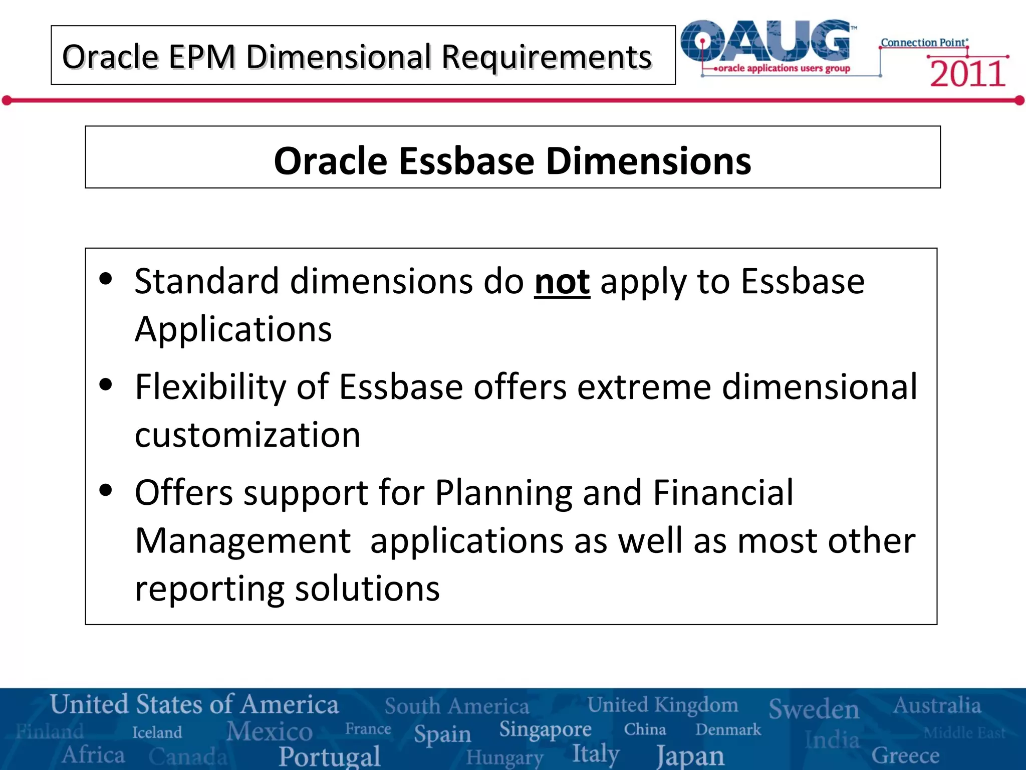 Oracle EPM Dimensional RequirementsOracle EPM Dimensional Requirements
• Standard dimensions do not apply to Essbase
Applications
• Flexibility of Essbase offers extreme dimensional
customization
• Offers support for Planning and Financial
Management applications as well as most other
reporting solutions
Oracle Essbase Dimensions
 