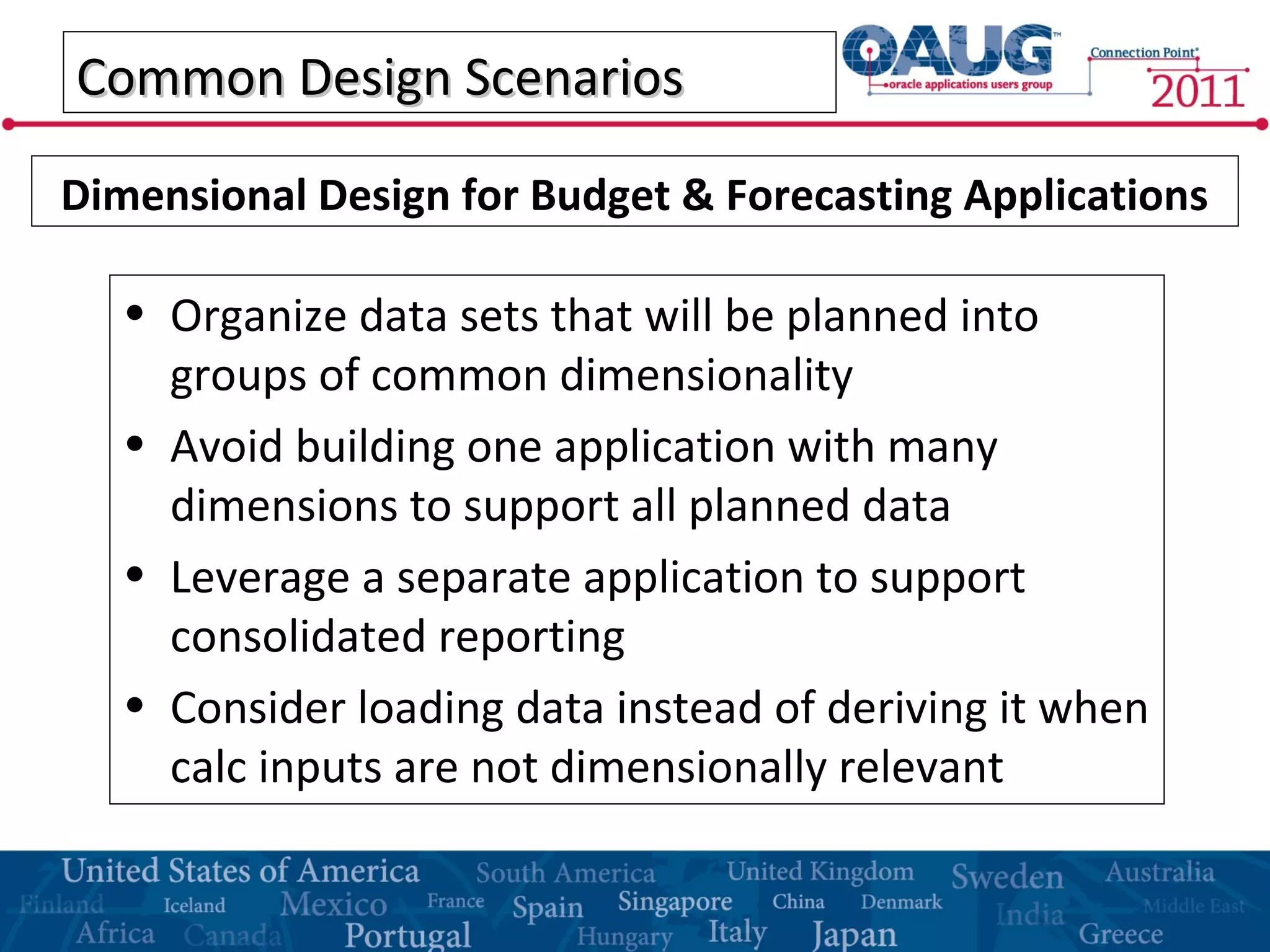 Common Design ScenariosCommon Design Scenarios
• Organize data sets that will be planned into
groups of common dimensionality
• Avoid building one application with many
dimensions to support all planned data
• Leverage a separate application to support
consolidated reporting
• Consider loading data instead of deriving it when
calc inputs are not dimensionally relevant
Dimensional Design for Budget & Forecasting Applications
 