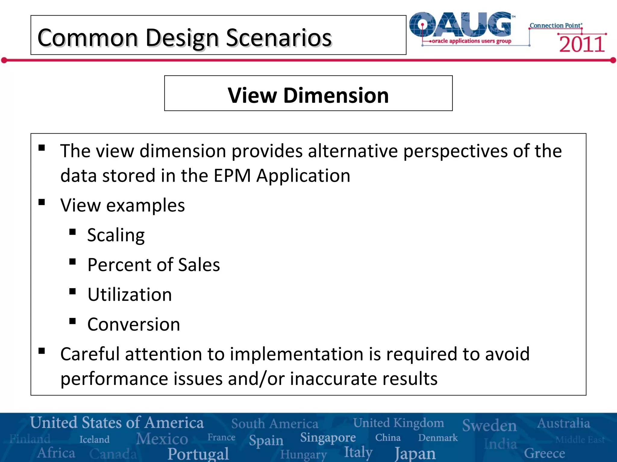 Common Design ScenariosCommon Design Scenarios
 The view dimension provides alternative perspectives of the
data stored in the EPM Application
 View examples
 Scaling
 Percent of Sales
 Utilization
 Conversion
 Careful attention to implementation is required to avoid
performance issues and/or inaccurate results
View Dimension
 
