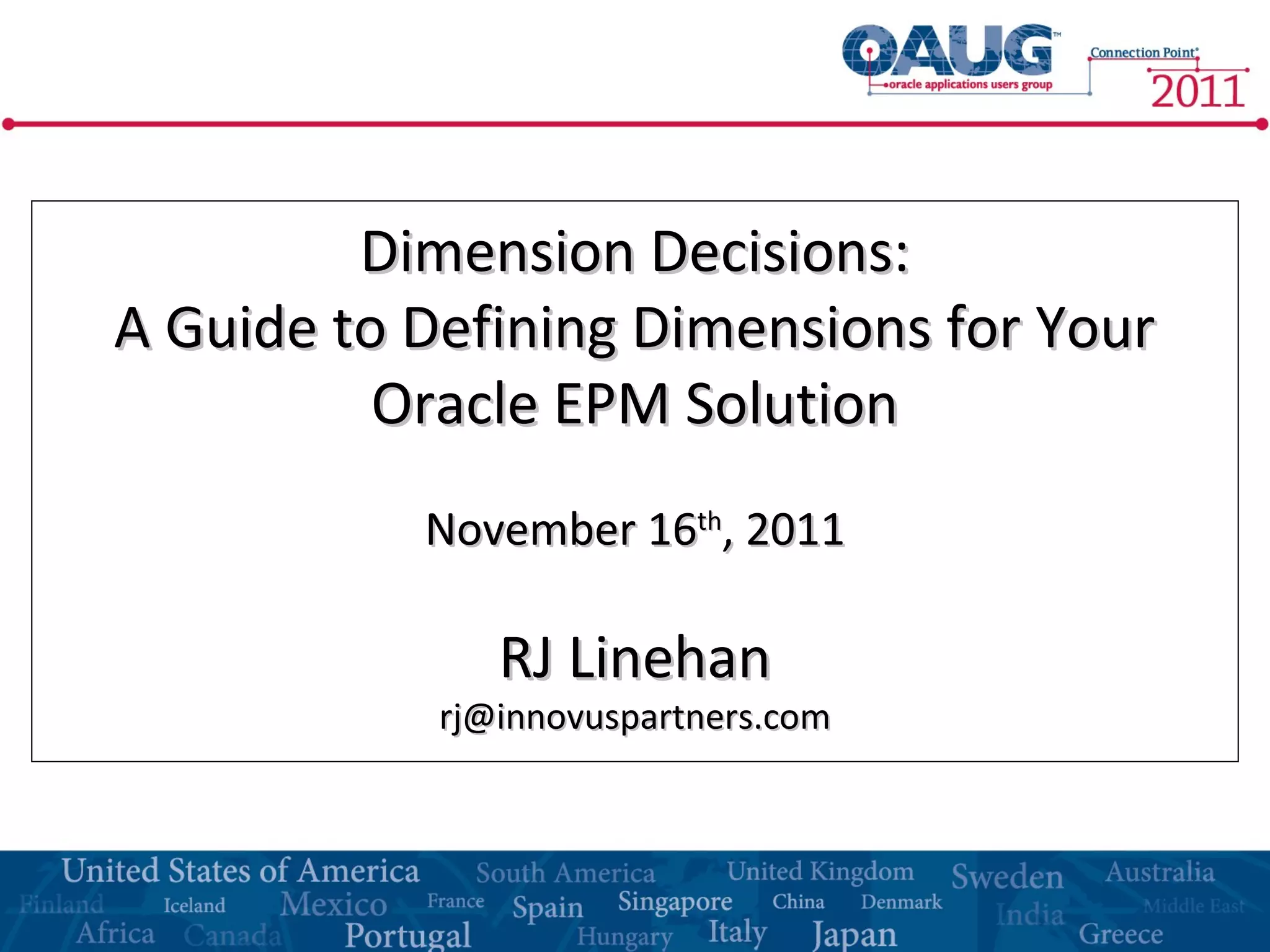 Dimension Decisions:Dimension Decisions:
A Guide to Defining Dimensions for YourA Guide to Defining Dimensions for Your
Oracle EPM SolutionOracle EPM Solution
November 16November 16thth
, 2011, 2011
RJ LinehanRJ Linehan
rj@innovuspartners.comrj@innovuspartners.com
 