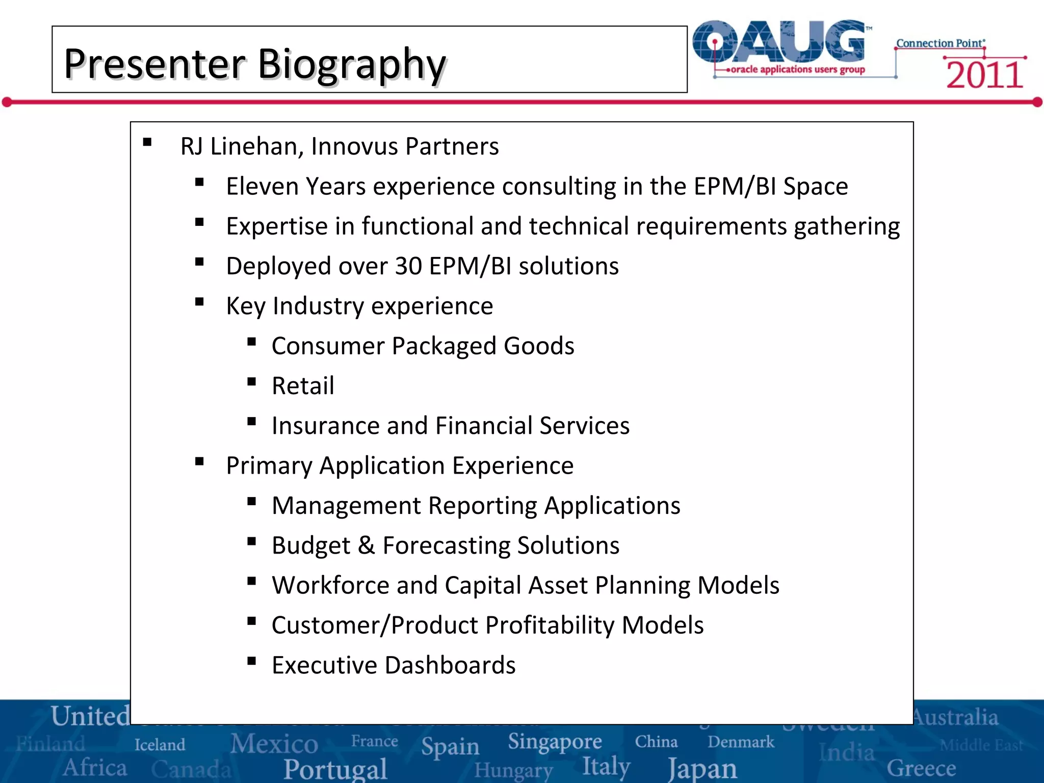 Presenter BiographyPresenter Biography
 RJ Linehan, Innovus Partners
 Eleven Years experience consulting in the EPM/BI Space
 Expertise in functional and technical requirements gathering
 Deployed over 30 EPM/BI solutions
 Key Industry experience
 Consumer Packaged Goods
 Retail
 Insurance and Financial Services
 Primary Application Experience
 Management Reporting Applications
 Budget & Forecasting Solutions
 Workforce and Capital Asset Planning Models
 Customer/Product Profitability Models
 Executive Dashboards
 