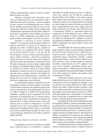 311Consórcio e sucessão de milho e feijão-de-porco como alternativa de cultivo sob plantio direto
e-ISSN 1983-4063 - www.agro.ufg.br/pat - Pesq. Agropec. Trop., Goiânia, v. 41, n. 3, p. 306-313, jul./set. 2011
obtidas, principalmente, quando variou-se a densi-
dade de plantas na linha.
Embora se destaque, para discussão, a pre-
sença do feijão-de-porco, nos tratamentos onde a
leguminosa não esteve presente, e mesmo naqueles
em que a cultura foi introduzida junto com o milho,
houve, também, presença da palha de arroz em de-
composição. Não houve indício de que a palha tenha
comprometido a absorção do N pelo milho (Tabela 4).
Resultados semelhantes foram obtidos por Bremer
Neto et al. (2008), trabalhando com palha de bra-
quiária, dentre outras plantas, em cultivo de citros.
Quando se aplicam os teores obtidos
(Tabelas 3 e 4) na massa seca dos resíduos (Tabela 5),
pode-se quantificar os teores de N contidos nas
palhadas de milho e feijão-de-porco, obtendo-se
370,34 kg ha-
¹, no tratamento M sob FP, seguido
do M sem FP (362,59 kg ha-
¹) e do M com FP
(362,18 kg ha-
¹). Como os valores não foram subme-
tidos a análise estatística, e não houve esta diferen-
ciação nem para os totais de massa seca (Tabela 5)
nem para os teores de nutrientes, o tratamento M sem
FPpode ser indicado, devido à menor complexidade
de manejo e boa produtividade (Tabela 5). Embora
os trabalhos de Duarte Júnior & Coelho (2008)
destaquem os maiores teores de N na parte aérea de
cana-de-açúcar, quando cultivada sob palhada de
leguminosas como feijão-de-porco e crotalária, em
função dos seus teores nos tecidos, neste trabalho,
não houve suporte para esta conclusão.
A contribuição da palha na superfície do solo,
resultando no aporte de matéria orgânica e nutrientes
e interferindo na eficiência da adubação química dos
cultivos subsequentes, foi verificada por Crusciol et
al. (2005) e Chagas et al. (2007). Em função destes
resultados, acredita-se que o tratamento M sob FP
participou no fornecimento de N e demais macro-
nutrientes para o milho, interferindo na dinâmica de
liberação de N e outros nutrientes para o solo, com
reflexos para os cultivos subsequentes. O menor
resultado do teor de N nos resíduos foi obtido no
tratamento M s/ palhada (286,47 kg ha-
¹), coincidindo
com a menor produtividade de grãos de massa seca,
o que evidencia a importância do resíduo vegetal na
adoção do SPD.
Produção das culturas de cobertura e do milho
A produção de massa de matéria seca obtida
com o feijão-de-porco, no tratamento 1 (plantio
antecipado do feijão-de-porco), foi de 1,5 Mg ha-1
,
valor, este, inferior aos 6,0 Mg ha-1
citados por
Darolt & Skora Neto (2002), como sendo a quanti-
dade mínima ideal de matéria seca, em sistema de
rotação de culturas. Este resultado pode ser atribuído
ao curto tempo de desenvolvimento da cultura (50
dias). A quantidade de massa seca, espiga e grãos de
milho produzidos por hectare não diferiram entre
os tratamentos (Tabela 5), sugerindo ausência de
competição do feijão-de-porco com o milho, com
reflexos na produção. O menor resultado numérico
foi obtido no tratamento M s/ palhada. A ausência
de competição também foi concluída por Perin et al.
(2007), trabalhando em Viçosa (MG), mesmo com
plantio na linha.
A produtividade de massa de matéria seca do
feijão-de-porco solteiro e consorciado do tratamento
M com FP foi de 6.638,83 kg ha-
¹ e 980,83 kg ha-
¹,
respectivamente, sugerindo a presença de efeito
competitivo para a leguminosa. Porém, a análise
desta produtividade, a partir do IEA, indicou resul-
tados positivos, onde a produtividade do consórcio
de milho e feijão-de-porco foi 36% superior à dos
seus cultivos isolados, permitindo concluir que o
milho consorciado e o feijão-de-porco consorciado,
mesmo atingindo menores produtividades de matéria
seca, foram capazes de superar, em conjunto, todos
os tratamentos isolados.
A diferença bastante expressiva entre a pro-
dução de biomassa seca do feijão-de-porco solteiro e
consorciado se deve ao espaçamento adotado, o que
se confirma com o estudo de Perin et al. (2007), traba-
lhando com milho e feijão-de-porco na linha, a cada
1,0 m. Embora não tenha ocorrido acréscimo na pro-
dutividade, como observado por Castro et al. (2005),
utilizando leguminosas intercaladas com berinjela,
ficou evidente que a competição entre as culturas não
reduziu a produtividade da cultura principal.
Aprodução do milho não foi alterada pela dose
de N aplicada (Tabela 5), sendo recomendada a utiliza-
çãodamenordose,oquerepresentoueconomiade50%
defertilizantes,paraaculturadomilho.Comonãohou-
ve interação da dose de N com os sistemas de cultivo,
quanto à presença do feijão-de-porco, não foi possível
atribuir a economia de N à presença dos resíduos da
leguminosa. O tratamento com a remoção da palhada
anterior reduziu, em média, 15% e 16% a produção de
grãos e massa seca de resíduos, respectivamente.
Aprodução de biomassa do feijão-de-porco foi
inferior ao potencial da cultura na região (Collier et
 