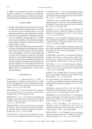 312 L. S. Collier et al. (2011)
e-ISSN 1983-4063 - www.agro.ufg.br/pat - Pesq. Agropec. Trop., Goiânia, v. 41, n. 3, p. 306-313, jul./set. 2011
al. 2006). O curto tempo de cultivo, no tratamento
iniciado em outubro, e a competição exercida pelo
milho, nos demais tratamentos, explicam a baixa pro-
dução de biomassa, refletindo nos resultados obtidos.
CONCLUSÕES
1. O milho cultivado em área com mais de 6 anos de
establecimento de plantio direto não sofreu efeito
do consórcio com o feijão-de-porco, em seus
parâmetro produtivos, nas condições do trabalho.
2. Não houve necessidade de se trabalhar com altos
níveis de adubação nitrogenada para o milho,
nos sistemas estudados sob o histórico de plantio
direto, proporcionando economia do uso de ferti-
lizantes, para a cultura.
3. Embora a planta de feijão-de-porco tenha diferen-
ças entre sua demanda de macronutrientes, quando
consorciada, um único ciclo de cultivo da legumi-
nosa, antecedendo o milho ou consorciado com
o mesmo, não foi capaz de promover alterações
expressivas nos atributos químicos da fertilidade
do solo e nos teores de macronutrientes foliares nas
plantas de milho, nas condições do experimento, o
que não significa que este sistema de cultivo não
seja recomendável para a manutenção do sistema
plantio direto, considerando-se o milho como
cultura principal.
REFERÊNCIAS
AMADO, T. J. C.; MIELNICZUK, J.; AITA, C.
Recomendação de adubação nitrogenada para o milho
no RS e SC adaptado para o uso de culturas de cobertura
do solo sob SPD. Revista Brasileira de Ciência do Solo,
Viçosa, v. 26, n. 2, p. 241-248, 2002.
BERNARDI,A. C. C. et al. Correção do solo e adubação
no sistema plantio direto nos cerrados. Rio de Janeiro:
Embrapa Solos, 2003. (Documentos, 46).
BORTOLINI, C. G. et al. Sistemas de aplicação de
nitrogênio e seus efeitos sobre o acúmulo de N na planta
de milho. Revista Brasileira de Ciência do Solo, Viçosa,
v. 26, n. 3, p. 361-366, 2002.
BREMER NETO, H. et al. Estado nutricional e produção
de laranjeira ‘Pêra’ em função da vegetação intercalar e
da cobertura morta. Pesquisa Agropecuária Brasileira,
Brasília, DF, v. 43, n. 1, p. 29-35, 2008.
CALEGARI, A. Leguminosas para adubação verde de
verão no Paraná. Londrina: IAPar, 1995. (Circular, 80).
CARVALHO, M. A. C. de et al. Produtividade do milho
em sucessão a adubos verdes no sistema de plantio direto e
convencional. Pesquisa Agropecuária Brasileira, Brasília,
DF, v. 39, n. 1, p. 47-53, 2004.
CASTRO, C. M. et al. Plantio direto, adubação verde e
suplementação com esterco de aves na produção orgânica
de berinjela. Pesquisa Agropecuária Brasileira, Brasília,
DF, v. 40, n. 5, p. 495-502, 2005.
CHAGAS, E. et al. Decomposição e liberação de
nitrogênio, fósforo e potássio de resíduos da cultura do
feijoeiro. Revista Brasileira de Ciência do Solo, Viçosa,
v. 31, n. 2, p. 723-729, 2007.
COLLIER, L. S. et al. Adubação fosfatada no sulco e em
faixa sob palhada de leguminosa e produtividade do milho
em plantio direto no Tocantins. Revista Ceres, Viçosa,
v. 55, n. 2, p. 109-116, 2008.
COLLIER, L. S. et al. Manejo da adubação nitrogenada
para o milho sob palhada de leguminosas em plantio direto
em Gurupi, TO. Ciência Rural, Santa Maria, v. 36, n. 4,
p. 1100-1105, 2006.
COMPANHIA NACIONAL DE ABASTECIMENTO
(Conab). Indicadores da agropecuária: milho. 2007.
Disponível em: <http://www.conab.gov.br/conabweb/
index.php?PAG=73&NSN=399>. Acesso em: dez. 2007.
CRUSCIOL, C. A. C. et al. Persistência de palhada e
liberação de nutrientes do nabo forrageiro no plantio
direto. Pesquisa Agropecuária Brasileira, Brasília, DF,
v. 40, n. 2, p. 161-168, 2005.
DAROLT, M. R.; SKORA NETO, F. Sistema de plantio
direto em agricultura orgânica. Revista Plantio Direto,
Passo Fundo, v. 70, n. 1, p. 28-30, 2002.
DUARTE JÚNIOR, J. B.; COELHO, F. C.Adubos verdes
e seus efeitos no rendimento da cana-de-açúcar no sistema
de plantio direto. Bragantia, Campinas, v. 67, n. 3, p. 723-
732, 2008.
E M P R E S A B R A S I L E I R A D E P E S Q U I S A
AGROPECUÁRIA (Embrapa). Manual de métodos de
análise de solo. 2. ed. Rio de Janeiro: CNPS, 1997.
EZEIBEKWE, I. O.; ANYAEGBU, P. O. Performance
of maize intercropped with leguminous browse plants at
different rates of lime. Journal of Agricultural and Food
Science, Owerri, v. 2 n. 1, p. 1-8, 2004.
FARIA, C. M. B; SOARES, J. M.; LEÃO, P. C. S.
Adubação verde com leguminosas em videiras no
submédio São Francisco. Revista Brasileira de Ciência
do Solo, Viçosa, v. 28, n. 3, p. 641-648, 2004.
FONTANETTI, A. et al. Adubação verde na produção
orgânica de alface americana e repolho. Horticultura
Brasileira, Brasília, DF, v. 24, n. 2, p. 146-150, 2006.
 