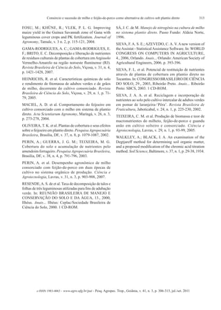 313Consórcio e sucessão de milho e feijão-de-porco como alternativa de cultivo sob plantio direto
e-ISSN 1983-4063 - www.agro.ufg.br/pat - Pesq. Agropec. Trop., Goiânia, v. 41, n. 3, p. 306-313, jul./set. 2011
FOSU, M.; KHÜNE, R.; VLEK, P. L. G. Improving
maize yield in the Guinea Savannah zone of Gana with
leguminous cover crops and PK fertilization. Journal of
Agronomy, Tamale, v. 3 n. 2, p. 115-121, 2004.
GAMA-RODRIGUES, A. C.; GAMA-RODRIGUES, E.
F.; BRITO, E. C. Decomposição e liberação de nutrientes
de resíduos culturais de plantas de cobertura emArgissolo
Vermelho-Amarelo na região noroeste fluminense (RJ).
Revista Brasileira de Ciência do Solo, Viçosa, v. 31, n. 4,
p. 1421-1428, 2007.
HEINRICHS, R. et al. Características químicas de solo
e rendimento de fitomassa de adubos verdes e de grãos
de milho, decorrente do cultivo consorciado. Revista
Brasileira de Ciência do Solo, Viçosa, v. 29, n. 1, p. 71-
79, 2005.
MACIEL, A. D. et al. Comportamento do feijoeiro em
cultivo consorciado com o milho em sistema de plantio
direto. Acta Scientiarum Agronomy, Maringá, v. 26, n. 3,
p. 273-278, 2004.
OLIVEIRA, T. K. et al. Plantas de cobertura e seus efeitos
sobre o feijoeiro em plantio direto. Pesquisa Agropecuária
Brasileira, Brasília, DF, v. 37, n. 8, p. 1079-1087, 2002.
PERIN, A.; GUERRA, J. G. M.; TEIXEIRA, M. G.
Cobertura do solo e acumulação de nutrientes pelo
amendoim forrageiro. Pesquisa Agropecuária Brasileira,
Brasília, DF, v. 38, n. 4, p. 791-796, 2003.
PERIN, A. et al. Desempenho agronômico de milho
consorciado com feijão-de-porco em duas épocas de
cultivo no sistema orgânico de produção. Ciência e
Agrotecnologia, Lavras, v. 31, n. 3, p. 903-908, 2007.
RESENDE,A. S. de et al. Taxa de decomposição de talos e
folhas de três leguminosas utilizadas para fins de adubação
verde. In: REUNIÃO BRASILEIRA DE MANEJO E
CONSERVAÇÃO DO SOLO E DA ÁGUA, 13., 2000,
Ilhéus. Anais... Ilhéus: Ceplac/Sociedade Brasileira de
Ciência do Solo, 2000. 1 CD-ROM.
SÁ, J. C. de M. Manejo de nitrogênio na cultura de milho
no sistema plantio direto. Passo Fundo: Aldeia Norte,
1996.
Silva, F. A. S. e.; Azevedo, C. A. V. A new version of
theAssistat - StatisticalAssistance Software. In: WORLD
CONGRESS ON COMPUTERS IN AGRICULTURE,
4., 2006, Orlando. Anais... Orlando: American Society of
Agricultural Engineers, 2006. p. 393-396.
SILVA, F. L. et al. Potencial de restituição de nutrientes
através de plantas de cobertura em plantio direto no
Tocantins. In: CONGRESSO BRASILEIRO DE CIÊNCIA
DO SOLO, 29., 2003, Ribeirão Preto. Anais... Ribeirão
Preto: SBCS, 2003. 1 CD-ROM.
SILVA, J. A. A. et al. Reciclagem e incorporação de
nutrientes ao solo pelo cultivo intercalar de adubos verdes
em pomar de laranjeira-‘Pêra’. Revista Brasileira de
Fruticultura, Jaboticabal, v. 24, n. 1, p. 225-230, 2002.
TEIXEIRA, C. M. et al. Produção de biomassa e teor de
macronutrientes do milheto, feijão-de-porco e guandu
anão em cultivo solteiro e consorciado. Ciência e
Agrotecnologia, Lavras, v. 29, n. 1, p. 93-99, 2005.
WALKLEY, A.; BLACK, I. A. An examination of the
Degtjareff method for determining soil organic matter,
and a proposed modification of the chromic acid titration
method. Soil Science, Baltimore, v. 37, n. 1, p. 29-38, 1934.
 