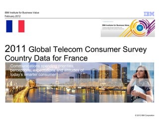 IBM Institute for Business Value
February 2012




2011 Global Telecom Consumer Survey
Country Data for France
     Communications spending priorities,
     perceptions, expectations and attitudes of
     today’s smarter consumer




                                                  © 2012 IBM Corporation
 