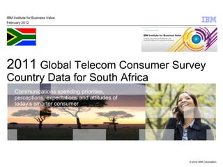 IBM Institute for Business Value
February 2012




2011 Global Telecom Consumer Survey
Country Data for South Africa
     Communications spending priorities,
     perceptions, expectations and attitudes of
     today’s smarter consumer




                                                  © 2012 IBM Corporation
 