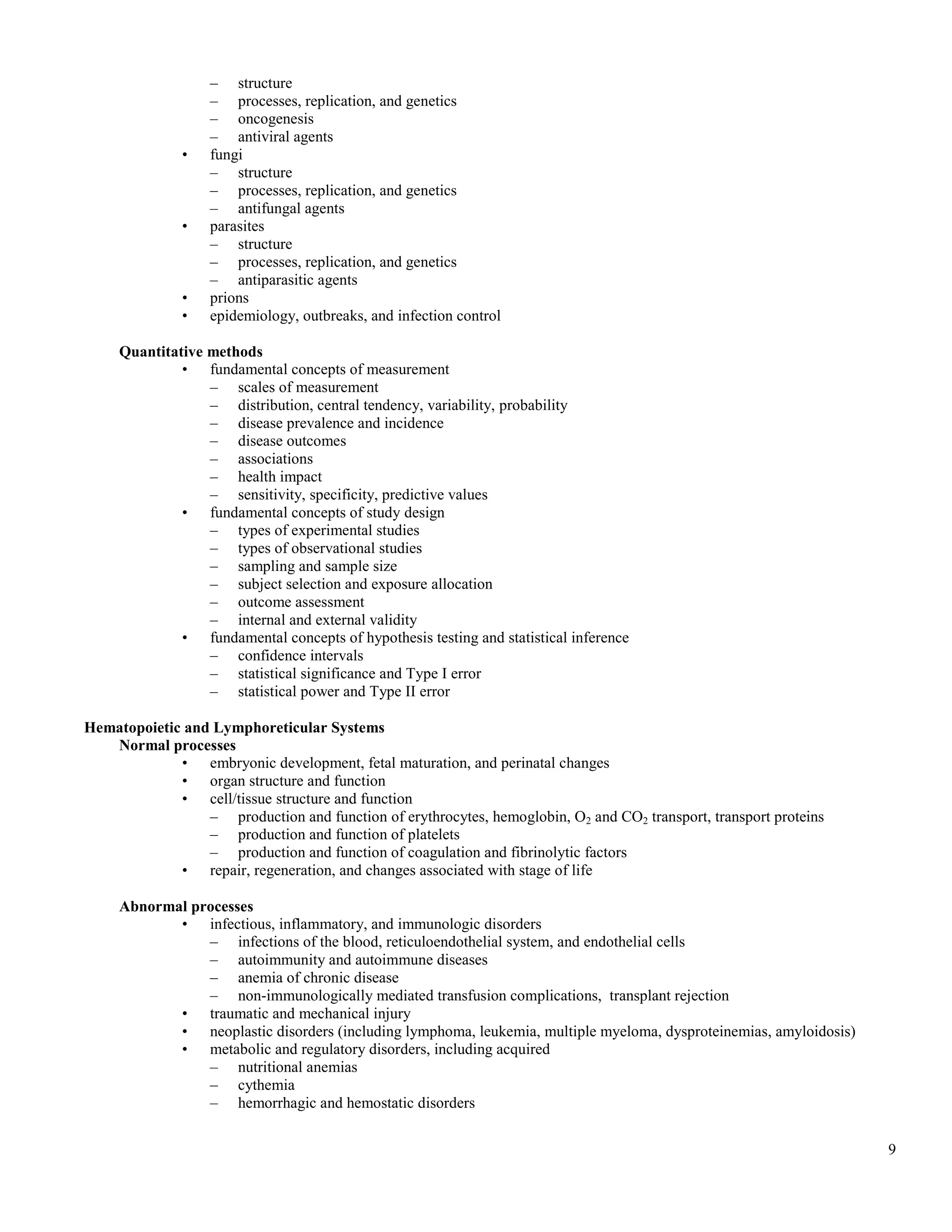 – structure
                   – processes, replication, and genetics
                   – oncogenesis
                   – antiviral agents
              •    fungi
                   – structure
                   – processes, replication, and genetics
                   – antifungal agents
              •    parasites
                   – structure
                   – processes, replication, and genetics
                   – antiparasitic agents
              •    prions
              •    epidemiology, outbreaks, and infection control

     Quantitative methods
              • fundamental concepts of measurement
                  – scales of measurement
                  – distribution, central tendency, variability, probability
                  – disease prevalence and incidence
                  – disease outcomes
                  – associations
                  – health impact
                  – sensitivity, specificity, predictive values
              • fundamental concepts of study design
                  – types of experimental studies
                  – types of observational studies
                  – sampling and sample size
                  – subject selection and exposure allocation
                  – outcome assessment
                  – internal and external validity
              • fundamental concepts of hypothesis testing and statistical inference
                  – confidence intervals
                  – statistical significance and Type I error
                  – statistical power and Type II error

Hematopoietic and Lymphoreticular Systems
   Normal processes
             • embryonic development, fetal maturation, and perinatal changes
             • organ structure and function
             • cell/tissue structure and function
                 – production and function of erythrocytes, hemoglobin, O2 and CO2 transport, transport proteins
                 – production and function of platelets
                 – production and function of coagulation and fibrinolytic factors
             • repair, regeneration, and changes associated with stage of life

     Abnormal processes
            • infectious, inflammatory, and immunologic disorders
                – infections of the blood, reticuloendothelial system, and endothelial cells
                – autoimmunity and autoimmune diseases
                – anemia of chronic disease
                – non-immunologically mediated transfusion complications, transplant rejection
            • traumatic and mechanical injury
            • neoplastic disorders (including lymphoma, leukemia, multiple myeloma, dysproteinemias, amyloidosis)
            • metabolic and regulatory disorders, including acquired
                – nutritional anemias
                – cythemia
                – hemorrhagic and hemostatic disorders


                                                                                                                    9
 