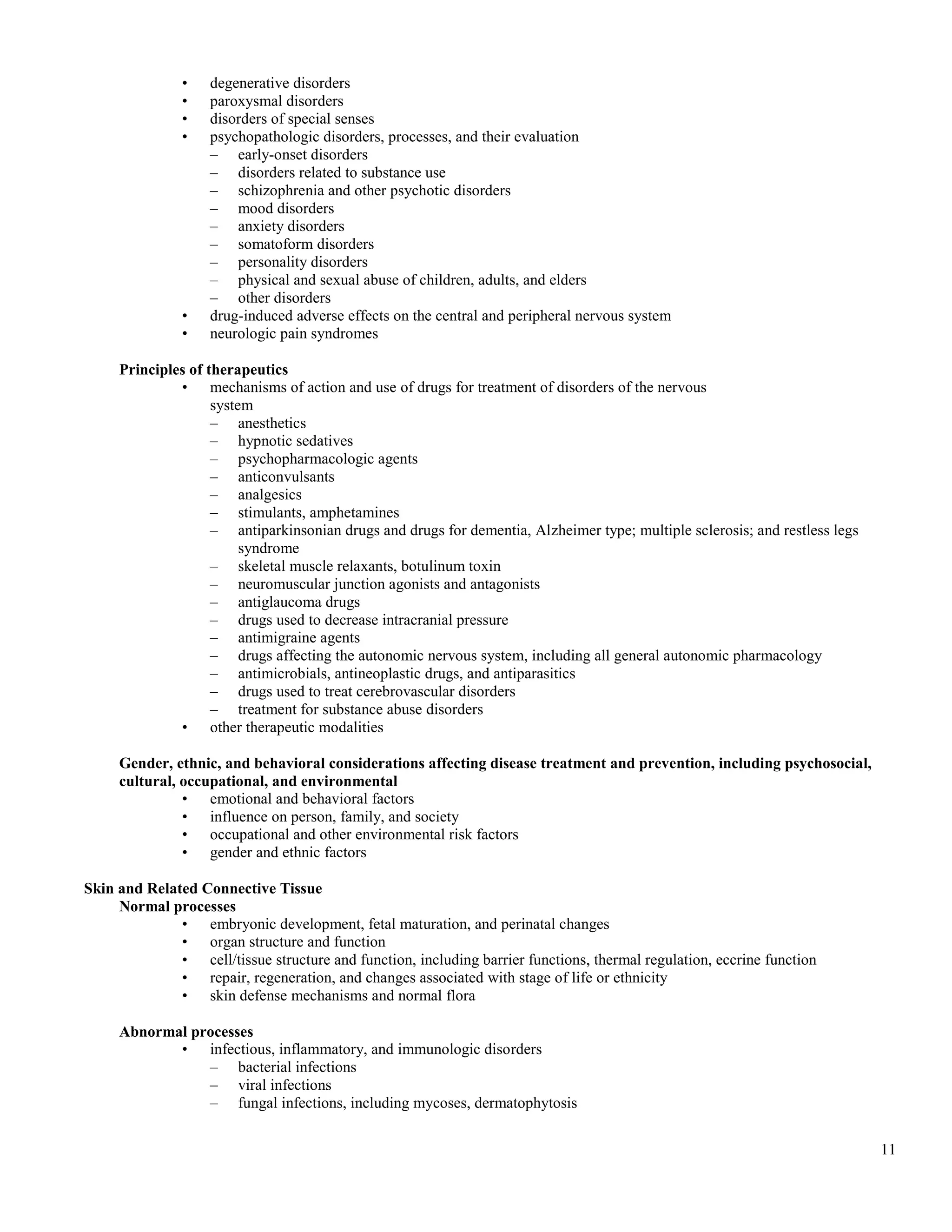 •    degenerative disorders
               •    paroxysmal disorders
               •    disorders of special senses
               •    psychopathologic disorders, processes, and their evaluation
                    – early-onset disorders
                    – disorders related to substance use
                    – schizophrenia and other psychotic disorders
                    – mood disorders
                    – anxiety disorders
                    – somatoform disorders
                    – personality disorders
                    – physical and sexual abuse of children, adults, and elders
                    – other disorders
               •    drug-induced adverse effects on the central and peripheral nervous system
               •    neurologic pain syndromes

     Principles of therapeutics
              • mechanisms of action and use of drugs for treatment of disorders of the nervous
                    system
                    – anesthetics
                    – hypnotic sedatives
                    – psychopharmacologic agents
                    – anticonvulsants
                    – analgesics
                    – stimulants, amphetamines
                    – antiparkinsonian drugs and drugs for dementia, Alzheimer type; multiple sclerosis; and restless legs
                         syndrome
                    – skeletal muscle relaxants, botulinum toxin
                    – neuromuscular junction agonists and antagonists
                    – antiglaucoma drugs
                    – drugs used to decrease intracranial pressure
                    – antimigraine agents
                    – drugs affecting the autonomic nervous system, including all general autonomic pharmacology
                    – antimicrobials, antineoplastic drugs, and antiparasitics
                    – drugs used to treat cerebrovascular disorders
                    – treatment for substance abuse disorders
              • other therapeutic modalities

     Gender, ethnic, and behavioral considerations affecting disease treatment and prevention, including psychosocial,
     cultural, occupational, and environmental
               • emotional and behavioral factors
               • influence on person, family, and society
               • occupational and other environmental risk factors
               • gender and ethnic factors

Skin and Related Connective Tissue
     Normal processes
              • embryonic development, fetal maturation, and perinatal changes
              • organ structure and function
              • cell/tissue structure and function, including barrier functions, thermal regulation, eccrine function
              • repair, regeneration, and changes associated with stage of life or ethnicity
              • skin defense mechanisms and normal flora

     Abnormal processes
            • infectious, inflammatory, and immunologic disorders
                – bacterial infections
                – viral infections
                – fungal infections, including mycoses, dermatophytosis


                                                                                                                             11
 