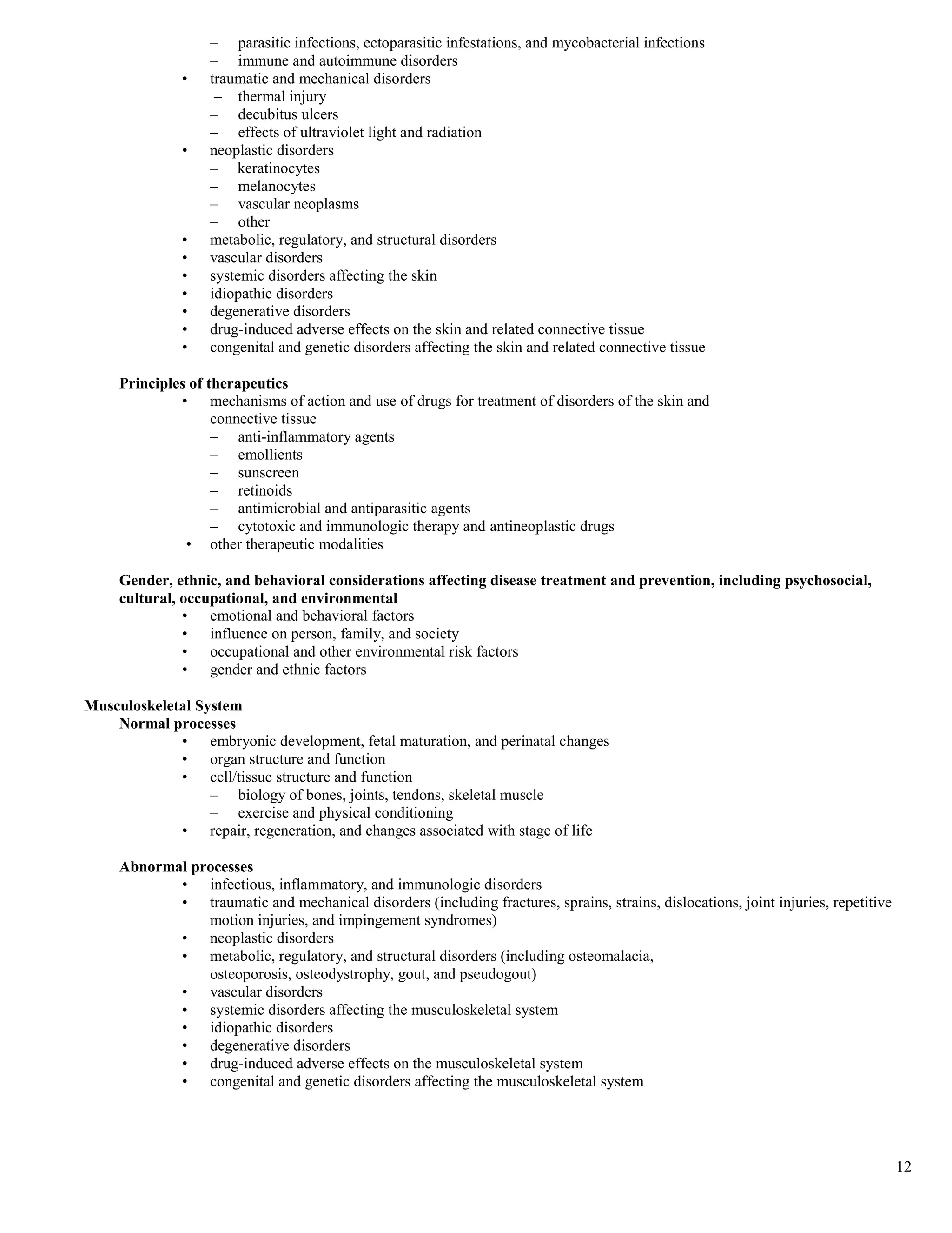 – parasitic infections, ectoparasitic infestations, and mycobacterial infections
                   – immune and autoimmune disorders
               •   traumatic and mechanical disorders
                    – thermal injury
                   – decubitus ulcers
                   – effects of ultraviolet light and radiation
               •   neoplastic disorders
                   – keratinocytes
                   – melanocytes
                   – vascular neoplasms
                   – other
               •   metabolic, regulatory, and structural disorders
               •   vascular disorders
               •   systemic disorders affecting the skin
               •   idiopathic disorders
               •   degenerative disorders
               •   drug-induced adverse effects on the skin and related connective tissue
               •   congenital and genetic disorders affecting the skin and related connective tissue

     Principles of therapeutics
              • mechanisms of action and use of drugs for treatment of disorders of the skin and
                    connective tissue
                    – anti-inflammatory agents
                    – emollients
                    – sunscreen
                    – retinoids
                    – antimicrobial and antiparasitic agents
                    – cytotoxic and immunologic therapy and antineoplastic drugs
               • other therapeutic modalities

     Gender, ethnic, and behavioral considerations affecting disease treatment and prevention, including psychosocial,
     cultural, occupational, and environmental
               • emotional and behavioral factors
               • influence on person, family, and society
               • occupational and other environmental risk factors
               • gender and ethnic factors

Musculoskeletal System
    Normal processes
             • embryonic development, fetal maturation, and perinatal changes
             • organ structure and function
             • cell/tissue structure and function
                  – biology of bones, joints, tendons, skeletal muscle
                  – exercise and physical conditioning
             • repair, regeneration, and changes associated with stage of life

     Abnormal processes
            • infectious, inflammatory, and immunologic disorders
            • traumatic and mechanical disorders (including fractures, sprains, strains, dislocations, joint injuries, repetitive
                motion injuries, and impingement syndromes)
            • neoplastic disorders
            • metabolic, regulatory, and structural disorders (including osteomalacia,
                osteoporosis, osteodystrophy, gout, and pseudogout)
            • vascular disorders
            • systemic disorders affecting the musculoskeletal system
            • idiopathic disorders
            • degenerative disorders
            • drug-induced adverse effects on the musculoskeletal system
            • congenital and genetic disorders affecting the musculoskeletal system




                                                                                                                                    12
 