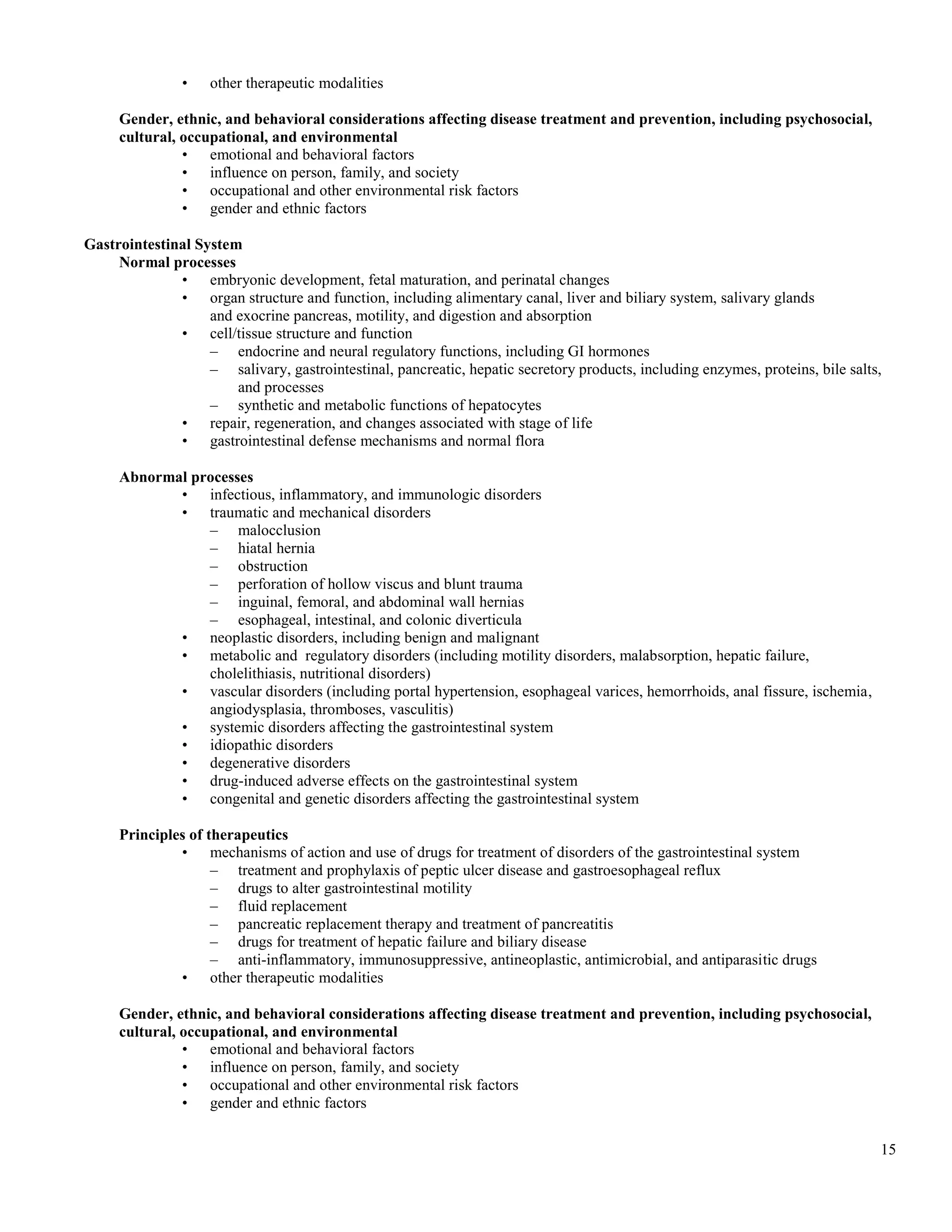 •    other therapeutic modalities

     Gender, ethnic, and behavioral considerations affecting disease treatment and prevention, including psychosocial,
     cultural, occupational, and environmental
               • emotional and behavioral factors
               • influence on person, family, and society
               • occupational and other environmental risk factors
               • gender and ethnic factors

Gastrointestinal System
     Normal processes
              • embryonic development, fetal maturation, and perinatal changes
              • organ structure and function, including alimentary canal, liver and biliary system, salivary glands
                   and exocrine pancreas, motility, and digestion and absorption
              • cell/tissue structure and function
                   – endocrine and neural regulatory functions, including GI hormones
                   – salivary, gastrointestinal, pancreatic, hepatic secretory products, including enzymes, proteins, bile salts,
                       and processes
                   – synthetic and metabolic functions of hepatocytes
              • repair, regeneration, and changes associated with stage of life
              • gastrointestinal defense mechanisms and normal flora

     Abnormal processes
            • infectious, inflammatory, and immunologic disorders
            • traumatic and mechanical disorders
                – malocclusion
                – hiatal hernia
                – obstruction
                – perforation of hollow viscus and blunt trauma
                – inguinal, femoral, and abdominal wall hernias
                – esophageal, intestinal, and colonic diverticula
            • neoplastic disorders, including benign and malignant
            • metabolic and regulatory disorders (including motility disorders, malabsorption, hepatic failure,
                cholelithiasis, nutritional disorders)
            • vascular disorders (including portal hypertension, esophageal varices, hemorrhoids, anal fissure, ischemia,
                angiodysplasia, thromboses, vasculitis)
            • systemic disorders affecting the gastrointestinal system
            • idiopathic disorders
            • degenerative disorders
            • drug-induced adverse effects on the gastrointestinal system
            • congenital and genetic disorders affecting the gastrointestinal system

     Principles of therapeutics
              • mechanisms of action and use of drugs for treatment of disorders of the gastrointestinal system
                    – treatment and prophylaxis of peptic ulcer disease and gastroesophageal reflux
                    – drugs to alter gastrointestinal motility
                    – fluid replacement
                    – pancreatic replacement therapy and treatment of pancreatitis
                    – drugs for treatment of hepatic failure and biliary disease
                    – anti-inflammatory, immunosuppressive, antineoplastic, antimicrobial, and antiparasitic drugs
              • other therapeutic modalities

     Gender, ethnic, and behavioral considerations affecting disease treatment and prevention, including psychosocial,
     cultural, occupational, and environmental
               • emotional and behavioral factors
               • influence on person, family, and society
               • occupational and other environmental risk factors
               • gender and ethnic factors


                                                                                                                                15
 