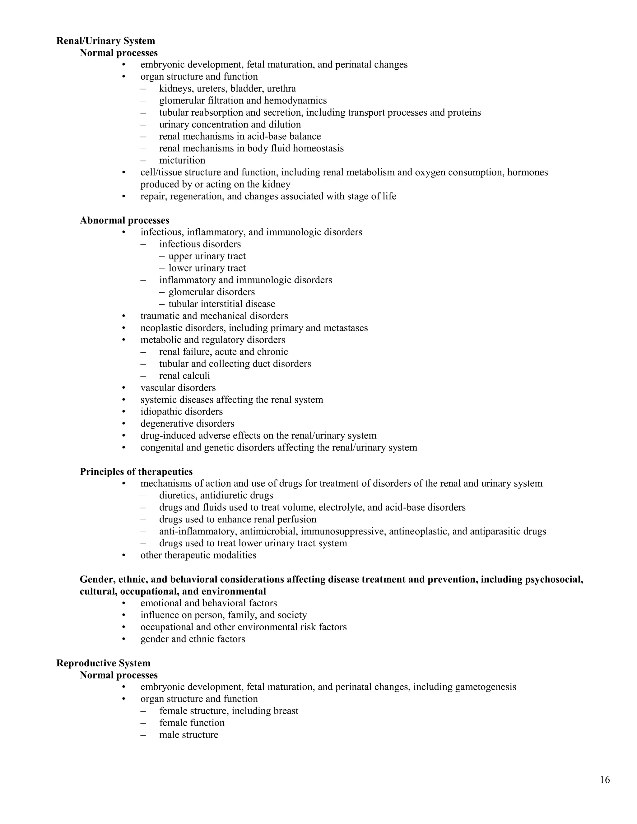 Renal/Urinary System
    Normal processes
             • embryonic development, fetal maturation, and perinatal changes
             • organ structure and function
                  – kidneys, ureters, bladder, urethra
                  – glomerular filtration and hemodynamics
                  – tubular reabsorption and secretion, including transport processes and proteins
                  – urinary concentration and dilution
                  – renal mechanisms in acid-base balance
                  – renal mechanisms in body fluid homeostasis
                  – micturition
             • cell/tissue structure and function, including renal metabolism and oxygen consumption, hormones
                  produced by or acting on the kidney
             • repair, regeneration, and changes associated with stage of life

     Abnormal processes
            • infectious, inflammatory, and immunologic disorders
                – infectious disorders
                     – upper urinary tract
                     – lower urinary tract
                – inflammatory and immunologic disorders
                     – glomerular disorders
                     – tubular interstitial disease
            • traumatic and mechanical disorders
            • neoplastic disorders, including primary and metastases
            • metabolic and regulatory disorders
                – renal failure, acute and chronic
                – tubular and collecting duct disorders
                – renal calculi
            • vascular disorders
            • systemic diseases affecting the renal system
            • idiopathic disorders
            • degenerative disorders
            • drug-induced adverse effects on the renal/urinary system
            • congenital and genetic disorders affecting the renal/urinary system

     Principles of therapeutics
              • mechanisms of action and use of drugs for treatment of disorders of the renal and urinary system
                    – diuretics, antidiuretic drugs
                    – drugs and fluids used to treat volume, electrolyte, and acid-base disorders
                    – drugs used to enhance renal perfusion
                    – anti-inflammatory, antimicrobial, immunosuppressive, antineoplastic, and antiparasitic drugs
                    – drugs used to treat lower urinary tract system
              • other therapeutic modalities

     Gender, ethnic, and behavioral considerations affecting disease treatment and prevention, including psychosocial,
     cultural, occupational, and environmental
               • emotional and behavioral factors
               • influence on person, family, and society
               • occupational and other environmental risk factors
               • gender and ethnic factors

Reproductive System
    Normal processes
              • embryonic development, fetal maturation, and perinatal changes, including gametogenesis
              • organ structure and function
                  – female structure, including breast
                  – female function
                  – male structure



                                                                                                                         16
 