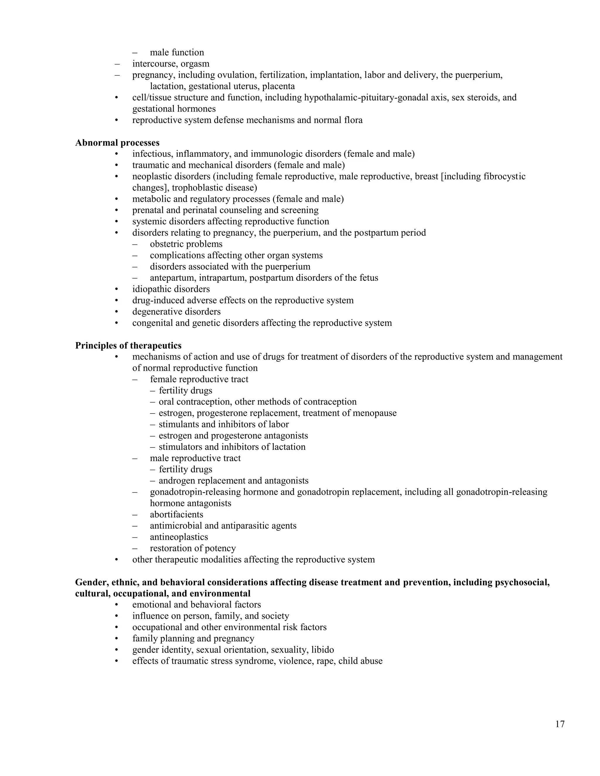 – male function
         –   intercourse, orgasm
         –   pregnancy, including ovulation, fertilization, implantation, labor and delivery, the puerperium,
                  lactation, gestational uterus, placenta
         •   cell/tissue structure and function, including hypothalamic-pituitary-gonadal axis, sex steroids, and
             gestational hormones
         •   reproductive system defense mechanisms and normal flora

Abnormal processes
       • infectious, inflammatory, and immunologic disorders (female and male)
       • traumatic and mechanical disorders (female and male)
       • neoplastic disorders (including female reproductive, male reproductive, breast [including fibrocystic
           changes], trophoblastic disease)
       • metabolic and regulatory processes (female and male)
       • prenatal and perinatal counseling and screening
       • systemic disorders affecting reproductive function
       • disorders relating to pregnancy, the puerperium, and the postpartum period
           – obstetric problems
           – complications affecting other organ systems
           – disorders associated with the puerperium
           – antepartum, intrapartum, postpartum disorders of the fetus
       • idiopathic disorders
       • drug-induced adverse effects on the reproductive system
       • degenerative disorders
       • congenital and genetic disorders affecting the reproductive system

Principles of therapeutics
         • mechanisms of action and use of drugs for treatment of disorders of the reproductive system and management
               of normal reproductive function
               – female reproductive tract
                   – fertility drugs
                   – oral contraception, other methods of contraception
                   – estrogen, progesterone replacement, treatment of menopause
                   – stimulants and inhibitors of labor
                   – estrogen and progesterone antagonists
                   – stimulators and inhibitors of lactation
               – male reproductive tract
                   – fertility drugs
                   – androgen replacement and antagonists
               – gonadotropin-releasing hormone and gonadotropin replacement, including all gonadotropin-releasing
                   hormone antagonists
               – abortifacients
               – antimicrobial and antiparasitic agents
               – antineoplastics
               – restoration of potency
         • other therapeutic modalities affecting the reproductive system

Gender, ethnic, and behavioral considerations affecting disease treatment and prevention, including psychosocial,
cultural, occupational, and environmental
          • emotional and behavioral factors
          • influence on person, family, and society
          • occupational and other environmental risk factors
          • family planning and pregnancy
          • gender identity, sexual orientation, sexuality, libido
          • effects of traumatic stress syndrome, violence, rape, child abuse




                                                                                                                    17
 