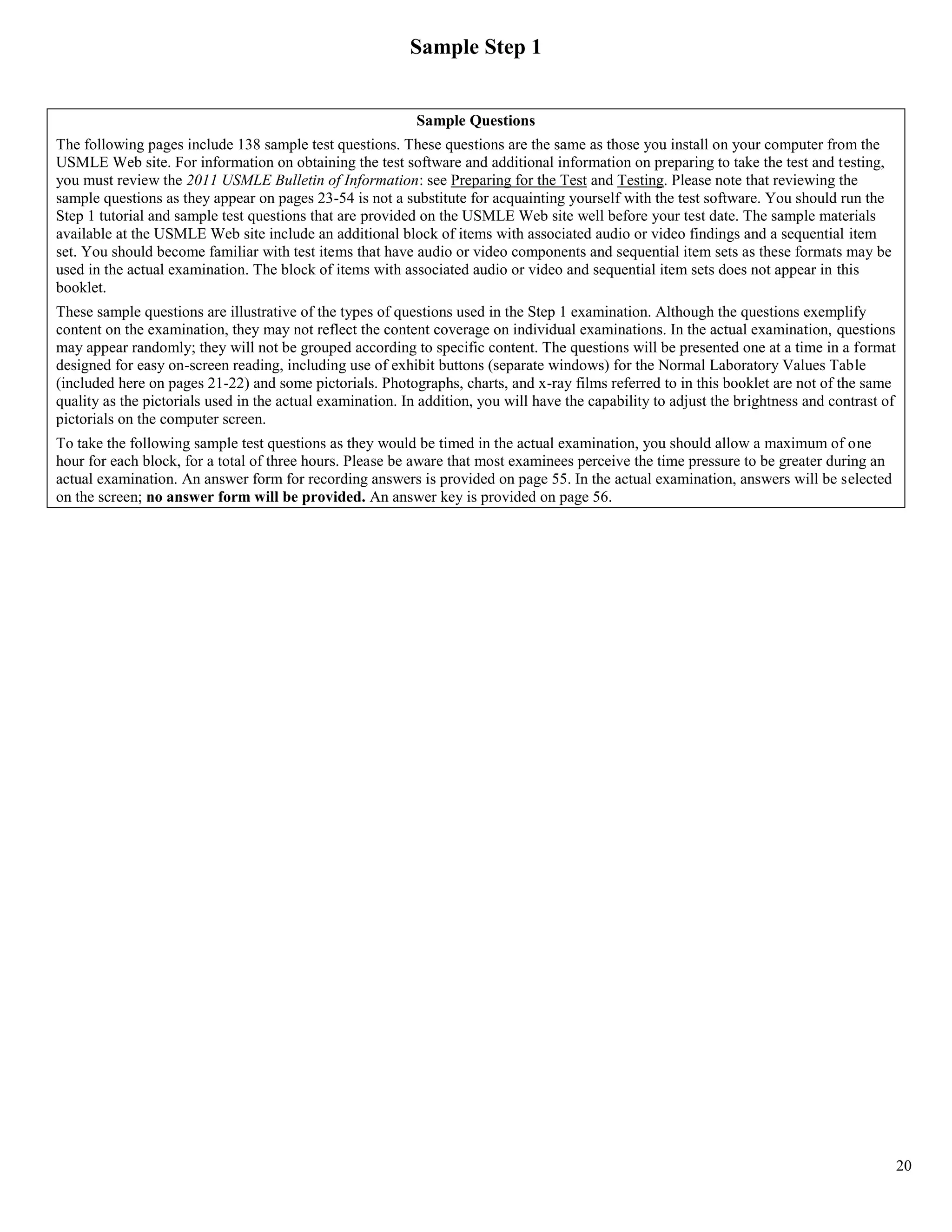 Sample Step 1


                                                            Sample Questions
The following pages include 138 sample test questions. These questions are the same as those you install on your computer from the
USMLE Web site. For information on obtaining the test software and additional information on preparing to take the test and testing,
you must review the 2011 USMLE Bulletin of Information: see Preparing for the Test and Testing. Please note that reviewing the
sample questions as they appear on pages 23-54 is not a substitute for acquainting yourself with the test software. You should run the
Step 1 tutorial and sample test questions that are provided on the USMLE Web site well before your test date. The sample materials
available at the USMLE Web site include an additional block of items with associated audio or video findings and a sequential item
set. You should become familiar with test items that have audio or video components and sequential item sets as these formats may be
used in the actual examination. The block of items with associated audio or video and sequential item sets does not appear in this
booklet.
These sample questions are illustrative of the types of questions used in the Step 1 examination. Although the questions exemplify
content on the examination, they may not reflect the content coverage on individual examinations. In the actual examination, questions
may appear randomly; they will not be grouped according to specific content. The questions will be presented one at a time in a format
designed for easy on-screen reading, including use of exhibit buttons (separate windows) for the Normal Laboratory Values Table
(included here on pages 21-22) and some pictorials. Photographs, charts, and x-ray films referred to in this booklet are not of the same
quality as the pictorials used in the actual examination. In addition, you will have the capability to adjust the brightness and contrast of
pictorials on the computer screen.
To take the following sample test questions as they would be timed in the actual examination, you should allow a maximum of one
hour for each block, for a total of three hours. Please be aware that most examinees perceive the time pressure to be greater during an
actual examination. An answer form for recording answers is provided on page 55. In the actual examination, answers will be selected
on the screen; no answer form will be provided. An answer key is provided on page 56.




                                                                                                                                               20
 