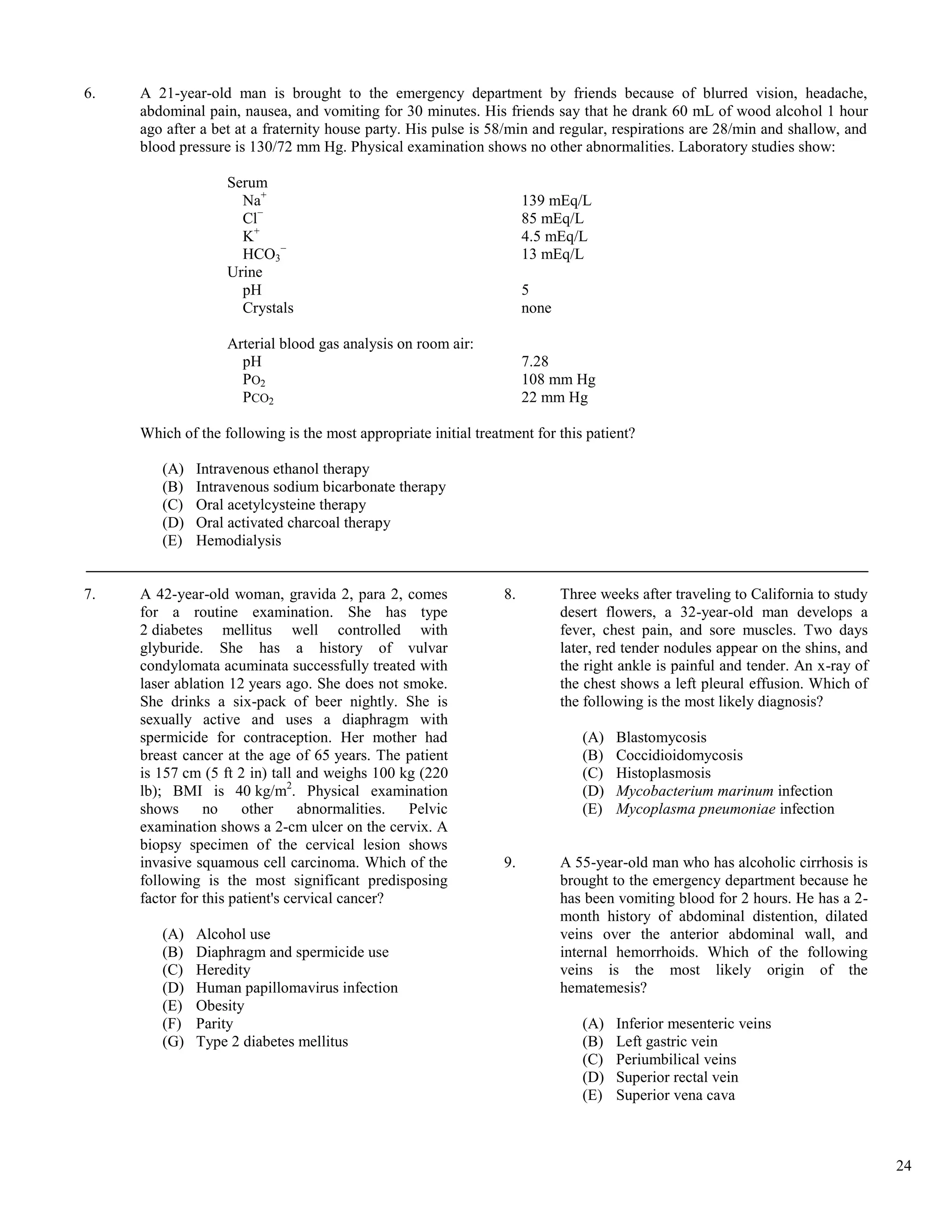 6.   A 21-year-old man is brought to the emergency department by friends because of blurred vision, headache,
     abdominal pain, nausea, and vomiting for 30 minutes. His friends say that he drank 60 mL of wood alcohol 1 hour
     ago after a bet at a fraternity house party. His pulse is 58/min and regular, respirations are 28/min and shallow, and
     blood pressure is 130/72 mm Hg. Physical examination shows no other abnormalities. Laboratory studies show:

                   Serum
                     Na+                                              139 mEq/L
                     Cl−                                              85 mEq/L
                     K+                                               4.5 mEq/L
                     HCO3−                                            13 mEq/L
                   Urine
                     pH                                               5
                     Crystals                                         none

                   Arterial blood gas analysis on room air:
                     pH                                               7.28
                     PO2                                              108 mm Hg
                     PCO2                                             22 mm Hg

     Which of the following is the most appropriate initial treatment for this patient?

        (A)   Intravenous ethanol therapy
        (B)   Intravenous sodium bicarbonate therapy
        (C)   Oral acetylcysteine therapy
        (D)   Oral activated charcoal therapy
        (E)   Hemodialysis


7.   A 42-year-old woman, gravida 2, para 2, comes               8.          Three weeks after traveling to California to study
     for a routine examination. She has type                                 desert flowers, a 32-year-old man develops a
     2 diabetes mellitus well controlled with                                fever, chest pain, and sore muscles. Two days
     glyburide. She has a history of vulvar                                  later, red tender nodules appear on the shins, and
     condylomata acuminata successfully treated with                         the right ankle is painful and tender. An x-ray of
     laser ablation 12 years ago. She does not smoke.                        the chest shows a left pleural effusion. Which of
     She drinks a six-pack of beer nightly. She is                           the following is the most likely diagnosis?
     sexually active and uses a diaphragm with
     spermicide for contraception. Her mother had                               (A)   Blastomycosis
     breast cancer at the age of 65 years. The patient                          (B)   Coccidioidomycosis
     is 157 cm (5 ft 2 in) tall and weighs 100 kg (220                          (C)   Histoplasmosis
     lb); BMI is 40 kg/m2. Physical examination                                 (D)   Mycobacterium marinum infection
     shows      no     other     abnormalities. Pelvic                          (E)   Mycoplasma pneumoniae infection
     examination shows a 2-cm ulcer on the cervix. A
     biopsy specimen of the cervical lesion shows
     invasive squamous cell carcinoma. Which of the              9.          A 55-year-old man who has alcoholic cirrhosis is
     following is the most significant predisposing                          brought to the emergency department because he
     factor for this patient's cervical cancer?                              has been vomiting blood for 2 hours. He has a 2-
                                                                             month history of abdominal distention, dilated
        (A)   Alcohol use                                                    veins over the anterior abdominal wall, and
        (B)   Diaphragm and spermicide use                                   internal hemorrhoids. Which of the following
        (C)   Heredity                                                       veins is the most likely origin of the
        (D)   Human papillomavirus infection                                 hematemesis?
        (E)   Obesity
        (F)   Parity                                                            (A)   Inferior mesenteric veins
        (G)   Type 2 diabetes mellitus                                          (B)   Left gastric vein
                                                                                (C)   Periumbilical veins
                                                                                (D)   Superior rectal vein
                                                                                (E)   Superior vena cava



                                                                                                                                  24
 