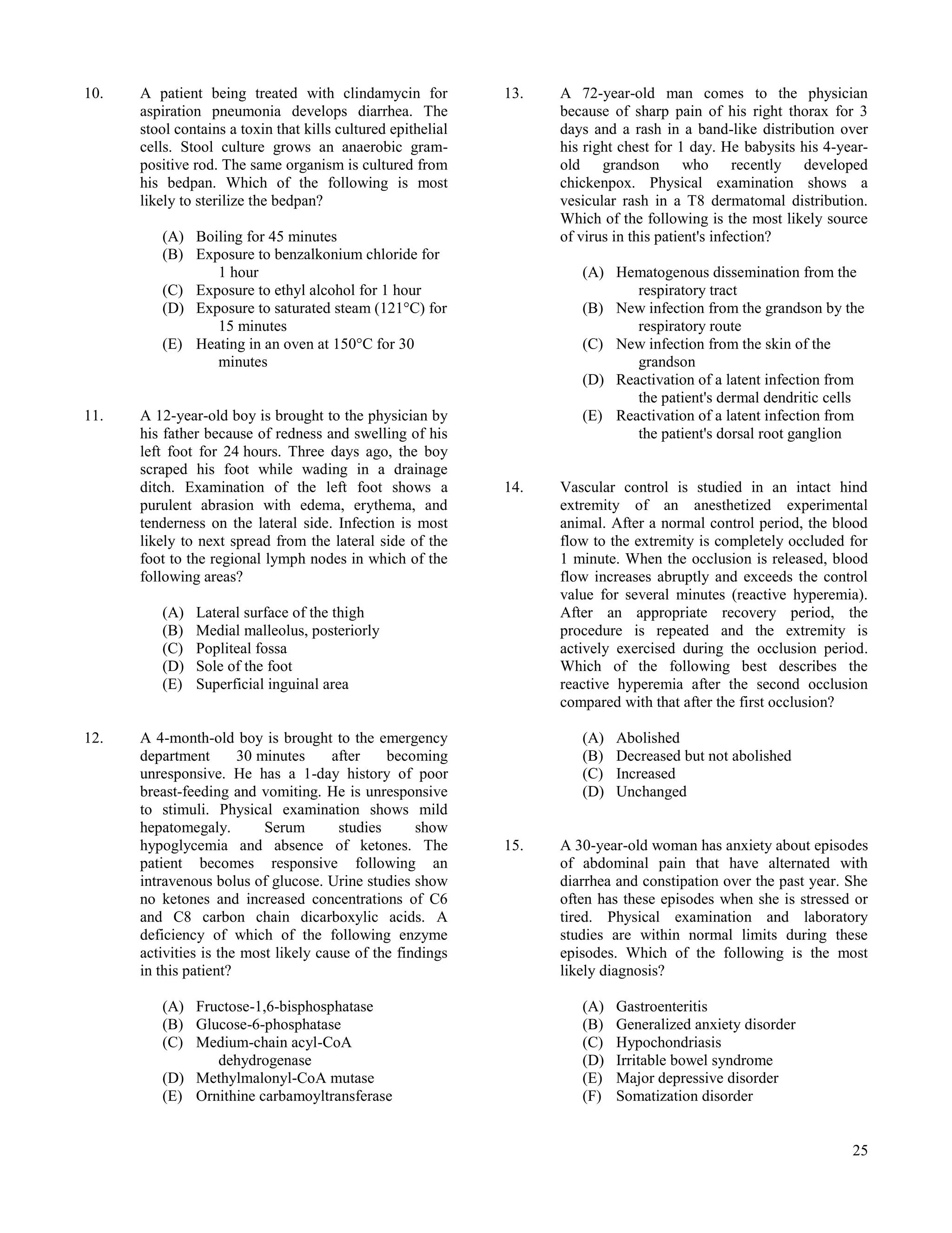 10.   A patient being treated with clindamycin for            13.   A 72-year-old man comes to the physician
      aspiration pneumonia develops diarrhea. The                   because of sharp pain of his right thorax for 3
      stool contains a toxin that kills cultured epithelial         days and a rash in a band-like distribution over
      cells. Stool culture grows an anaerobic gram-                 his right chest for 1 day. He babysits his 4-year-
      positive rod. The same organism is cultured from              old grandson who recently developed
      his bedpan. Which of the following is most                    chickenpox. Physical examination shows a
      likely to sterilize the bedpan?                               vesicular rash in a T8 dermatomal distribution.
                                                                    Which of the following is the most likely source
         (A) Boiling for 45 minutes                                 of virus in this patient's infection?
         (B) Exposure to benzalkonium chloride for
                1 hour                                                 (A) Hematogenous dissemination from the
         (C) Exposure to ethyl alcohol for 1 hour                             respiratory tract
         (D) Exposure to saturated steam (121°C) for                   (B) New infection from the grandson by the
                15 minutes                                                    respiratory route
         (E) Heating in an oven at 150°C for 30                        (C) New infection from the skin of the
                minutes                                                       grandson
                                                                       (D) Reactivation of a latent infection from
                                                                              the patient's dermal dendritic cells
11.   A 12-year-old boy is brought to the physician by                 (E) Reactivation of a latent infection from
      his father because of redness and swelling of his                       the patient's dorsal root ganglion
      left foot for 24 hours. Three days ago, the boy
      scraped his foot while wading in a drainage
      ditch. Examination of the left foot shows a             14.   Vascular control is studied in an intact hind
      purulent abrasion with edema, erythema, and                   extremity of an anesthetized experimental
      tenderness on the lateral side. Infection is most             animal. After a normal control period, the blood
      likely to next spread from the lateral side of the            flow to the extremity is completely occluded for
      foot to the regional lymph nodes in which of the              1 minute. When the occlusion is released, blood
      following areas?                                              flow increases abruptly and exceeds the control
                                                                    value for several minutes (reactive hyperemia).
         (A)   Lateral surface of the thigh                         After an appropriate recovery period, the
         (B)   Medial malleolus, posteriorly                        procedure is repeated and the extremity is
         (C)   Popliteal fossa                                      actively exercised during the occlusion period.
         (D)   Sole of the foot                                     Which of the following best describes the
         (E)   Superficial inguinal area                            reactive hyperemia after the second occlusion
                                                                    compared with that after the first occlusion?

12.   A 4-month-old boy is brought to the emergency                    (A)   Abolished
      department       30 minutes     after    becoming                (B)   Decreased but not abolished
      unresponsive. He has a 1-day history of poor                     (C)   Increased
      breast-feeding and vomiting. He is unresponsive                  (D)   Unchanged
      to stimuli. Physical examination shows mild
      hepatomegaly.        Serum       studies      show
      hypoglycemia and absence of ketones. The                15.   A 30-year-old woman has anxiety about episodes
      patient becomes responsive following an                       of abdominal pain that have alternated with
      intravenous bolus of glucose. Urine studies show              diarrhea and constipation over the past year. She
      no ketones and increased concentrations of C6                 often has these episodes when she is stressed or
      and C8 carbon chain dicarboxylic acids. A                     tired. Physical examination and laboratory
      deficiency of which of the following enzyme                   studies are within normal limits during these
      activities is the most likely cause of the findings           episodes. Which of the following is the most
      in this patient?                                              likely diagnosis?

         (A) Fructose-1,6-bisphosphatase                               (A)   Gastroenteritis
         (B) Glucose-6-phosphatase                                     (B)   Generalized anxiety disorder
         (C) Medium-chain acyl-CoA                                     (C)   Hypochondriasis
                dehydrogenase                                          (D)   Irritable bowel syndrome
         (D) Methylmalonyl-CoA mutase                                  (E)   Major depressive disorder
         (E) Ornithine carbamoyltransferase                            (F)   Somatization disorder


                                                                                                                   25
 