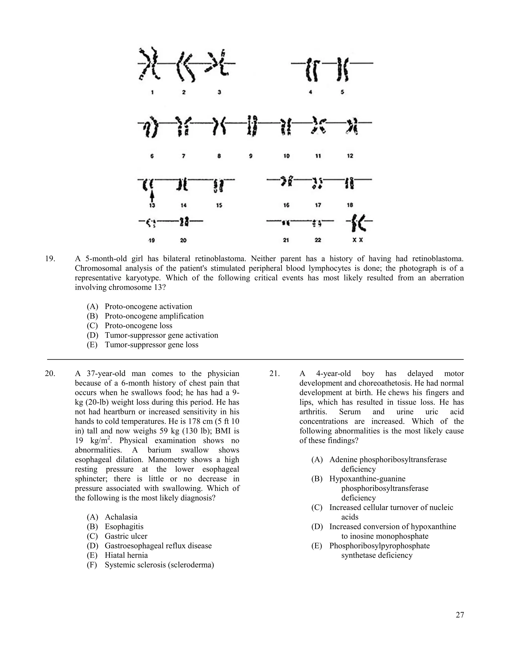19.   A 5-month-old girl has bilateral retinoblastoma. Neither parent has a history of having had retinoblastoma.
      Chromosomal analysis of the patient's stimulated peripheral blood lymphocytes is done; the photograph is of a
      representative karyotype. Which of the following critical events has most likely resulted from an aberration
      involving chromosome 13?

         (A)   Proto-oncogene activation
         (B)   Proto-oncogene amplification
         (C)   Proto-oncogene loss
         (D)   Tumor-suppressor gene activation
         (E)   Tumor-suppressor gene loss


20.   A 37-year-old man comes to the physician              21.     A 4-year-old boy has delayed motor
      because of a 6-month history of chest pain that               development and choreoathetosis. He had normal
      occurs when he swallows food; he has had a 9-                 development at birth. He chews his fingers and
      kg (20-lb) weight loss during this period. He has             lips, which has resulted in tissue loss. He has
      not had heartburn or increased sensitivity in his             arthritis. Serum and urine uric acid
      hands to cold temperatures. He is 178 cm (5 ft 10             concentrations are increased. Which of the
      in) tall and now weighs 59 kg (130 lb); BMI is                following abnormalities is the most likely cause
      19 kg/m2. Physical examination shows no                       of these findings?
      abnormalities. A barium swallow shows
      esophageal dilation. Manometry shows a high                       (A) Adenine phosphoribosyltransferase
      resting pressure at the lower esophageal                                  deficiency
      sphincter; there is little or no decrease in                      (B) Hypoxanthine-guanine
      pressure associated with swallowing. Which of                             phosphoribosyltransferase
      the following is the most likely diagnosis?                               deficiency
                                                                        (C) Increased cellular turnover of nucleic
         (A)   Achalasia                                                        acids
         (B)   Esophagitis                                              (D) Increased conversion of hypoxanthine
         (C)   Gastric ulcer                                                    to inosine monophosphate
         (D)   Gastroesophageal reflux disease                          (E) Phosphoribosylpyrophosphate
         (E)   Hiatal hernia                                                    synthetase deficiency
         (F)   Systemic sclerosis (scleroderma)




                                                                                                                 27
 