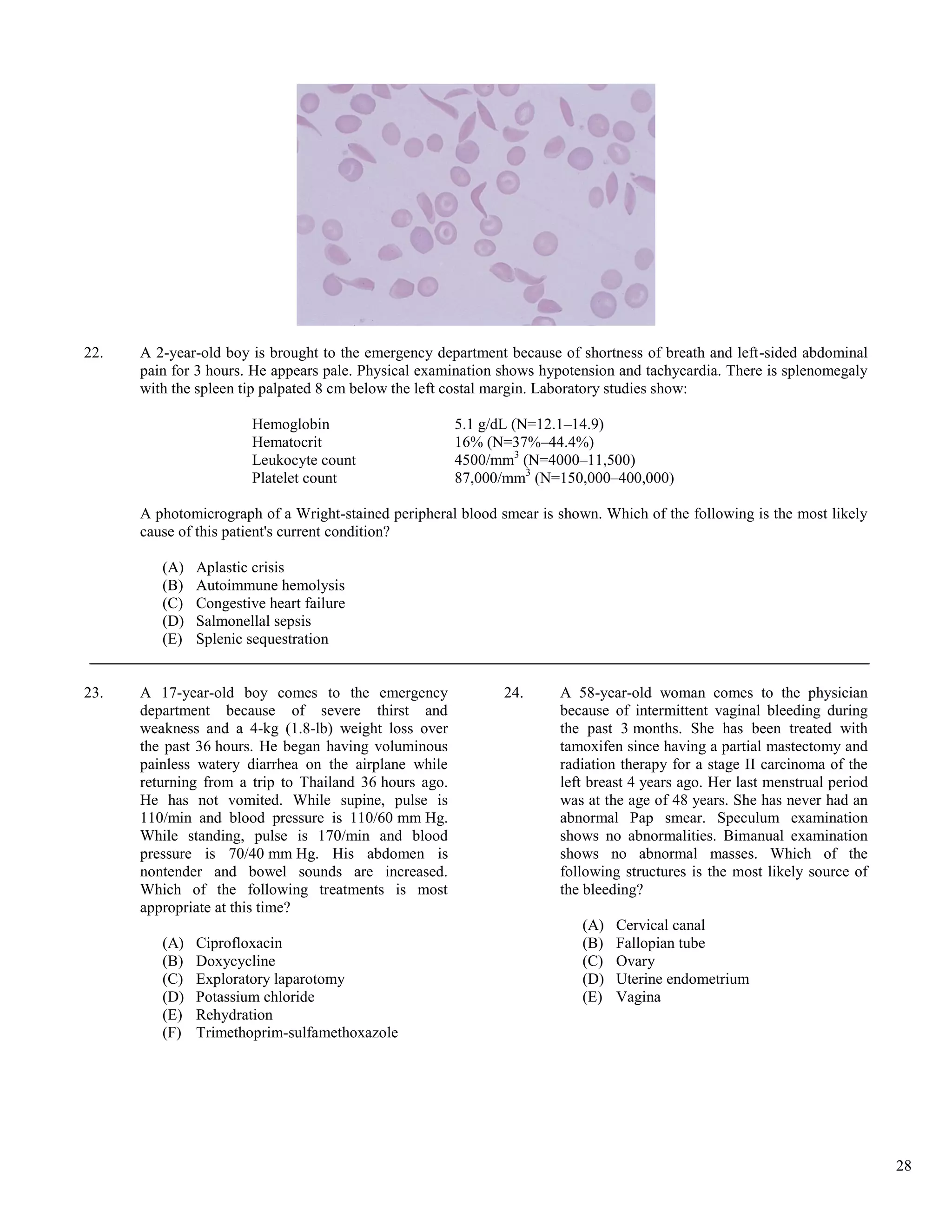 22.   A 2-year-old boy is brought to the emergency department because of shortness of breath and left-sided abdominal
      pain for 3 hours. He appears pale. Physical examination shows hypotension and tachycardia. There is splenomegaly
      with the spleen tip palpated 8 cm below the left costal margin. Laboratory studies show:

                        Hemoglobin                      5.1 g/dL (N=12.1–14.9)
                        Hematocrit                      16% (N=37%–44.4%)
                        Leukocyte count                 4500/mm3 (N=4000–11,500)
                        Platelet count                  87,000/mm3 (N=150,000–400,000)

      A photomicrograph of a Wright-stained peripheral blood smear is shown. Which of the following is the most likely
      cause of this patient's current condition?

         (A)   Aplastic crisis
         (B)   Autoimmune hemolysis
         (C)   Congestive heart failure
         (D)   Salmonellal sepsis
         (E)   Splenic sequestration


23.   A 17-year-old boy comes to the emergency                24.     A 58-year-old woman comes to the physician
      department because of severe thirst and                         because of intermittent vaginal bleeding during
      weakness and a 4-kg (1.8-lb) weight loss over                   the past 3 months. She has been treated with
      the past 36 hours. He began having voluminous                   tamoxifen since having a partial mastectomy and
      painless watery diarrhea on the airplane while                  radiation therapy for a stage II carcinoma of the
      returning from a trip to Thailand 36 hours ago.                 left breast 4 years ago. Her last menstrual period
      He has not vomited. While supine, pulse is                      was at the age of 48 years. She has never had an
      110/min and blood pressure is 110/60 mm Hg.                     abnormal Pap smear. Speculum examination
      While standing, pulse is 170/min and blood                      shows no abnormalities. Bimanual examination
      pressure is 70/40 mm Hg. His abdomen is                         shows no abnormal masses. Which of the
      nontender and bowel sounds are increased.                       following structures is the most likely source of
      Which of the following treatments is most                       the bleeding?
      appropriate at this time?
                                                                          (A)   Cervical canal
         (A)   Ciprofloxacin                                              (B)   Fallopian tube
         (B)   Doxycycline                                                (C)   Ovary
         (C)   Exploratory laparotomy                                     (D)   Uterine endometrium
         (D)   Potassium chloride                                         (E)   Vagina
         (E)   Rehydration
         (F)   Trimethoprim-sulfamethoxazole




                                                                                                                           28
 