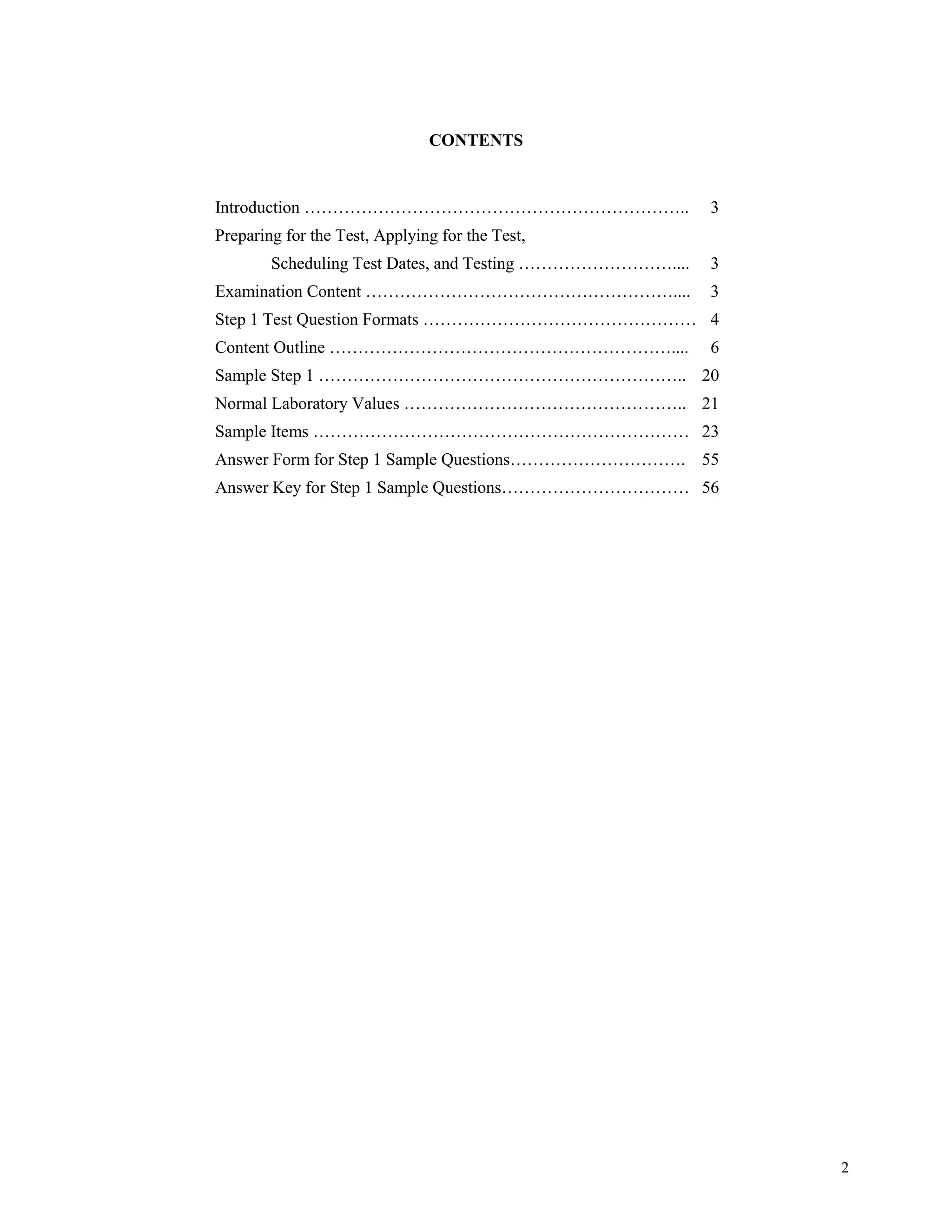 CONTENTS


Introduction …………………………………………………………..                      3
Preparing for the Test, Applying for the Test,
        Scheduling Test Dates, and Testing ………………………....   3
Examination Content ………………………………………………....                 3
Step 1 Test Question Formats ………………………………………… 4
Content Outline ……………………………………………………....                   6
Sample Step 1 ……………………………………………………….. 20
Normal Laboratory Values ………………………………………….. 21
Sample Items ………………………………………………………… 23
Answer Form for Step 1 Sample Questions…………………………. 55
Answer Key for Step 1 Sample Questions…………………………… 56




                                                               2
 