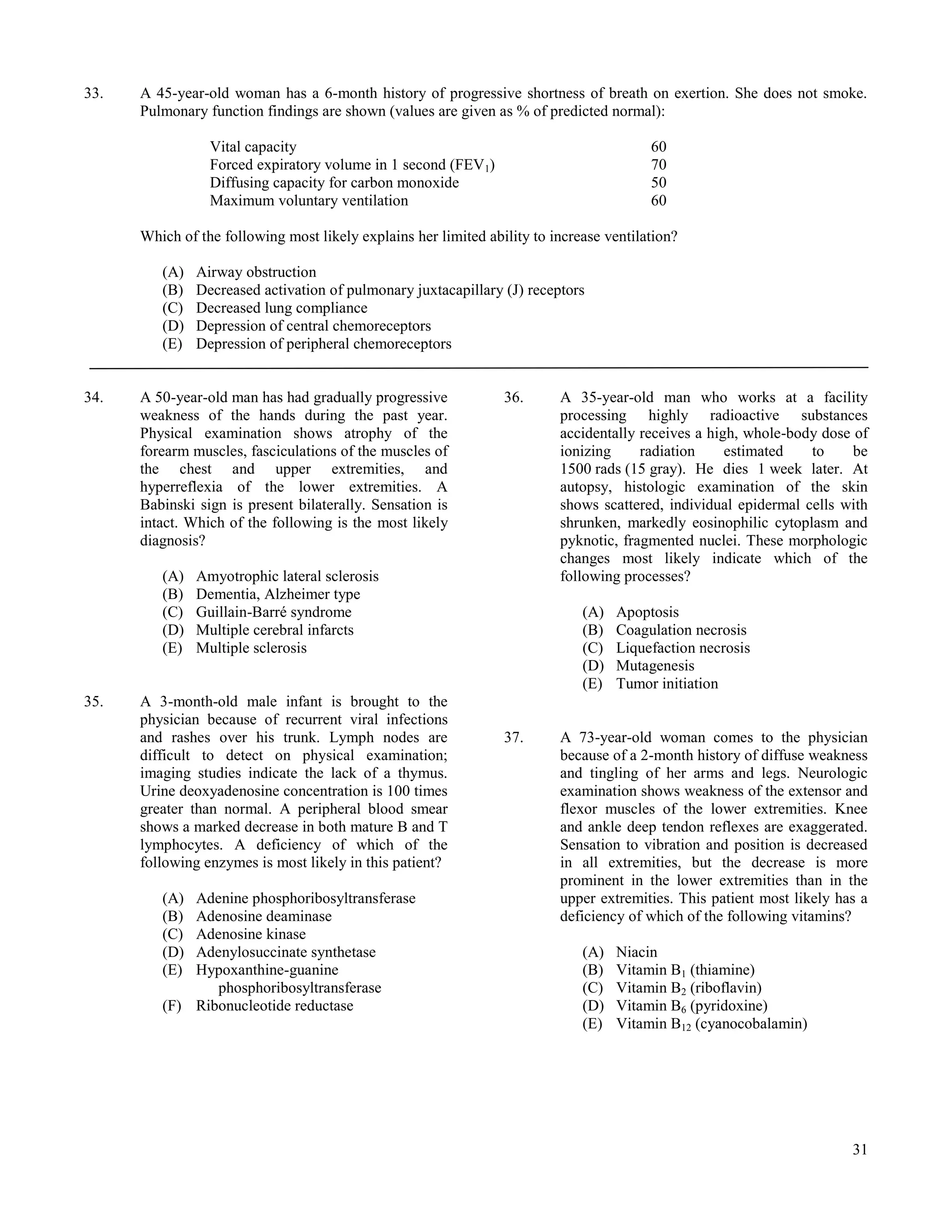 33.   A 45-year-old woman has a 6-month history of progressive shortness of breath on exertion. She does not smoke.
      Pulmonary function findings are shown (values are given as % of predicted normal):

                 Vital capacity                                                          60
                 Forced expiratory volume in 1 second (FEV1)                             70
                 Diffusing capacity for carbon monoxide                                  50
                 Maximum voluntary ventilation                                           60

      Which of the following most likely explains her limited ability to increase ventilation?

         (A)   Airway obstruction
         (B)   Decreased activation of pulmonary juxtacapillary (J) receptors
         (C)   Decreased lung compliance
         (D)   Depression of central chemoreceptors
         (E)   Depression of peripheral chemoreceptors


34.   A 50-year-old man has had gradually progressive            36.      A 35-year-old man who works at a facility
      weakness of the hands during the past year.                         processing highly radioactive substances
      Physical examination shows atrophy of the                           accidentally receives a high, whole-body dose of
      forearm muscles, fasciculations of the muscles of                   ionizing     radiation     estimated   to     be
      the chest and upper extremities, and                                1500 rads (15 gray). He dies 1 week later. At
      hyperreflexia of the lower extremities. A                           autopsy, histologic examination of the skin
      Babinski sign is present bilaterally. Sensation is                  shows scattered, individual epidermal cells with
      intact. Which of the following is the most likely                   shrunken, markedly eosinophilic cytoplasm and
      diagnosis?                                                          pyknotic, fragmented nuclei. These morphologic
                                                                          changes most likely indicate which of the
         (A)   Amyotrophic lateral sclerosis                              following processes?
         (B)   Dementia, Alzheimer type
         (C)   Guillain-Barré syndrome                                        (A)   Apoptosis
         (D)   Multiple cerebral infarcts                                     (B)   Coagulation necrosis
         (E)   Multiple sclerosis                                             (C)   Liquefaction necrosis
                                                                              (D)   Mutagenesis
                                                                              (E)   Tumor initiation
35.   A 3-month-old male infant is brought to the
      physician because of recurrent viral infections
      and rashes over his trunk. Lymph nodes are                 37.      A 73-year-old woman comes to the physician
      difficult to detect on physical examination;                        because of a 2-month history of diffuse weakness
      imaging studies indicate the lack of a thymus.                      and tingling of her arms and legs. Neurologic
      Urine deoxyadenosine concentration is 100 times                     examination shows weakness of the extensor and
      greater than normal. A peripheral blood smear                       flexor muscles of the lower extremities. Knee
      shows a marked decrease in both mature B and T                      and ankle deep tendon reflexes are exaggerated.
      lymphocytes. A deficiency of which of the                           Sensation to vibration and position is decreased
      following enzymes is most likely in this patient?                   in all extremities, but the decrease is more
                                                                          prominent in the lower extremities than in the
         (A) Adenine phosphoribosyltransferase                            upper extremities. This patient most likely has a
         (B) Adenosine deaminase                                          deficiency of which of the following vitamins?
         (C) Adenosine kinase
         (D) Adenylosuccinate synthetase                                      (A)   Niacin
         (E) Hypoxanthine-guanine                                             (B)   Vitamin B1 (thiamine)
                phosphoribosyltransferase                                     (C)   Vitamin B2 (riboflavin)
         (F) Ribonucleotide reductase                                         (D)   Vitamin B6 (pyridoxine)
                                                                              (E)   Vitamin B12 (cyanocobalamin)




                                                                                                                        31
 