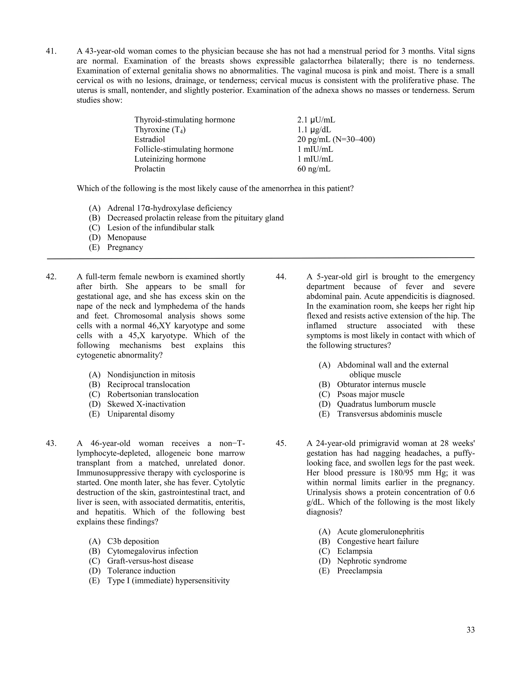 41.   A 43-year-old woman comes to the physician because she has not had a menstrual period for 3 months. Vital signs
      are normal. Examination of the breasts shows expressible galactorrhea bilaterally; there is no tenderness.
      Examination of external genitalia shows no abnormalities. The vaginal mucosa is pink and moist. There is a small
      cervical os with no lesions, drainage, or tenderness; cervical mucus is consistent with the proliferative phase. The
      uterus is small, nontender, and slightly posterior. Examination of the adnexa shows no masses or tenderness. Serum
      studies show:

                        Thyroid-stimulating hormone                    2.1 μU/mL
                        Thyroxine (T4)                                 1.1 μg/dL
                        Estradiol                                      20 pg/mL (N=30–400)
                        Follicle-stimulating hormone                   1 mIU/mL
                        Luteinizing hormone                            1 mIU/mL
                        Prolactin                                      60 ng/mL

      Which of the following is the most likely cause of the amenorrhea in this patient?

         (A)   Adrenal 17α-hydroxylase deficiency
         (B)   Decreased prolactin release from the pituitary gland
         (C)   Lesion of the infundibular stalk
         (D)   Menopause
         (E)   Pregnancy


42.   A full-term female newborn is examined shortly            44.       A 5-year-old girl is brought to the emergency
      after birth. She appears to be small for                            department because of fever and severe
      gestational age, and she has excess skin on the                     abdominal pain. Acute appendicitis is diagnosed.
      nape of the neck and lymphedema of the hands                        In the examination room, she keeps her right hip
      and feet. Chromosomal analysis shows some                           flexed and resists active extension of the hip. The
      cells with a normal 46,XY karyotype and some                        inflamed structure associated with these
      cells with a 45,X karyotype. Which of the                           symptoms is most likely in contact with which of
      following mechanisms best explains this                             the following structures?
      cytogenetic abnormality?
                                                                             (A) Abdominal wall and the external
         (A)   Nondisjunction in mitosis                                            oblique muscle
         (B)   Reciprocal translocation                                      (B) Obturator internus muscle
         (C)   Robertsonian translocation                                    (C) Psoas major muscle
         (D)   Skewed X-inactivation                                         (D) Quadratus lumborum muscle
         (E)   Uniparental disomy                                            (E) Transversus abdominis muscle


43.   A 46-year-old woman receives a non−T-                     45.       A 24-year-old primigravid woman at 28 weeks'
      lymphocyte-depleted, allogeneic bone marrow                         gestation has had nagging headaches, a puffy-
      transplant from a matched, unrelated donor.                         looking face, and swollen legs for the past week.
      Immunosuppressive therapy with cyclosporine is                      Her blood pressure is 180/95 mm Hg; it was
      started. One month later, she has fever. Cytolytic                  within normal limits earlier in the pregnancy.
      destruction of the skin, gastrointestinal tract, and                Urinalysis shows a protein concentration of 0.6
      liver is seen, with associated dermatitis, enteritis,               g/dL. Which of the following is the most likely
      and hepatitis. Which of the following best                          diagnosis?
      explains these findings?
                                                                             (A)   Acute glomerulonephritis
         (A)   C3b deposition                                                (B)   Congestive heart failure
         (B)   Cytomegalovirus infection                                     (C)   Eclampsia
         (C)   Graft-versus-host disease                                     (D)   Nephrotic syndrome
         (D)   Tolerance induction                                           (E)   Preeclampsia
         (E)   Type I (immediate) hypersensitivity




                                                                                                                          33
 