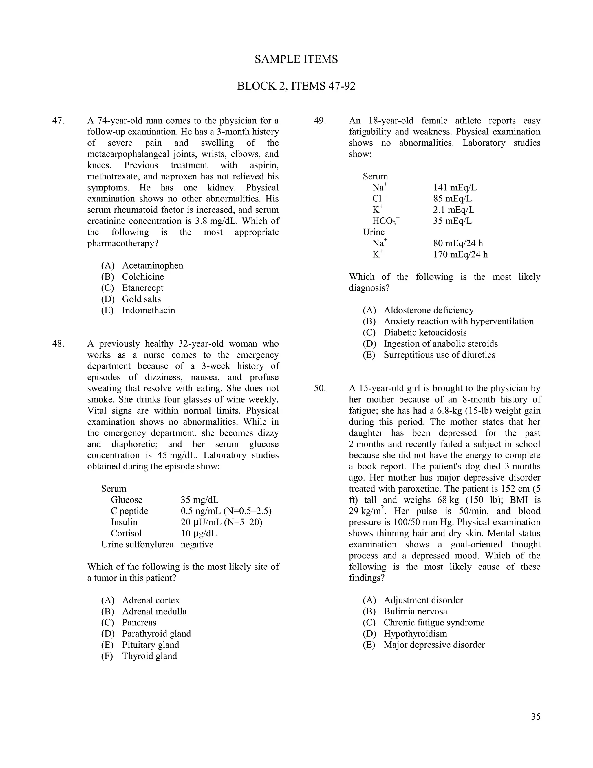 SAMPLE ITEMS

                                            BLOCK 2, ITEMS 47-92

47.   A 74-year-old man comes to the physician for a      49.   An 18-year-old female athlete reports easy
      follow-up examination. He has a 3-month history           fatigability and weakness. Physical examination
      of severe pain and swelling of the                        shows no abnormalities. Laboratory studies
      metacarpophalangeal joints, wrists, elbows, and           show:
      knees. Previous treatment with aspirin,
      methotrexate, and naproxen has not relieved his              Serum
      symptoms. He has one kidney. Physical                          Na+             141 mEq/L
      examination shows no other abnormalities. His                  Cl−             85 mEq/L
      serum rheumatoid factor is increased, and serum                K+              2.1 mEq/L
      creatinine concentration is 3.8 mg/dL. Which of                HCO3−           35 mEq/L
      the following is the most appropriate                        Urine
      pharmacotherapy?                                               Na+             80 mEq/24 h
                                                                     K+              170 mEq/24 h
         (A)   Acetaminophen
         (B)   Colchicine                                       Which of the following is the most likely
         (C)   Etanercept                                       diagnosis?
         (D)   Gold salts
         (E)   Indomethacin                                        (A)   Aldosterone deficiency
                                                                   (B)   Anxiety reaction with hyperventilation
                                                                   (C)   Diabetic ketoacidosis
48.   A previously healthy 32-year-old woman who                   (D)   Ingestion of anabolic steroids
      works as a nurse comes to the emergency                      (E)   Surreptitious use of diuretics
      department because of a 3-week history of
      episodes of dizziness, nausea, and profuse
      sweating that resolve with eating. She does not     50.   A 15-year-old girl is brought to the physician by
      smoke. She drinks four glasses of wine weekly.            her mother because of an 8-month history of
      Vital signs are within normal limits. Physical            fatigue; she has had a 6.8-kg (15-lb) weight gain
      examination shows no abnormalities. While in              during this period. The mother states that her
      the emergency department, she becomes dizzy               daughter has been depressed for the past
      and diaphoretic; and her serum glucose                    2 months and recently failed a subject in school
      concentration is 45 mg/dL. Laboratory studies             because she did not have the energy to complete
      obtained during the episode show:                         a book report. The patient's dog died 3 months
                                                                ago. Her mother has major depressive disorder
         Serum                                                  treated with paroxetine. The patient is 152 cm (5
           Glucose            35 mg/dL                          ft) tall and weighs 68 kg (150 lb); BMI is
           C peptide          0.5 ng/mL (N=0.5–2.5)             29 kg/m2. Her pulse is 50/min, and blood
           Insulin            20 μU/mL (N=5–20)                 pressure is 100/50 mm Hg. Physical examination
           Cortisol           10 μg/dL                          shows thinning hair and dry skin. Mental status
         Urine sulfonylurea   negative                          examination shows a goal-oriented thought
                                                                process and a depressed mood. Which of the
      Which of the following is the most likely site of         following is the most likely cause of these
      a tumor in this patient?                                  findings?

         (A)   Adrenal cortex                                      (A)   Adjustment disorder
         (B)   Adrenal medulla                                     (B)   Bulimia nervosa
         (C)   Pancreas                                            (C)   Chronic fatigue syndrome
         (D)   Parathyroid gland                                   (D)   Hypothyroidism
         (E)   Pituitary gland                                     (E)   Major depressive disorder
         (F)   Thyroid gland




                                                                                                              35
 