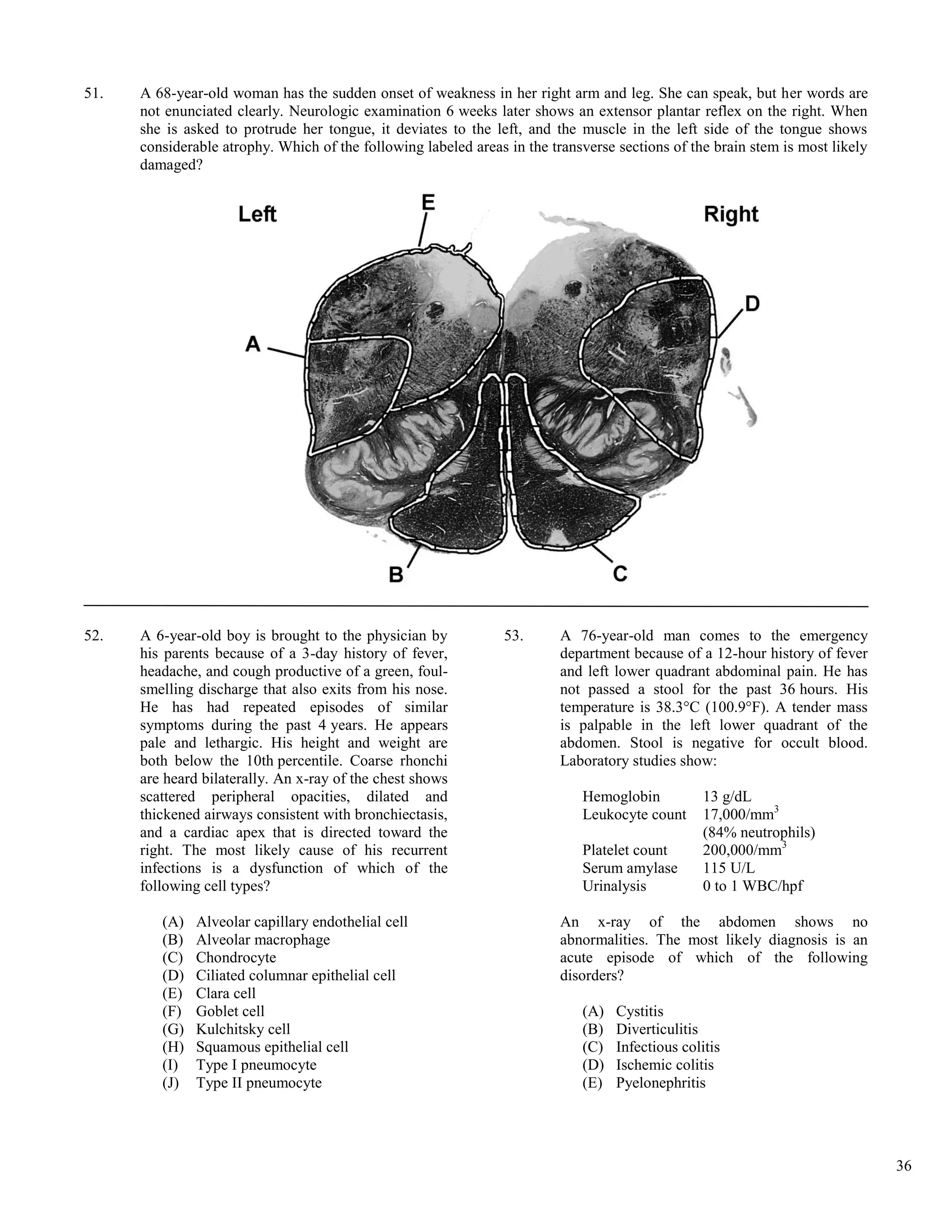 51.   A 68-year-old woman has the sudden onset of weakness in her right arm and leg. She can speak, but her words are
      not enunciated clearly. Neurologic examination 6 weeks later shows an extensor plantar reflex on the right. When
      she is asked to protrude her tongue, it deviates to the left, and the muscle in the left side of the tongue shows
      considerable atrophy. Which of the following labeled areas in the transverse sections of the brain stem is most likely
      damaged?




52.   A 6-year-old boy is brought to the physician by            53.      A 76-year-old man comes to the emergency
      his parents because of a 3-day history of fever,                    department because of a 12-hour history of fever
      headache, and cough productive of a green, foul-                    and left lower quadrant abdominal pain. He has
      smelling discharge that also exits from his nose.                   not passed a stool for the past 36 hours. His
      He has had repeated episodes of similar                             temperature is 38.3°C (100.9°F). A tender mass
      symptoms during the past 4 years. He appears                        is palpable in the left lower quadrant of the
      pale and lethargic. His height and weight are                       abdomen. Stool is negative for occult blood.
      both below the 10th percentile. Coarse rhonchi                      Laboratory studies show:
      are heard bilaterally. An x-ray of the chest shows
      scattered peripheral opacities, dilated and                            Hemoglobin           13 g/dL
      thickened airways consistent with bronchiectasis,                      Leukocyte count      17,000/mm3
      and a cardiac apex that is directed toward the                                              (84% neutrophils)
      right. The most likely cause of his recurrent                          Platelet count       200,000/mm3
      infections is a dysfunction of which of the                            Serum amylase        115 U/L
      following cell types?                                                  Urinalysis           0 to 1 WBC/hpf

         (A)   Alveolar capillary endothelial cell                        An x-ray of the abdomen shows no
         (B)   Alveolar macrophage                                        abnormalities. The most likely diagnosis is an
         (C)   Chondrocyte                                                acute episode of which of the following
         (D)   Ciliated columnar epithelial cell                          disorders?
         (E)   Clara cell
         (F)   Goblet cell                                                   (A)   Cystitis
         (G)   Kulchitsky cell                                               (B)   Diverticulitis
         (H)   Squamous epithelial cell                                      (C)   Infectious colitis
         (I)   Type I pneumocyte                                             (D)   Ischemic colitis
         (J)   Type II pneumocyte                                            (E)   Pyelonephritis




                                                                                                                               36
 