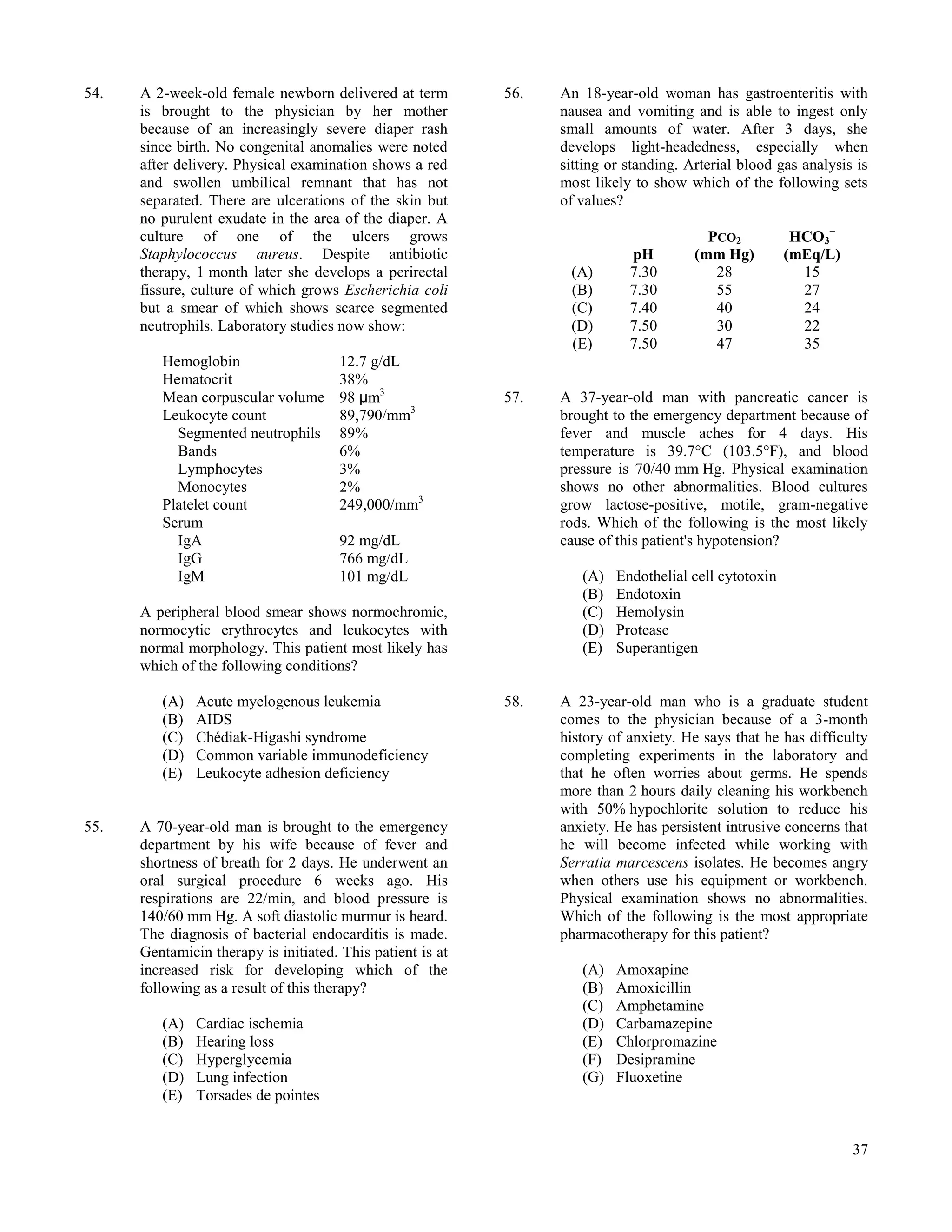 54.   A 2-week-old female newborn delivered at term         56.   An 18-year-old woman has gastroenteritis with
      is brought to the physician by her mother                   nausea and vomiting and is able to ingest only
      because of an increasingly severe diaper rash               small amounts of water. After 3 days, she
      since birth. No congenital anomalies were noted             develops light-headedness, especially when
      after delivery. Physical examination shows a red            sitting or standing. Arterial blood gas analysis is
      and swollen umbilical remnant that has not                  most likely to show which of the following sets
      separated. There are ulcerations of the skin but            of values?
      no purulent exudate in the area of the diaper. A
      culture of one of the ulcers grows                                                  PCO2           HCO3−
      Staphylococcus aureus. Despite antibiotic                              pH         (mm Hg)         (mEq/L)
      therapy, 1 month later she develops a perirectal             (A)       7.30          28             15
      fissure, culture of which grows Escherichia coli             (B)       7.30          55             27
      but a smear of which shows scarce segmented                  (C)       7.40          40             24
      neutrophils. Laboratory studies now show:                    (D)       7.50          30             22
                                                                   (E)       7.50          47             35
         Hemoglobin                    12.7 g/dL
         Hematocrit                    38%
         Mean corpuscular volume       98 μm3               57.   A 37-year-old man with pancreatic cancer is
         Leukocyte count               89,790/mm3                 brought to the emergency department because of
           Segmented neutrophils       89%                        fever and muscle aches for 4 days. His
           Bands                       6%                         temperature is 39.7°C (103.5°F), and blood
           Lymphocytes                 3%                         pressure is 70/40 mm Hg. Physical examination
           Monocytes                   2%                         shows no other abnormalities. Blood cultures
         Platelet count                249,000/mm3                grow lactose-positive, motile, gram-negative
         Serum                                                    rods. Which of the following is the most likely
           IgA                         92 mg/dL                   cause of this patient's hypotension?
           IgG                         766 mg/dL
           IgM                         101 mg/dL                     (A)   Endothelial cell cytotoxin
                                                                     (B)   Endotoxin
      A peripheral blood smear shows normochromic,                   (C)   Hemolysin
      normocytic erythrocytes and leukocytes with                    (D)   Protease
      normal morphology. This patient most likely has                (E)   Superantigen
      which of the following conditions?

         (A)   Acute myelogenous leukemia                   58.   A 23-year-old man who is a graduate student
         (B)   AIDS                                               comes to the physician because of a 3-month
         (C)   Chédiak-Higashi syndrome                           history of anxiety. He says that he has difficulty
         (D)   Common variable immunodeficiency                   completing experiments in the laboratory and
         (E)   Leukocyte adhesion deficiency                      that he often worries about germs. He spends
                                                                  more than 2 hours daily cleaning his workbench
                                                                  with 50% hypochlorite solution to reduce his
55.   A 70-year-old man is brought to the emergency               anxiety. He has persistent intrusive concerns that
      department by his wife because of fever and                 he will become infected while working with
      shortness of breath for 2 days. He underwent an             Serratia marcescens isolates. He becomes angry
      oral surgical procedure 6 weeks ago. His                    when others use his equipment or workbench.
      respirations are 22/min, and blood pressure is              Physical examination shows no abnormalities.
      140/60 mm Hg. A soft diastolic murmur is heard.             Which of the following is the most appropriate
      The diagnosis of bacterial endocarditis is made.            pharmacotherapy for this patient?
      Gentamicin therapy is initiated. This patient is at
      increased risk for developing which of the                     (A)   Amoxapine
      following as a result of this therapy?                         (B)   Amoxicillin
                                                                     (C)   Amphetamine
         (A)   Cardiac ischemia                                      (D)   Carbamazepine
         (B)   Hearing loss                                          (E)   Chlorpromazine
         (C)   Hyperglycemia                                         (F)   Desipramine
         (D)   Lung infection                                        (G)   Fluoxetine
         (E)   Torsades de pointes


                                                                                                                  37
 