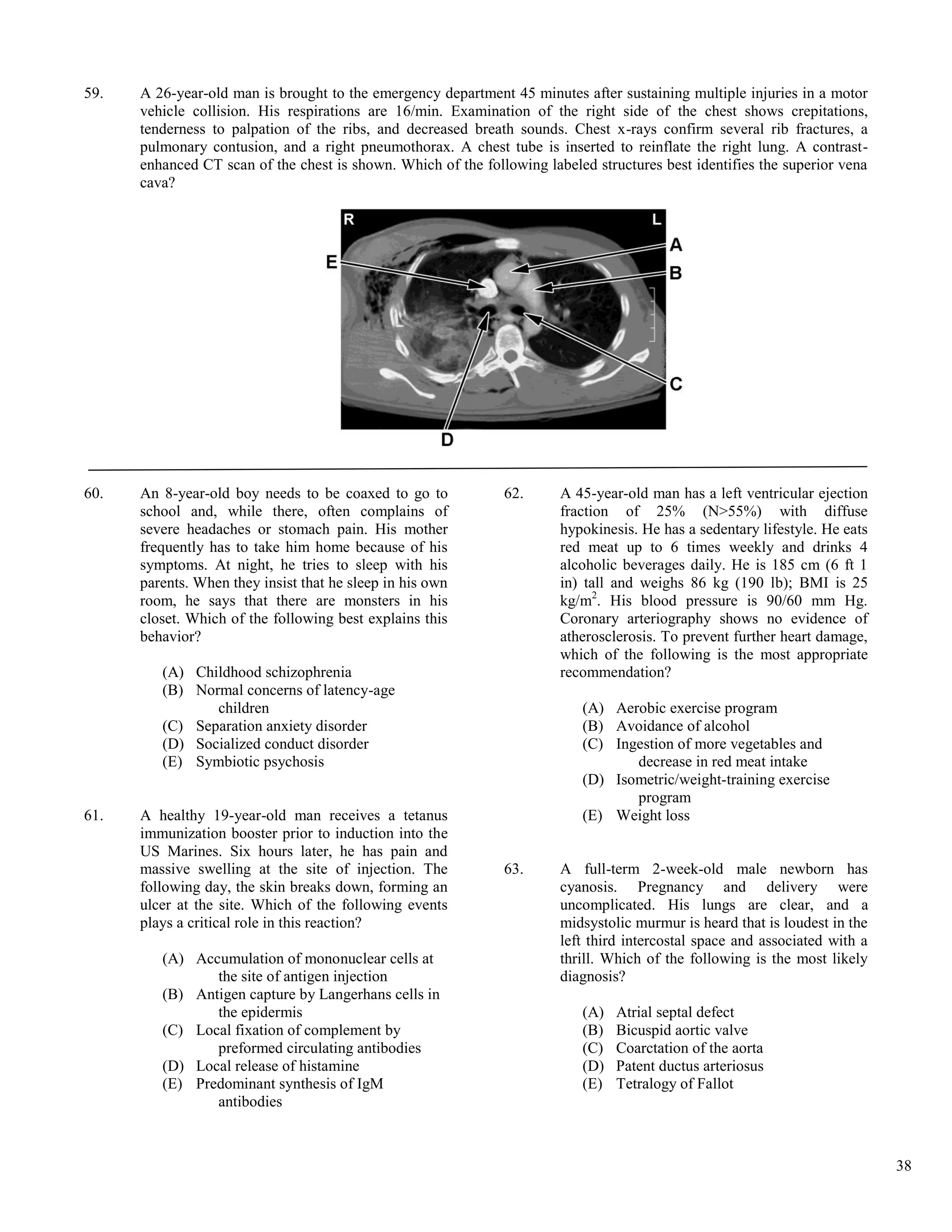 59.   A 26-year-old man is brought to the emergency department 45 minutes after sustaining multiple injuries in a motor
      vehicle collision. His respirations are 16/min. Examination of the right side of the chest shows crepitations,
      tenderness to palpation of the ribs, and decreased breath sounds. Chest x-rays confirm several rib fractures, a
      pulmonary contusion, and a right pneumothorax. A chest tube is inserted to reinflate the right lung. A contrast-
      enhanced CT scan of the chest is shown. Which of the following labeled structures best identifies the superior vena
      cava?




60.   An 8-year-old boy needs to be coaxed to go to            62.      A 45-year-old man has a left ventricular ejection
      school and, while there, often complains of                       fraction of 25% (N>55%) with diffuse
      severe headaches or stomach pain. His mother                      hypokinesis. He has a sedentary lifestyle. He eats
      frequently has to take him home because of his                    red meat up to 6 times weekly and drinks 4
      symptoms. At night, he tries to sleep with his                    alcoholic beverages daily. He is 185 cm (6 ft 1
      parents. When they insist that he sleep in his own                in) tall and weighs 86 kg (190 lb); BMI is 25
      room, he says that there are monsters in his                      kg/m2. His blood pressure is 90/60 mm Hg.
      closet. Which of the following best explains this                 Coronary arteriography shows no evidence of
      behavior?                                                         atherosclerosis. To prevent further heart damage,
                                                                        which of the following is the most appropriate
         (A) Childhood schizophrenia                                    recommendation?
         (B) Normal concerns of latency-age
                children                                                   (A) Aerobic exercise program
         (C) Separation anxiety disorder                                   (B) Avoidance of alcohol
         (D) Socialized conduct disorder                                   (C) Ingestion of more vegetables and
         (E) Symbiotic psychosis                                                  decrease in red meat intake
                                                                           (D) Isometric/weight-training exercise
                                                                                  program
61.   A healthy 19-year-old man receives a tetanus                         (E) Weight loss
      immunization booster prior to induction into the
      US Marines. Six hours later, he has pain and
      massive swelling at the site of injection. The           63.      A full-term 2-week-old male newborn has
      following day, the skin breaks down, forming an                   cyanosis. Pregnancy and delivery were
      ulcer at the site. Which of the following events                  uncomplicated. His lungs are clear, and a
      plays a critical role in this reaction?                           midsystolic murmur is heard that is loudest in the
                                                                        left third intercostal space and associated with a
         (A) Accumulation of mononuclear cells at                       thrill. Which of the following is the most likely
                the site of antigen injection                           diagnosis?
         (B) Antigen capture by Langerhans cells in
                the epidermis                                              (A)   Atrial septal defect
         (C) Local fixation of complement by                               (B)   Bicuspid aortic valve
                preformed circulating antibodies                           (C)   Coarctation of the aorta
         (D) Local release of histamine                                    (D)   Patent ductus arteriosus
         (E) Predominant synthesis of IgM                                  (E)   Tetralogy of Fallot
                antibodies



                                                                                                                             38
 