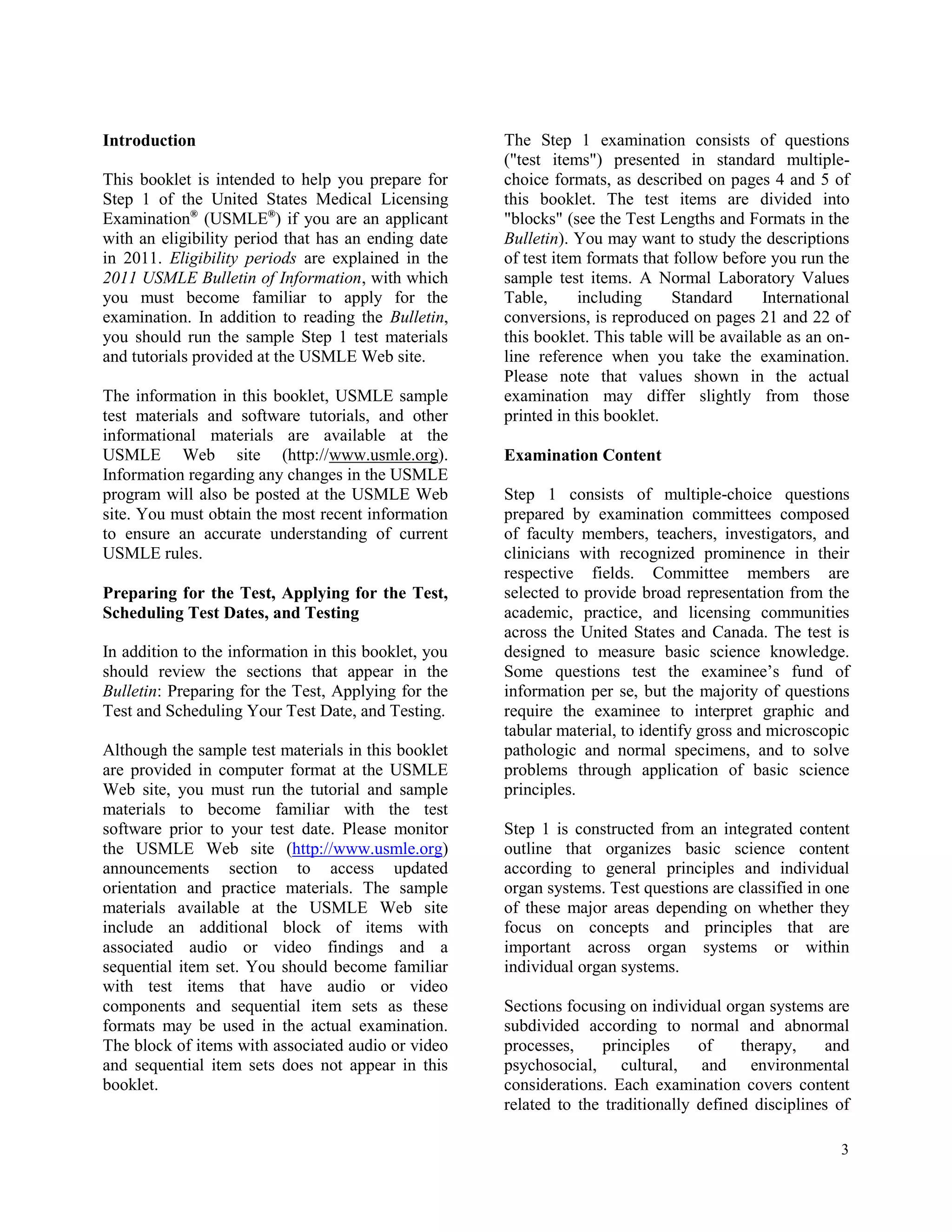 Introduction                                          The Step 1 examination consists of questions
                                                      ("test items") presented in standard multiple-
This booklet is intended to help you prepare for      choice formats, as described on pages 4 and 5 of
Step 1 of the United States Medical Licensing         this booklet. The test items are divided into
Examination® (USMLE®) if you are an applicant         "blocks" (see the Test Lengths and Formats in the
with an eligibility period that has an ending date    Bulletin). You may want to study the descriptions
in 2011. Eligibility periods are explained in the     of test item formats that follow before you run the
2011 USMLE Bulletin of Information, with which        sample test items. A Normal Laboratory Values
you must become familiar to apply for the             Table,      including     Standard     International
examination. In addition to reading the Bulletin,     conversions, is reproduced on pages 21 and 22 of
you should run the sample Step 1 test materials       this booklet. This table will be available as an on-
and tutorials provided at the USMLE Web site.         line reference when you take the examination.
                                                      Please note that values shown in the actual
The information in this booklet, USMLE sample         examination may differ slightly from those
test materials and software tutorials, and other      printed in this booklet.
informational materials are available at the
USMLE Web site (http://www.usmle.org).                Examination Content
Information regarding any changes in the USMLE
program will also be posted at the USMLE Web          Step 1 consists of multiple-choice questions
site. You must obtain the most recent information     prepared by examination committees composed
to ensure an accurate understanding of current        of faculty members, teachers, investigators, and
USMLE rules.                                          clinicians with recognized prominence in their
                                                      respective fields. Committee members are
Preparing for the Test, Applying for the Test,        selected to provide broad representation from the
Scheduling Test Dates, and Testing                    academic, practice, and licensing communities
                                                      across the United States and Canada. The test is
In addition to the information in this booklet, you   designed to measure basic science knowledge.
should review the sections that appear in the         Some questions test the examinee’s fund of
Bulletin: Preparing for the Test, Applying for the    information per se, but the majority of questions
Test and Scheduling Your Test Date, and Testing.      require the examinee to interpret graphic and
                                                      tabular material, to identify gross and microscopic
Although the sample test materials in this booklet    pathologic and normal specimens, and to solve
are provided in computer format at the USMLE          problems through application of basic science
Web site, you must run the tutorial and sample        principles.
materials to become familiar with the test
software prior to your test date. Please monitor      Step 1 is constructed from an integrated content
the USMLE Web site (http://www.usmle.org)             outline that organizes basic science content
announcements section to access updated               according to general principles and individual
orientation and practice materials. The sample        organ systems. Test questions are classified in one
materials available at the USMLE Web site             of these major areas depending on whether they
include an additional block of items with             focus on concepts and principles that are
associated audio or video findings and a              important across organ systems or within
sequential item set. You should become familiar       individual organ systems.
with test items that have audio or video
components and sequential item sets as these          Sections focusing on individual organ systems are
formats may be used in the actual examination.        subdivided according to normal and abnormal
The block of items with associated audio or video     processes,    principles     of    therapy,     and
and sequential item sets does not appear in this      psychosocial, cultural, and environmental
booklet.                                              considerations. Each examination covers content
                                                      related to the traditionally defined disciplines of

                                                                                                        3
 