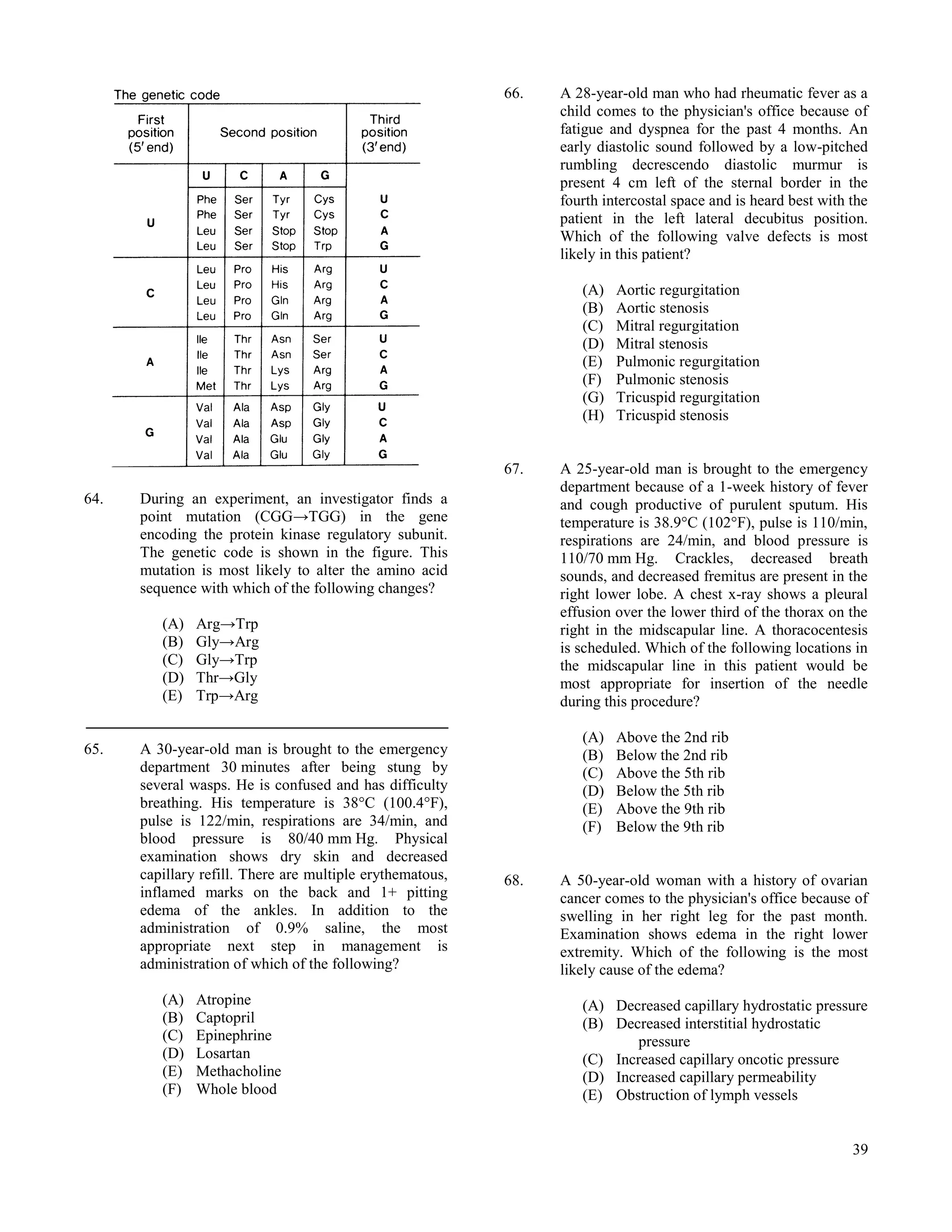 66.   A 28-year-old man who had rheumatic fever as a
                                                                 child comes to the physician's office because of
                                                                 fatigue and dyspnea for the past 4 months. An
                                                                 early diastolic sound followed by a low-pitched
                                                                 rumbling decrescendo diastolic murmur is
                                                                 present 4 cm left of the sternal border in the
                                                                 fourth intercostal space and is heard best with the
                                                                 patient in the left lateral decubitus position.
                                                                 Which of the following valve defects is most
                                                                 likely in this patient?

                                                                    (A)   Aortic regurgitation
                                                                    (B)   Aortic stenosis
                                                                    (C)   Mitral regurgitation
                                                                    (D)   Mitral stenosis
                                                                    (E)   Pulmonic regurgitation
                                                                    (F)   Pulmonic stenosis
                                                                    (G)   Tricuspid regurgitation
                                                                    (H)   Tricuspid stenosis


                                                           67.   A 25-year-old man is brought to the emergency
                                                                 department because of a 1-week history of fever
64.   During an experiment, an investigator finds a              and cough productive of purulent sputum. His
      point mutation (CGG→TGG) in the gene                       temperature is 38.9°C (102°F), pulse is 110/min,
      encoding the protein kinase regulatory subunit.            respirations are 24/min, and blood pressure is
      The genetic code is shown in the figure. This              110/70 mm Hg. Crackles, decreased breath
      mutation is most likely to alter the amino acid            sounds, and decreased fremitus are present in the
      sequence with which of the following changes?              right lower lobe. A chest x-ray shows a pleural
                                                                 effusion over the lower third of the thorax on the
         (A)   Arg→Trp                                           right in the midscapular line. A thoracocentesis
         (B)   Gly→Arg                                           is scheduled. Which of the following locations in
         (C)   Gly→Trp                                           the midscapular line in this patient would be
         (D)   Thr→Gly                                           most appropriate for insertion of the needle
         (E)   Trp→Arg                                           during this procedure?

                                                                    (A)   Above the 2nd rib
65.   A 30-year-old man is brought to the emergency                 (B)   Below the 2nd rib
      department 30 minutes after being stung by                    (C)   Above the 5th rib
      several wasps. He is confused and has difficulty              (D)   Below the 5th rib
      breathing. His temperature is 38°C (100.4°F),                 (E)   Above the 9th rib
      pulse is 122/min, respirations are 34/min, and                (F)   Below the 9th rib
      blood pressure is 80/40 mm Hg. Physical
      examination shows dry skin and decreased
      capillary refill. There are multiple erythematous,   68.   A 50-year-old woman with a history of ovarian
      inflamed marks on the back and 1+ pitting                  cancer comes to the physician's office because of
      edema of the ankles. In addition to the                    swelling in her right leg for the past month.
      administration of 0.9% saline, the most                    Examination shows edema in the right lower
      appropriate next step in management is                     extremity. Which of the following is the most
      administration of which of the following?                  likely cause of the edema?
         (A)   Atropine                                             (A) Decreased capillary hydrostatic pressure
         (B)   Captopril                                            (B) Decreased interstitial hydrostatic
         (C)   Epinephrine                                                  pressure
         (D)   Losartan                                             (C) Increased capillary oncotic pressure
         (E)   Methacholine                                         (D) Increased capillary permeability
         (F)   Whole blood                                          (E) Obstruction of lymph vessels


                                                                                                                 39
 