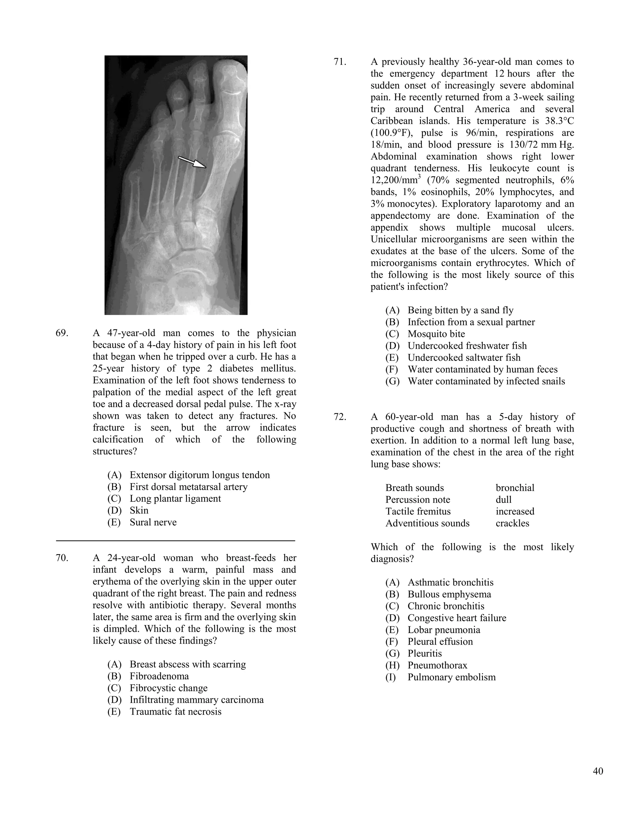 71.   A previously healthy 36-year-old man comes to
                                                                  the emergency department 12 hours after the
                                                                  sudden onset of increasingly severe abdominal
                                                                  pain. He recently returned from a 3-week sailing
                                                                  trip around Central America and several
                                                                  Caribbean islands. His temperature is 38.3°C
                                                                  (100.9°F), pulse is 96/min, respirations are
                                                                  18/min, and blood pressure is 130/72 mm Hg.
                                                                  Abdominal examination shows right lower
                                                                  quadrant tenderness. His leukocyte count is
                                                                  12,200/mm3 (70% segmented neutrophils, 6%
                                                                  bands, 1% eosinophils, 20% lymphocytes, and
                                                                  3% monocytes). Exploratory laparotomy and an
                                                                  appendectomy are done. Examination of the
                                                                  appendix shows multiple mucosal ulcers.
                                                                  Unicellular microorganisms are seen within the
                                                                  exudates at the base of the ulcers. Some of the
                                                                  microorganisms contain erythrocytes. Which of
                                                                  the following is the most likely source of this
                                                                  patient's infection?

                                                                     (A)   Being bitten by a sand fly
                                                                     (B)   Infection from a sexual partner
69.   A 47-year-old man comes to the physician                       (C)   Mosquito bite
      because of a 4-day history of pain in his left foot            (D)   Undercooked freshwater fish
      that began when he tripped over a curb. He has a               (E)   Undercooked saltwater fish
      25-year history of type 2 diabetes mellitus.                   (F)   Water contaminated by human feces
      Examination of the left foot shows tenderness to               (G)   Water contaminated by infected snails
      palpation of the medial aspect of the left great
      toe and a decreased dorsal pedal pulse. The x-ray
      shown was taken to detect any fractures. No           72.   A 60-year-old man has a 5-day history of
      fracture is seen, but the arrow indicates                   productive cough and shortness of breath with
      calcification of which of the following                     exertion. In addition to a normal left lung base,
      structures?                                                 examination of the chest in the area of the right
                                                                  lung base shows:
         (A)   Extensor digitorum longus tendon
         (B)   First dorsal metatarsal artery                        Breath sounds              bronchial
         (C)   Long plantar ligament                                 Percussion note            dull
         (D)   Skin                                                  Tactile fremitus           increased
         (E)   Sural nerve                                           Adventitious sounds        crackles

                                                                  Which of the following is the most likely
70.   A 24-year-old woman who breast-feeds her                    diagnosis?
      infant develops a warm, painful mass and
      erythema of the overlying skin in the upper outer              (A)   Asthmatic bronchitis
      quadrant of the right breast. The pain and redness             (B)   Bullous emphysema
      resolve with antibiotic therapy. Several months                (C)   Chronic bronchitis
      later, the same area is firm and the overlying skin            (D)   Congestive heart failure
      is dimpled. Which of the following is the most                 (E)   Lobar pneumonia
      likely cause of these findings?                                (F)   Pleural effusion
                                                                     (G)   Pleuritis
         (A)   Breast abscess with scarring                          (H)   Pneumothorax
         (B)   Fibroadenoma                                          (I)   Pulmonary embolism
         (C)   Fibrocystic change
         (D)   Infiltrating mammary carcinoma
         (E)   Traumatic fat necrosis




                                                                                                                      40
 