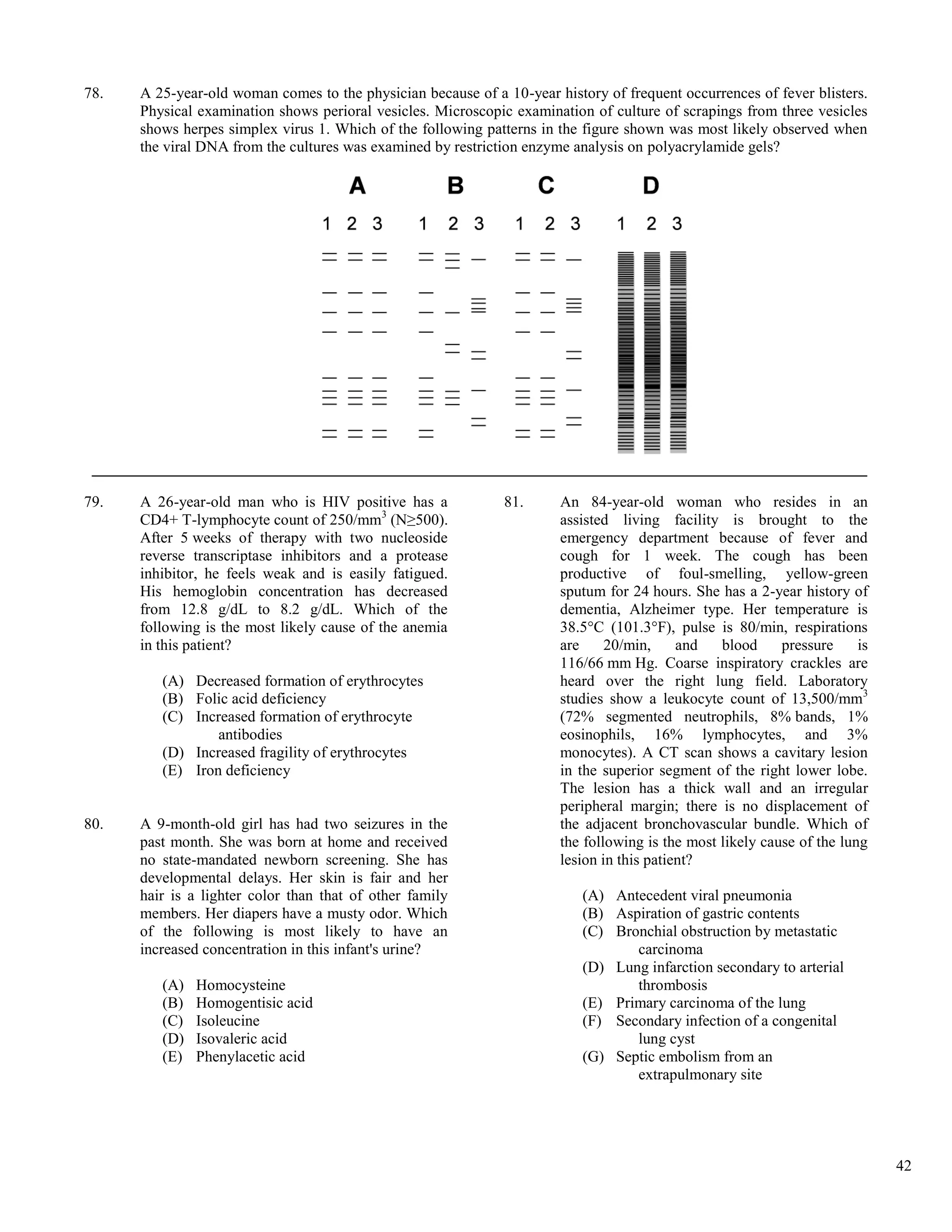 78.   A 25-year-old woman comes to the physician because of a 10-year history of frequent occurrences of fever blisters.
      Physical examination shows perioral vesicles. Microscopic examination of culture of scrapings from three vesicles
      shows herpes simplex virus 1. Which of the following patterns in the figure shown was most likely observed when
      the viral DNA from the cultures was examined by restriction enzyme analysis on polyacrylamide gels?




79.   A 26-year-old man who is HIV positive has a              81.     An 84-year-old woman who resides in an
      CD4+ T-lymphocyte count of 250/mm3 (N≥500).                      assisted living facility is brought to the
      After 5 weeks of therapy with two nucleoside                     emergency department because of fever and
      reverse transcriptase inhibitors and a protease                  cough for 1 week. The cough has been
      inhibitor, he feels weak and is easily fatigued.                 productive of foul-smelling, yellow-green
      His hemoglobin concentration has decreased                       sputum for 24 hours. She has a 2-year history of
      from 12.8 g/dL to 8.2 g/dL. Which of the                         dementia, Alzheimer type. Her temperature is
      following is the most likely cause of the anemia                 38.5°C (101.3°F), pulse is 80/min, respirations
      in this patient?                                                 are     20/min,     and   blood     pressure     is
                                                                       116/66 mm Hg. Coarse inspiratory crackles are
         (A) Decreased formation of erythrocytes                       heard over the right lung field. Laboratory
         (B) Folic acid deficiency                                     studies show a leukocyte count of 13,500/mm3
         (C) Increased formation of erythrocyte                        (72% segmented neutrophils, 8% bands, 1%
                 antibodies                                            eosinophils, 16% lymphocytes, and 3%
         (D) Increased fragility of erythrocytes                       monocytes). A CT scan shows a cavitary lesion
         (E) Iron deficiency                                           in the superior segment of the right lower lobe.
                                                                       The lesion has a thick wall and an irregular
                                                                       peripheral margin; there is no displacement of
80.   A 9-month-old girl has had two seizures in the                   the adjacent bronchovascular bundle. Which of
      past month. She was born at home and received                    the following is the most likely cause of the lung
      no state-mandated newborn screening. She has                     lesion in this patient?
      developmental delays. Her skin is fair and her
      hair is a lighter color than that of other family                    (A) Antecedent viral pneumonia
      members. Her diapers have a musty odor. Which                        (B) Aspiration of gastric contents
      of the following is most likely to have an                           (C) Bronchial obstruction by metastatic
      increased concentration in this infant's urine?                             carcinoma
                                                                           (D) Lung infarction secondary to arterial
         (A)   Homocysteine                                                       thrombosis
         (B)   Homogentisic acid                                           (E) Primary carcinoma of the lung
         (C)   Isoleucine                                                  (F) Secondary infection of a congenital
         (D)   Isovaleric acid                                                    lung cyst
         (E)   Phenylacetic acid                                           (G) Septic embolism from an
                                                                                  extrapulmonary site




                                                                                                                             42
 