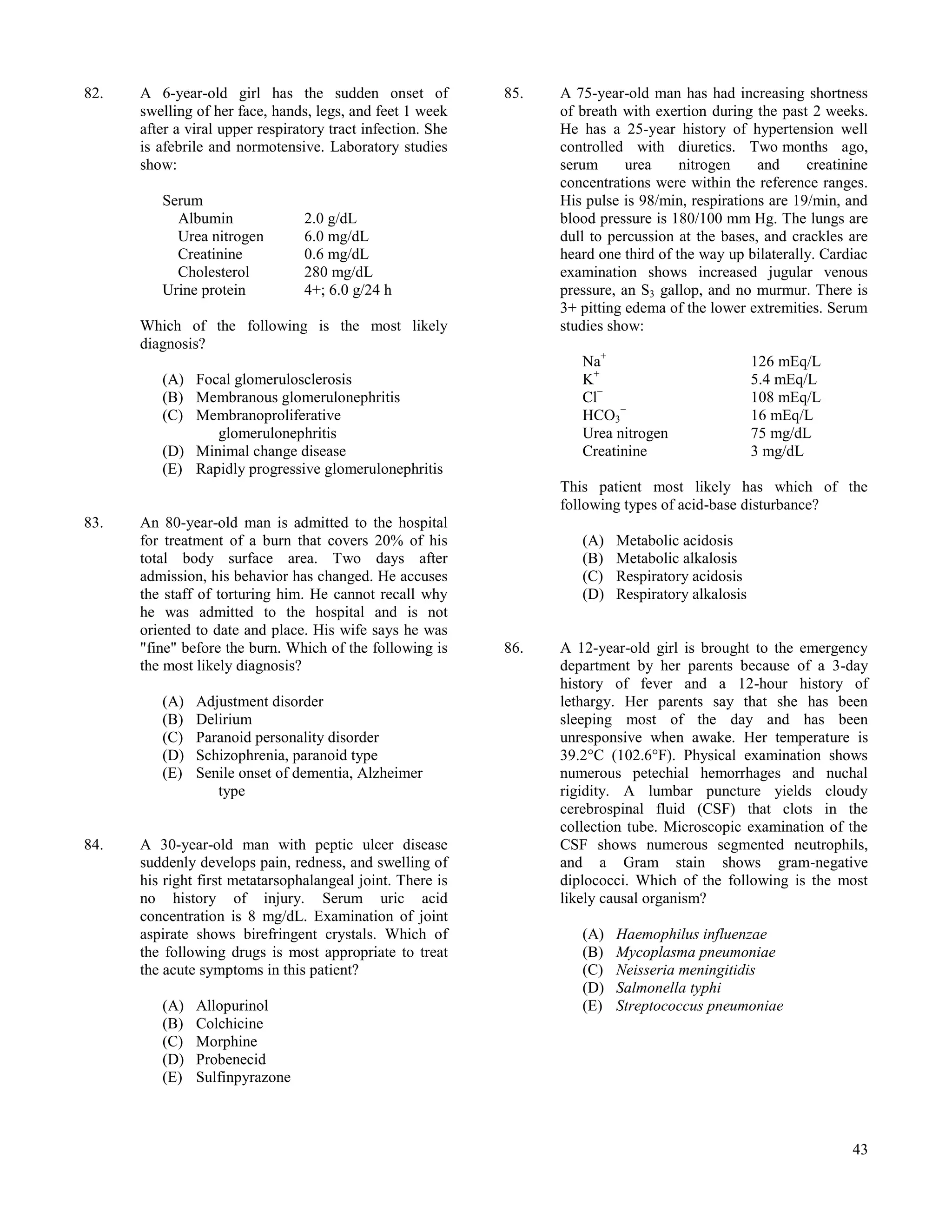 82.   A 6-year-old girl has the sudden onset of              85.   A 75-year-old man has had increasing shortness
      swelling of her face, hands, legs, and feet 1 week           of breath with exertion during the past 2 weeks.
      after a viral upper respiratory tract infection. She         He has a 25-year history of hypertension well
      is afebrile and normotensive. Laboratory studies             controlled with diuretics. Two months ago,
      show:                                                        serum      urea     nitrogen    and     creatinine
                                                                   concentrations were within the reference ranges.
         Serum                                                     His pulse is 98/min, respirations are 19/min, and
           Albumin               2.0 g/dL                          blood pressure is 180/100 mm Hg. The lungs are
           Urea nitrogen         6.0 mg/dL                         dull to percussion at the bases, and crackles are
           Creatinine            0.6 mg/dL                         heard one third of the way up bilaterally. Cardiac
           Cholesterol           280 mg/dL                         examination shows increased jugular venous
         Urine protein           4+; 6.0 g/24 h                    pressure, an S3 gallop, and no murmur. There is
                                                                   3+ pitting edema of the lower extremities. Serum
      Which of the following is the most likely                    studies show:
      diagnosis?
                                                                      Na+                           126 mEq/L
         (A) Focal glomerulosclerosis                                 K+                            5.4 mEq/L
         (B) Membranous glomerulonephritis                            Cl−                           108 mEq/L
         (C) Membranoproliferative                                    HCO3−                         16 mEq/L
                glomerulonephritis                                    Urea nitrogen                 75 mg/dL
         (D) Minimal change disease                                   Creatinine                    3 mg/dL
         (E) Rapidly progressive glomerulonephritis
                                                                   This patient most likely has which of the
                                                                   following types of acid-base disturbance?
83.   An 80-year-old man is admitted to the hospital
      for treatment of a burn that covers 20% of his                  (A)   Metabolic acidosis
      total body surface area. Two days after                         (B)   Metabolic alkalosis
      admission, his behavior has changed. He accuses                 (C)   Respiratory acidosis
      the staff of torturing him. He cannot recall why                (D)   Respiratory alkalosis
      he was admitted to the hospital and is not
      oriented to date and place. His wife says he was
      "fine" before the burn. Which of the following is      86.   A 12-year-old girl is brought to the emergency
      the most likely diagnosis?                                   department by her parents because of a 3-day
                                                                   history of fever and a 12-hour history of
         (A)   Adjustment disorder                                 lethargy. Her parents say that she has been
         (B)   Delirium                                            sleeping most of the day and has been
         (C)   Paranoid personality disorder                       unresponsive when awake. Her temperature is
         (D)   Schizophrenia, paranoid type                        39.2°C (102.6°F). Physical examination shows
         (E)   Senile onset of dementia, Alzheimer                 numerous petechial hemorrhages and nuchal
                  type                                             rigidity. A lumbar puncture yields cloudy
                                                                   cerebrospinal fluid (CSF) that clots in the
                                                                   collection tube. Microscopic examination of the
84.   A 30-year-old man with peptic ulcer disease                  CSF shows numerous segmented neutrophils,
      suddenly develops pain, redness, and swelling of             and a Gram stain shows gram-negative
      his right first metatarsophalangeal joint. There is          diplococci. Which of the following is the most
      no history of injury. Serum uric acid                        likely causal organism?
      concentration is 8 mg/dL. Examination of joint
      aspirate shows birefringent crystals. Which of                  (A)   Haemophilus influenzae
      the following drugs is most appropriate to treat                (B)   Mycoplasma pneumoniae
      the acute symptoms in this patient?                             (C)   Neisseria meningitidis
                                                                      (D)   Salmonella typhi
         (A)   Allopurinol                                            (E)   Streptococcus pneumoniae
         (B)   Colchicine
         (C)   Morphine
         (D)   Probenecid
         (E)   Sulfinpyrazone



                                                                                                                  43
 