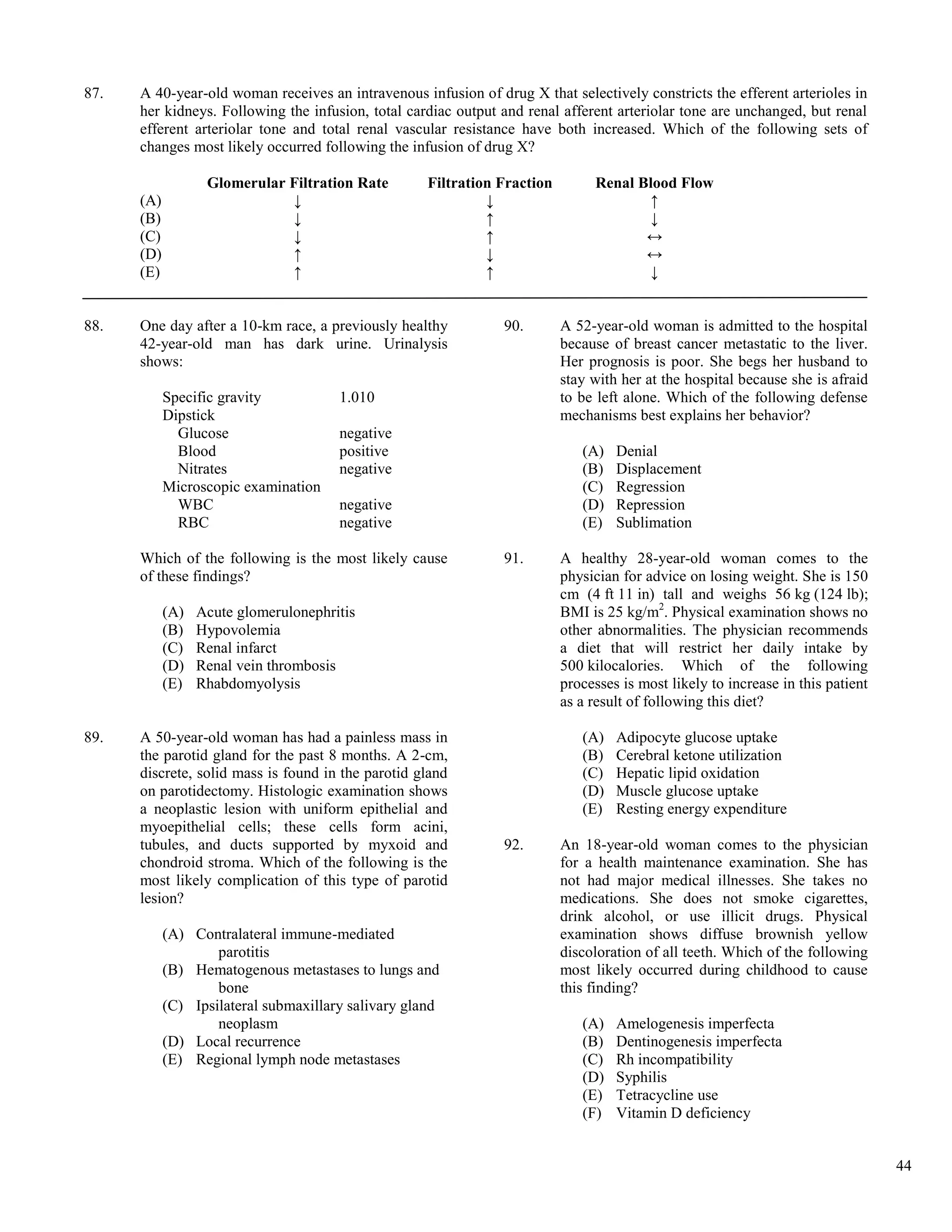 87.   A 40-year-old woman receives an intravenous infusion of drug X that selectively constricts the efferent arterioles in
      her kidneys. Following the infusion, total cardiac output and renal afferent arteriolar tone are unchanged, but renal
      efferent arteriolar tone and total renal vascular resistance have both increased. Which of the following sets of
      changes most likely occurred following the infusion of drug X?

                   Glomerular Filtration Rate        Filtration Fraction        Renal Blood Flow
      (A)                     ↓                               ↓                        ↑
      (B)                     ↓                               ↑                        ↓
      (C)                     ↓                               ↑                        ↔
      (D)                     ↑                               ↓                        ↔
      (E)                     ↑                               ↑                        ↓


88.   One day after a 10-km race, a previously healthy          90.        A 52-year-old woman is admitted to the hospital
      42-year-old man has dark urine. Urinalysis                           because of breast cancer metastatic to the liver.
      shows:                                                               Her prognosis is poor. She begs her husband to
                                                                           stay with her at the hospital because she is afraid
            Specific gravity           1.010                               to be left alone. Which of the following defense
            Dipstick                                                       mechanisms best explains her behavior?
              Glucose                  negative
              Blood                    positive                               (A)   Denial
              Nitrates                 negative                               (B)   Displacement
            Microscopic examination                                           (C)   Regression
              WBC                      negative                               (D)   Repression
              RBC                      negative                               (E)   Sublimation

      Which of the following is the most likely cause           91.        A healthy 28-year-old woman comes to the
      of these findings?                                                   physician for advice on losing weight. She is 150
                                                                           cm (4 ft 11 in) tall and weighs 56 kg (124 lb);
            (A)   Acute glomerulonephritis                                 BMI is 25 kg/m2. Physical examination shows no
            (B)   Hypovolemia                                              other abnormalities. The physician recommends
            (C)   Renal infarct                                            a diet that will restrict her daily intake by
            (D)   Renal vein thrombosis                                    500 kilocalories. Which of the following
            (E)   Rhabdomyolysis                                           processes is most likely to increase in this patient
                                                                           as a result of following this diet?

89.   A 50-year-old woman has had a painless mass in                          (A)   Adipocyte glucose uptake
      the parotid gland for the past 8 months. A 2-cm,                        (B)   Cerebral ketone utilization
      discrete, solid mass is found in the parotid gland                      (C)   Hepatic lipid oxidation
      on parotidectomy. Histologic examination shows                          (D)   Muscle glucose uptake
      a neoplastic lesion with uniform epithelial and                         (E)   Resting energy expenditure
      myoepithelial cells; these cells form acini,
      tubules, and ducts supported by myxoid and                92.        An 18-year-old woman comes to the physician
      chondroid stroma. Which of the following is the                      for a health maintenance examination. She has
      most likely complication of this type of parotid                     not had major medical illnesses. She takes no
      lesion?                                                              medications. She does not smoke cigarettes,
                                                                           drink alcohol, or use illicit drugs. Physical
            (A) Contralateral immune-mediated                              examination shows diffuse brownish yellow
                    parotitis                                              discoloration of all teeth. Which of the following
            (B) Hematogenous metastases to lungs and                       most likely occurred during childhood to cause
                    bone                                                   this finding?
            (C) Ipsilateral submaxillary salivary gland
                    neoplasm                                                  (A)   Amelogenesis imperfecta
            (D) Local recurrence                                              (B)   Dentinogenesis imperfecta
            (E) Regional lymph node metastases                                (C)   Rh incompatibility
                                                                              (D)   Syphilis
                                                                              (E)   Tetracycline use
                                                                              (F)   Vitamin D deficiency


                                                                                                                                  44
 