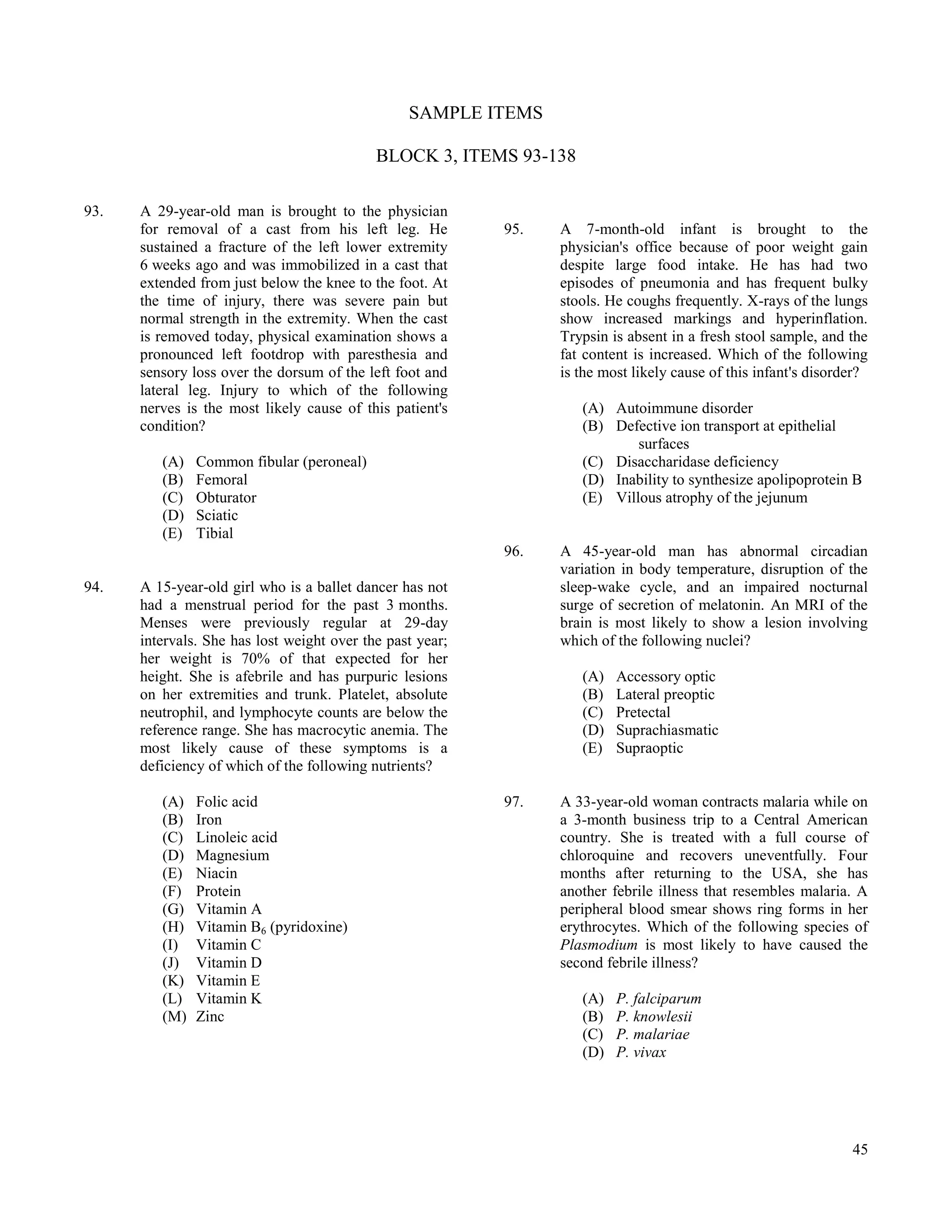 SAMPLE ITEMS

                                            BLOCK 3, ITEMS 93-138

93.   A 29-year-old man is brought to the physician
      for removal of a cast from his left leg. He          95.   A 7-month-old infant is brought to the
      sustained a fracture of the left lower extremity           physician's office because of poor weight gain
      6 weeks ago and was immobilized in a cast that             despite large food intake. He has had two
      extended from just below the knee to the foot. At          episodes of pneumonia and has frequent bulky
      the time of injury, there was severe pain but              stools. He coughs frequently. X-rays of the lungs
      normal strength in the extremity. When the cast            show increased markings and hyperinflation.
      is removed today, physical examination shows a             Trypsin is absent in a fresh stool sample, and the
      pronounced left footdrop with paresthesia and              fat content is increased. Which of the following
      sensory loss over the dorsum of the left foot and          is the most likely cause of this infant's disorder?
      lateral leg. Injury to which of the following
      nerves is the most likely cause of this patient's             (A) Autoimmune disorder
      condition?                                                    (B) Defective ion transport at epithelial
                                                                            surfaces
         (A)   Common fibular (peroneal)                            (C) Disaccharidase deficiency
         (B)   Femoral                                              (D) Inability to synthesize apolipoprotein B
         (C)   Obturator                                            (E) Villous atrophy of the jejunum
         (D)   Sciatic
         (E)   Tibial
                                                           96.   A 45-year-old man has abnormal circadian
                                                                 variation in body temperature, disruption of the
94.   A 15-year-old girl who is a ballet dancer has not          sleep-wake cycle, and an impaired nocturnal
      had a menstrual period for the past 3 months.              surge of secretion of melatonin. An MRI of the
      Menses were previously regular at 29-day                   brain is most likely to show a lesion involving
      intervals. She has lost weight over the past year;         which of the following nuclei?
      her weight is 70% of that expected for her
      height. She is afebrile and has purpuric lesions              (A)   Accessory optic
      on her extremities and trunk. Platelet, absolute              (B)   Lateral preoptic
      neutrophil, and lymphocyte counts are below the               (C)   Pretectal
      reference range. She has macrocytic anemia. The               (D)   Suprachiasmatic
      most likely cause of these symptoms is a                      (E)   Supraoptic
      deficiency of which of the following nutrients?

         (A)   Folic acid                                  97.   A 33-year-old woman contracts malaria while on
         (B)   Iron                                              a 3-month business trip to a Central American
         (C)   Linoleic acid                                     country. She is treated with a full course of
         (D)   Magnesium                                         chloroquine and recovers uneventfully. Four
         (E)   Niacin                                            months after returning to the USA, she has
         (F)   Protein                                           another febrile illness that resembles malaria. A
         (G)   Vitamin A                                         peripheral blood smear shows ring forms in her
         (H)   Vitamin B6 (pyridoxine)                           erythrocytes. Which of the following species of
         (I)   Vitamin C                                         Plasmodium is most likely to have caused the
         (J)   Vitamin D                                         second febrile illness?
         (K)   Vitamin E
         (L)   Vitamin K                                            (A)   P. falciparum
         (M)   Zinc                                                 (B)   P. knowlesii
                                                                    (C)   P. malariae
                                                                    (D)   P. vivax




                                                                                                                 45
 