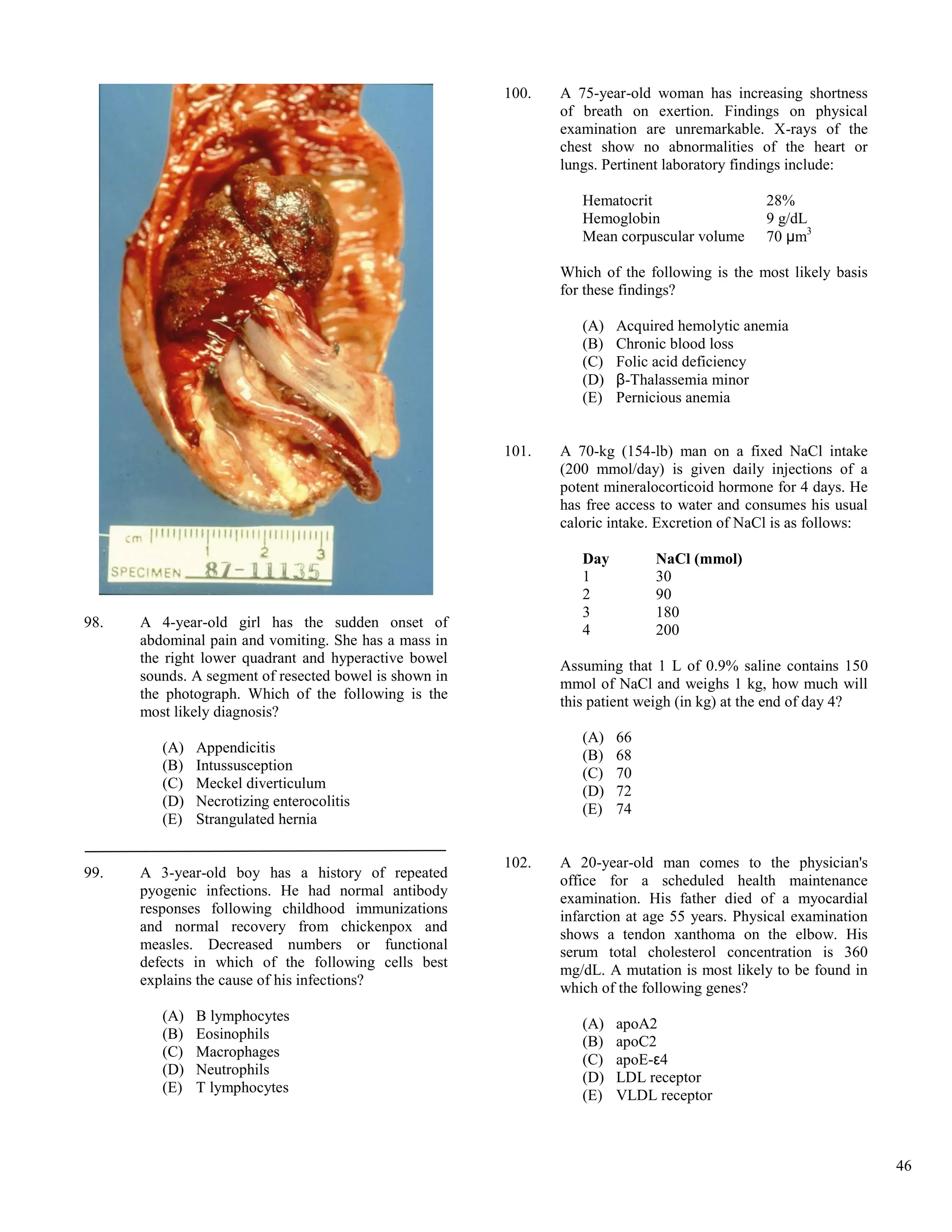 100.   A 75-year-old woman has increasing shortness
                                                               of breath on exertion. Findings on physical
                                                               examination are unremarkable. X-rays of the
                                                               chest show no abnormalities of the heart or
                                                               lungs. Pertinent laboratory findings include:

                                                                  Hematocrit                   28%
                                                                  Hemoglobin                   9 g/dL
                                                                  Mean corpuscular volume      70 μm3

                                                               Which of the following is the most likely basis
                                                               for these findings?

                                                                  (A)   Acquired hemolytic anemia
                                                                  (B)   Chronic blood loss
                                                                  (C)   Folic acid deficiency
                                                                  (D)   β-Thalassemia minor
                                                                  (E)   Pernicious anemia


                                                        101.   A 70-kg (154-lb) man on a fixed NaCl intake
                                                               (200 mmol/day) is given daily injections of a
                                                               potent mineralocorticoid hormone for 4 days. He
                                                               has free access to water and consumes his usual
                                                               caloric intake. Excretion of NaCl is as follows:

                                                                  Day        NaCl (mmol)
                                                                  1          30
                                                                  2          90
                                                                  3          180
98.   A 4-year-old girl has the sudden onset of                   4          200
      abdominal pain and vomiting. She has a mass in
      the right lower quadrant and hyperactive bowel
                                                               Assuming that 1 L of 0.9% saline contains 150
      sounds. A segment of resected bowel is shown in
                                                               mmol of NaCl and weighs 1 kg, how much will
      the photograph. Which of the following is the
                                                               this patient weigh (in kg) at the end of day 4?
      most likely diagnosis?
                                                                  (A)   66
         (A)   Appendicitis                                       (B)   68
         (B)   Intussusception
                                                                  (C)   70
         (C)   Meckel diverticulum
                                                                  (D)   72
         (D)   Necrotizing enterocolitis
                                                                  (E)   74
         (E)   Strangulated hernia

                                                        102.   A 20-year-old man comes to the physician's
99.   A 3-year-old boy has a history of repeated
                                                               office for a scheduled health maintenance
      pyogenic infections. He had normal antibody
                                                               examination. His father died of a myocardial
      responses following childhood immunizations
                                                               infarction at age 55 years. Physical examination
      and normal recovery from chickenpox and
                                                               shows a tendon xanthoma on the elbow. His
      measles. Decreased numbers or functional                 serum total cholesterol concentration is 360
      defects in which of the following cells best
                                                               mg/dL. A mutation is most likely to be found in
      explains the cause of his infections?
                                                               which of the following genes?
         (A)   B lymphocytes
                                                                  (A)   apoA2
         (B)   Eosinophils                                        (B)   apoC2
         (C)   Macrophages
                                                                  (C)   apoE-ε4
         (D)   Neutrophils
                                                                  (D)   LDL receptor
         (E)   T lymphocytes
                                                                  (E)   VLDL receptor



                                                                                                                  46
 