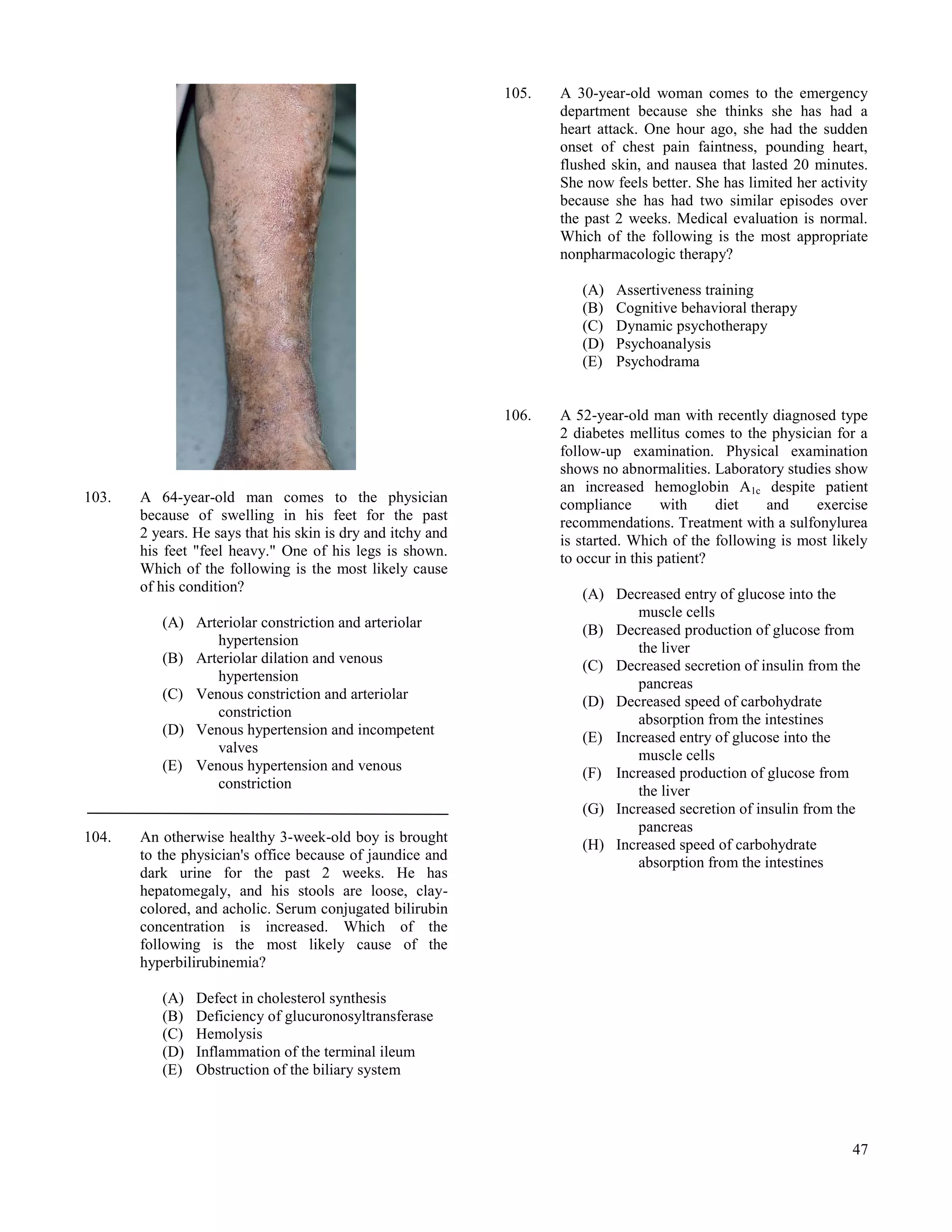 105.   A 30-year-old woman comes to the emergency
                                                                    department because she thinks she has had a
                                                                    heart attack. One hour ago, she had the sudden
                                                                    onset of chest pain faintness, pounding heart,
                                                                    flushed skin, and nausea that lasted 20 minutes.
                                                                    She now feels better. She has limited her activity
                                                                    because she has had two similar episodes over
                                                                    the past 2 weeks. Medical evaluation is normal.
                                                                    Which of the following is the most appropriate
                                                                    nonpharmacologic therapy?

                                                                       (A)   Assertiveness training
                                                                       (B)   Cognitive behavioral therapy
                                                                       (C)   Dynamic psychotherapy
                                                                       (D)   Psychoanalysis
                                                                       (E)   Psychodrama


                                                             106.   A 52-year-old man with recently diagnosed type
                                                                    2 diabetes mellitus comes to the physician for a
                                                                    follow-up examination. Physical examination
                                                                    shows no abnormalities. Laboratory studies show
                                                                    an increased hemoglobin A1c despite patient
103.   A 64-year-old man comes to the physician                     compliance       with     diet   and    exercise
       because of swelling in his feet for the past                 recommendations. Treatment with a sulfonylurea
       2 years. He says that his skin is dry and itchy and          is started. Which of the following is most likely
       his feet "feel heavy." One of his legs is shown.             to occur in this patient?
       Which of the following is the most likely cause
       of his condition?                                               (A) Decreased entry of glucose into the
                                                                               muscle cells
          (A) Arteriolar constriction and arteriolar                   (B) Decreased production of glucose from
                 hypertension                                                  the liver
          (B) Arteriolar dilation and venous                           (C) Decreased secretion of insulin from the
                 hypertension                                                  pancreas
          (C) Venous constriction and arteriolar                       (D) Decreased speed of carbohydrate
                 constriction                                                  absorption from the intestines
          (D) Venous hypertension and incompetent                      (E) Increased entry of glucose into the
                 valves                                                        muscle cells
          (E) Venous hypertension and venous                           (F) Increased production of glucose from
                 constriction                                                  the liver
                                                                       (G) Increased secretion of insulin from the
                                                                               pancreas
104.   An otherwise healthy 3-week-old boy is brought                  (H) Increased speed of carbohydrate
       to the physician's office because of jaundice and                       absorption from the intestines
       dark urine for the past 2 weeks. He has
       hepatomegaly, and his stools are loose, clay-
       colored, and acholic. Serum conjugated bilirubin
       concentration is increased. Which of the
       following is the most likely cause of the
       hyperbilirubinemia?

          (A)   Defect in cholesterol synthesis
          (B)   Deficiency of glucuronosyltransferase
          (C)   Hemolysis
          (D)   Inflammation of the terminal ileum
          (E)   Obstruction of the biliary system




                                                                                                                   47
 