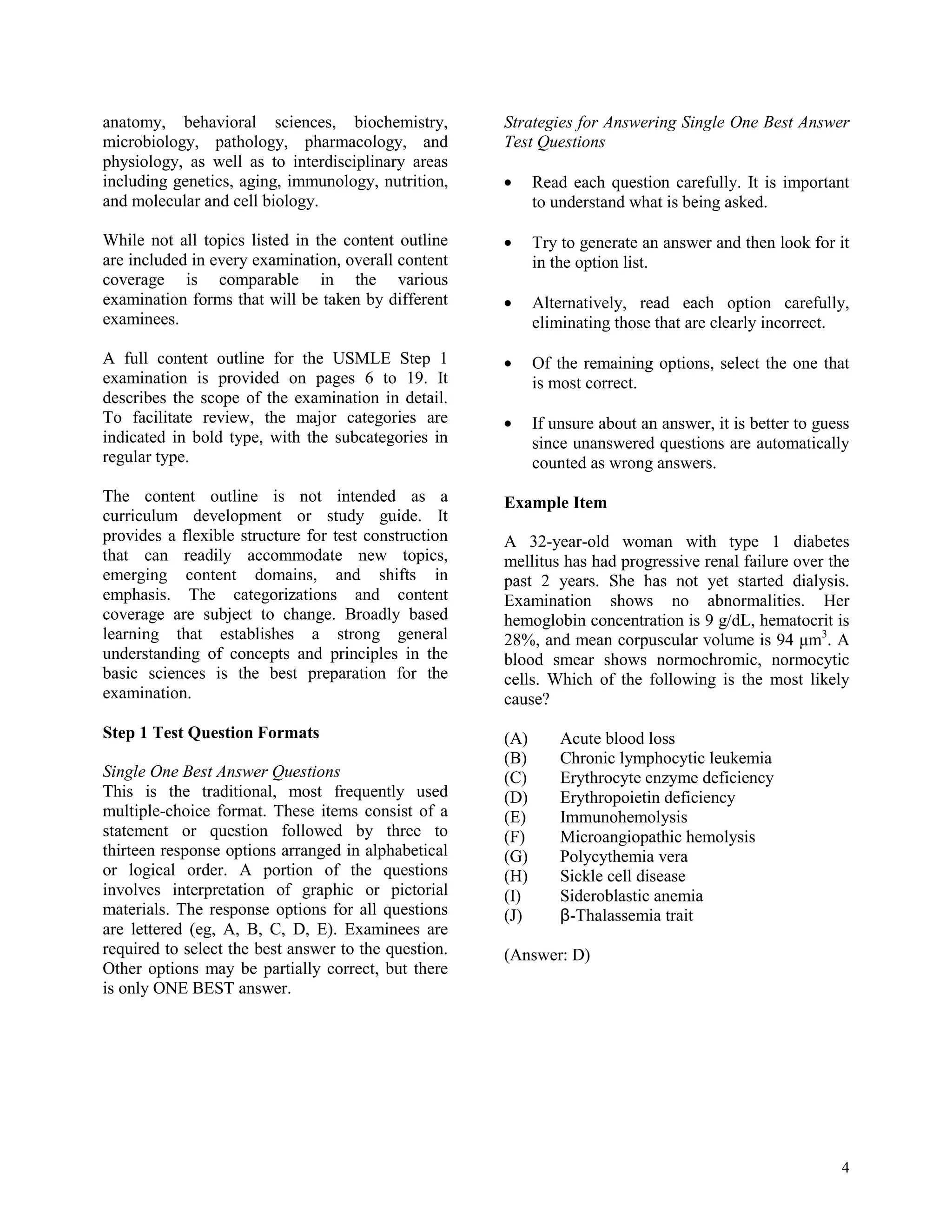 anatomy, behavioral sciences, biochemistry,           Strategies for Answering Single One Best Answer
microbiology, pathology, pharmacology, and            Test Questions
physiology, as well as to interdisciplinary areas
including genetics, aging, immunology, nutrition,           Read each question carefully. It is important
and molecular and cell biology.                             to understand what is being asked.

While not all topics listed in the content outline          Try to generate an answer and then look for it
are included in every examination, overall content          in the option list.
coverage is comparable in the various
examination forms that will be taken by different           Alternatively, read each option carefully,
examinees.                                                  eliminating those that are clearly incorrect.

A full content outline for the USMLE Step 1                 Of the remaining options, select the one that
examination is provided on pages 6 to 19. It                is most correct.
describes the scope of the examination in detail.
To facilitate review, the major categories are              If unsure about an answer, it is better to guess
indicated in bold type, with the subcategories in           since unanswered questions are automatically
regular type.                                               counted as wrong answers.
The content outline is not intended as a              Example Item
curriculum development or study guide. It
provides a flexible structure for test construction   A 32-year-old woman with type 1 diabetes
that can readily accommodate new topics,              mellitus has had progressive renal failure over the
emerging content domains, and shifts in               past 2 years. She has not yet started dialysis.
emphasis. The categorizations and content             Examination shows no abnormalities. Her
coverage are subject to change. Broadly based         hemoglobin concentration is 9 g/dL, hematocrit is
learning that establishes a strong general            28%, and mean corpuscular volume is 94 μm3. A
understanding of concepts and principles in the       blood smear shows normochromic, normocytic
basic sciences is the best preparation for the        cells. Which of the following is the most likely
examination.                                          cause?
Step 1 Test Question Formats                          (A)       Acute blood loss
                                                      (B)       Chronic lymphocytic leukemia
Single One Best Answer Questions                      (C)       Erythrocyte enzyme deficiency
This is the traditional, most frequently used         (D)       Erythropoietin deficiency
multiple-choice format. These items consist of a      (E)       Immunohemolysis
statement or question followed by three to            (F)       Microangiopathic hemolysis
thirteen response options arranged in alphabetical    (G)       Polycythemia vera
or logical order. A portion of the questions          (H)       Sickle cell disease
involves interpretation of graphic or pictorial       (I)       Sideroblastic anemia
materials. The response options for all questions     (J)       β-Thalassemia trait
are lettered (eg, A, B, C, D, E). Examinees are
required to select the best answer to the question.   (Answer: D)
Other options may be partially correct, but there
is only ONE BEST answer.




                                                                                                          4
 