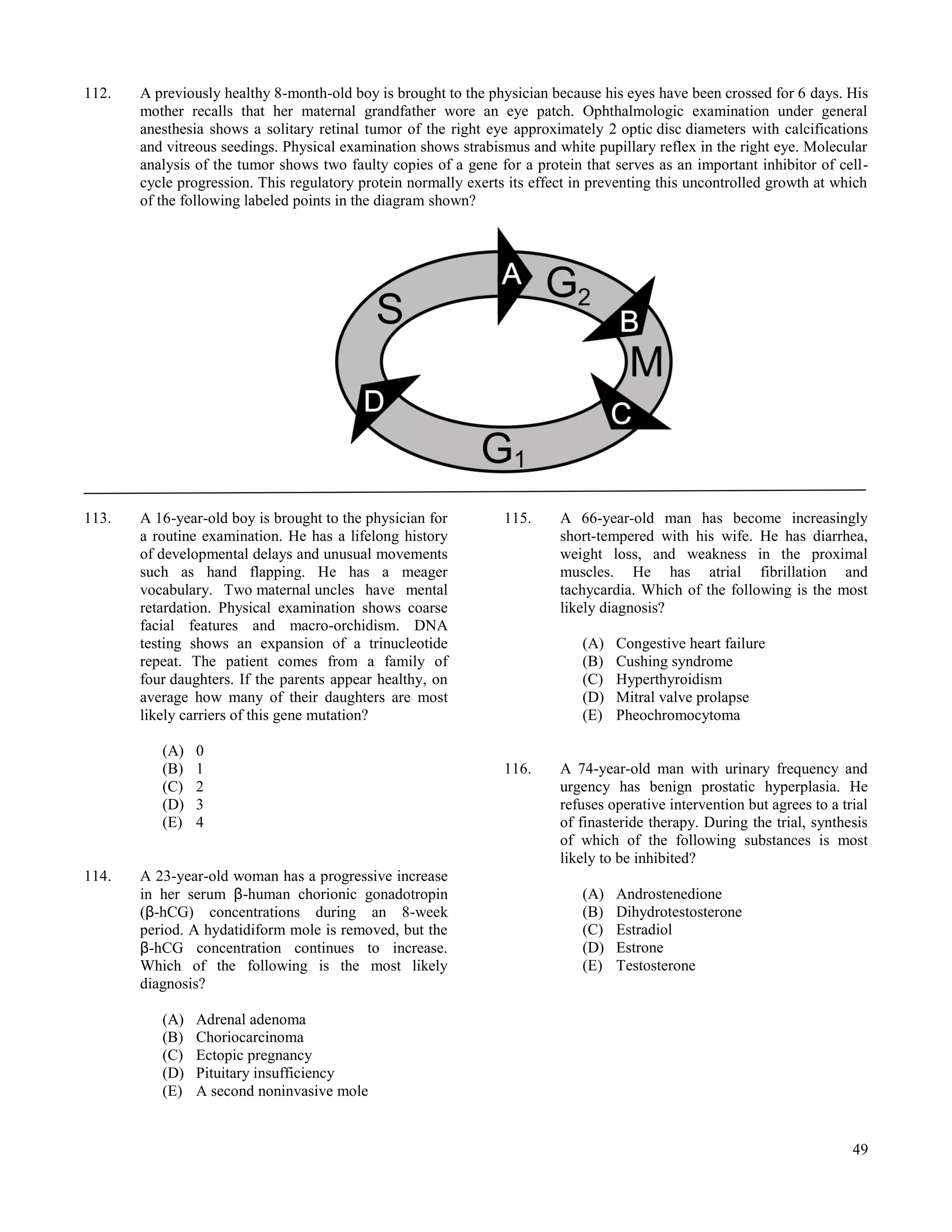 112.   A previously healthy 8-month-old boy is brought to the physician because his eyes have been crossed for 6 days. His
       mother recalls that her maternal grandfather wore an eye patch. Ophthalmologic examination under general
       anesthesia shows a solitary retinal tumor of the right eye approximately 2 optic disc diameters with calcifications
       and vitreous seedings. Physical examination shows strabismus and white pupillary reflex in the right eye. Molecular
       analysis of the tumor shows two faulty copies of a gene for a protein that serves as an important inhibitor of cell-
       cycle progression. This regulatory protein normally exerts its effect in preventing this uncontrolled growth at which
       of the following labeled points in the diagram shown?




113.   A 16-year-old boy is brought to the physician for         115.     A 66-year-old man has become increasingly
       a routine examination. He has a lifelong history                   short-tempered with his wife. He has diarrhea,
       of developmental delays and unusual movements                      weight loss, and weakness in the proximal
       such as hand flapping. He has a meager                             muscles. He has atrial fibrillation and
       vocabulary. Two maternal uncles have mental                        tachycardia. Which of the following is the most
       retardation. Physical examination shows coarse                     likely diagnosis?
       facial features and macro-orchidism. DNA
       testing shows an expansion of a trinucleotide                          (A)   Congestive heart failure
       repeat. The patient comes from a family of                             (B)   Cushing syndrome
       four daughters. If the parents appear healthy, on                      (C)   Hyperthyroidism
       average how many of their daughters are most                           (D)   Mitral valve prolapse
       likely carriers of this gene mutation?                                 (E)   Pheochromocytoma

          (A)   0
          (B)   1                                                116.     A 74-year-old man with urinary frequency and
          (C)   2                                                         urgency has benign prostatic hyperplasia. He
          (D)   3                                                         refuses operative intervention but agrees to a trial
          (E)   4                                                         of finasteride therapy. During the trial, synthesis
                                                                          of which of the following substances is most
                                                                          likely to be inhibited?
114.   A 23-year-old woman has a progressive increase
       in her serum β-human chorionic gonadotropin                            (A)   Androstenedione
       (β-hCG) concentrations during an 8-week                                (B)   Dihydrotestosterone
       period. A hydatidiform mole is removed, but the                        (C)   Estradiol
       β-hCG concentration continues to increase.                             (D)   Estrone
       Which of the following is the most likely                              (E)   Testosterone
       diagnosis?

          (A)   Adrenal adenoma
          (B)   Choriocarcinoma
          (C)   Ectopic pregnancy
          (D)   Pituitary insufficiency
          (E)   A second noninvasive mole


                                                                                                                           49
 