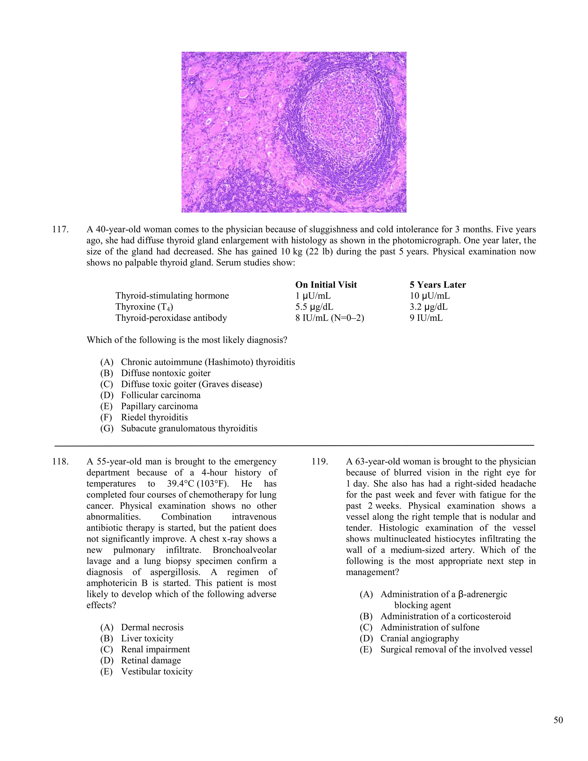 117.   A 40-year-old woman comes to the physician because of sluggishness and cold intolerance for 3 months. Five years
       ago, she had diffuse thyroid gland enlargement with histology as shown in the photomicrograph. One year later, the
       size of the gland had decreased. She has gained 10 kg (22 lb) during the past 5 years. Physical examination now
       shows no palpable thyroid gland. Serum studies show:

                                                              On Initial Visit           5 Years Later
                Thyroid-stimulating hormone                   1 μU/mL                    10 μU/mL
                Thyroxine (T4)                                5.5 μg/dL                  3.2 μg/dL
                Thyroid-peroxidase antibody                   8 IU/mL (N=0–2)            9 IU/mL

       Which of the following is the most likely diagnosis?

          (A)    Chronic autoimmune (Hashimoto) thyroiditis
          (B)    Diffuse nontoxic goiter
          (C)    Diffuse toxic goiter (Graves disease)
          (D)    Follicular carcinoma
          (E)    Papillary carcinoma
          (F)    Riedel thyroiditis
          (G)    Subacute granulomatous thyroiditis


118.   A 55-year-old man is brought to the emergency             119.    A 63-year-old woman is brought to the physician
       department because of a 4-hour history of                         because of blurred vision in the right eye for
       temperatures to 39.4°C (103°F). He has                            1 day. She also has had a right-sided headache
       completed four courses of chemotherapy for lung                   for the past week and fever with fatigue for the
       cancer. Physical examination shows no other                       past 2 weeks. Physical examination shows a
       abnormalities.      Combination        intravenous                vessel along the right temple that is nodular and
       antibiotic therapy is started, but the patient does               tender. Histologic examination of the vessel
       not significantly improve. A chest x-ray shows a                  shows multinucleated histiocytes infiltrating the
       new pulmonary infiltrate. Bronchoalveolar                         wall of a medium-sized artery. Which of the
       lavage and a lung biopsy specimen confirm a                       following is the most appropriate next step in
       diagnosis of aspergillosis. A regimen of                          management?
       amphotericin B is started. This patient is most
       likely to develop which of the following adverse                     (A) Administration of a β-adrenergic
       effects?                                                                    blocking agent
                                                                            (B) Administration of a corticosteroid
          (A)    Dermal necrosis                                            (C) Administration of sulfone
          (B)    Liver toxicity                                             (D) Cranial angiography
          (C)    Renal impairment                                           (E) Surgical removal of the involved vessel
          (D)    Retinal damage
          (E)    Vestibular toxicity




                                                                                                                             50
 