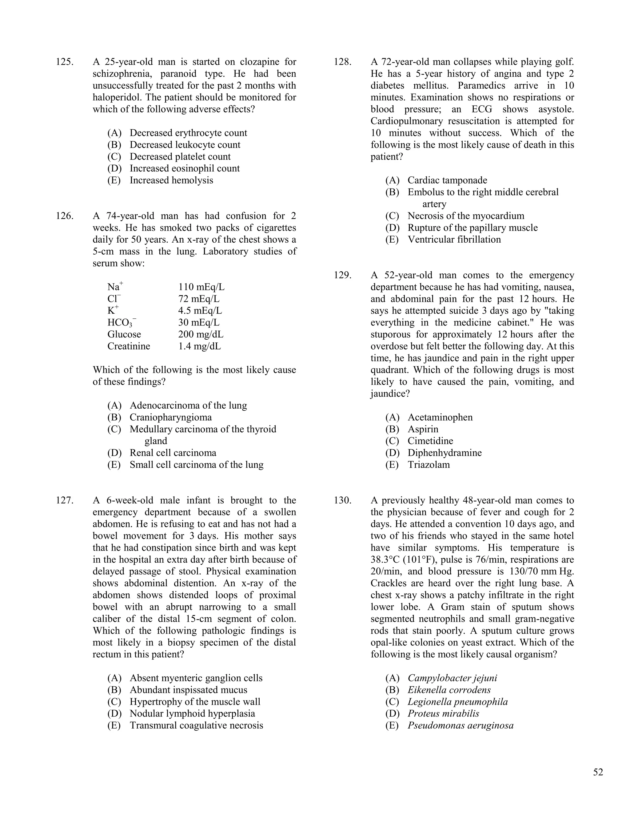125.   A 25-year-old man is started on clozapine for         128.   A 72-year-old man collapses while playing golf.
       schizophrenia, paranoid type. He had been                    He has a 5-year history of angina and type 2
       unsuccessfully treated for the past 2 months with            diabetes mellitus. Paramedics arrive in 10
       haloperidol. The patient should be monitored for             minutes. Examination shows no respirations or
       which of the following adverse effects?                      blood pressure; an ECG shows asystole.
                                                                    Cardiopulmonary resuscitation is attempted for
          (A)   Decreased erythrocyte count                         10 minutes without success. Which of the
          (B)   Decreased leukocyte count                           following is the most likely cause of death in this
          (C)   Decreased platelet count                            patient?
          (D)   Increased eosinophil count
          (E)   Increased hemolysis                                    (A) Cardiac tamponade
                                                                       (B) Embolus to the right middle cerebral
                                                                              artery
126.   A 74-year-old man has had confusion for 2                       (C) Necrosis of the myocardium
       weeks. He has smoked two packs of cigarettes                    (D) Rupture of the papillary muscle
       daily for 50 years. An x-ray of the chest shows a               (E) Ventricular fibrillation
       5-cm mass in the lung. Laboratory studies of
       serum show:
                                                             129.   A 52-year-old man comes to the emergency
          Na+               110 mEq/L                               department because he has had vomiting, nausea,
          Cl−               72 mEq/L                                and abdominal pain for the past 12 hours. He
          K+                4.5 mEq/L                               says he attempted suicide 3 days ago by "taking
          HCO3−             30 mEq/L                                everything in the medicine cabinet." He was
          Glucose           200 mg/dL                               stuporous for approximately 12 hours after the
          Creatinine        1.4 mg/dL                               overdose but felt better the following day. At this
                                                                    time, he has jaundice and pain in the right upper
       Which of the following is the most likely cause              quadrant. Which of the following drugs is most
       of these findings?                                           likely to have caused the pain, vomiting, and
                                                                    jaundice?
          (A) Adenocarcinoma of the lung
          (B) Craniopharyngioma                                        (A)   Acetaminophen
          (C) Medullary carcinoma of the thyroid                       (B)   Aspirin
                 gland                                                 (C)   Cimetidine
          (D) Renal cell carcinoma                                     (D)   Diphenhydramine
          (E) Small cell carcinoma of the lung                         (E)   Triazolam


127.   A 6-week-old male infant is brought to the            130.   A previously healthy 48-year-old man comes to
       emergency department because of a swollen                    the physician because of fever and cough for 2
       abdomen. He is refusing to eat and has not had a             days. He attended a convention 10 days ago, and
       bowel movement for 3 days. His mother says                   two of his friends who stayed in the same hotel
       that he had constipation since birth and was kept            have similar symptoms. His temperature is
       in the hospital an extra day after birth because of          38.3°C (101°F), pulse is 76/min, respirations are
       delayed passage of stool. Physical examination               20/min, and blood pressure is 130/70 mm Hg.
       shows abdominal distention. An x-ray of the                  Crackles are heard over the right lung base. A
       abdomen shows distended loops of proximal                    chest x-ray shows a patchy infiltrate in the right
       bowel with an abrupt narrowing to a small                    lower lobe. A Gram stain of sputum shows
       caliber of the distal 15-cm segment of colon.                segmented neutrophils and small gram-negative
       Which of the following pathologic findings is                rods that stain poorly. A sputum culture grows
       most likely in a biopsy specimen of the distal               opal-like colonies on yeast extract. Which of the
       rectum in this patient?                                      following is the most likely causal organism?

          (A)   Absent myenteric ganglion cells                        (A)   Campylobacter jejuni
          (B)   Abundant inspissated mucus                             (B)   Eikenella corrodens
          (C)   Hypertrophy of the muscle wall                         (C)   Legionella pneumophila
          (D)   Nodular lymphoid hyperplasia                           (D)   Proteus mirabilis
          (E)   Transmural coagulative necrosis                        (E)   Pseudomonas aeruginosa



                                                                                                                          52
 
