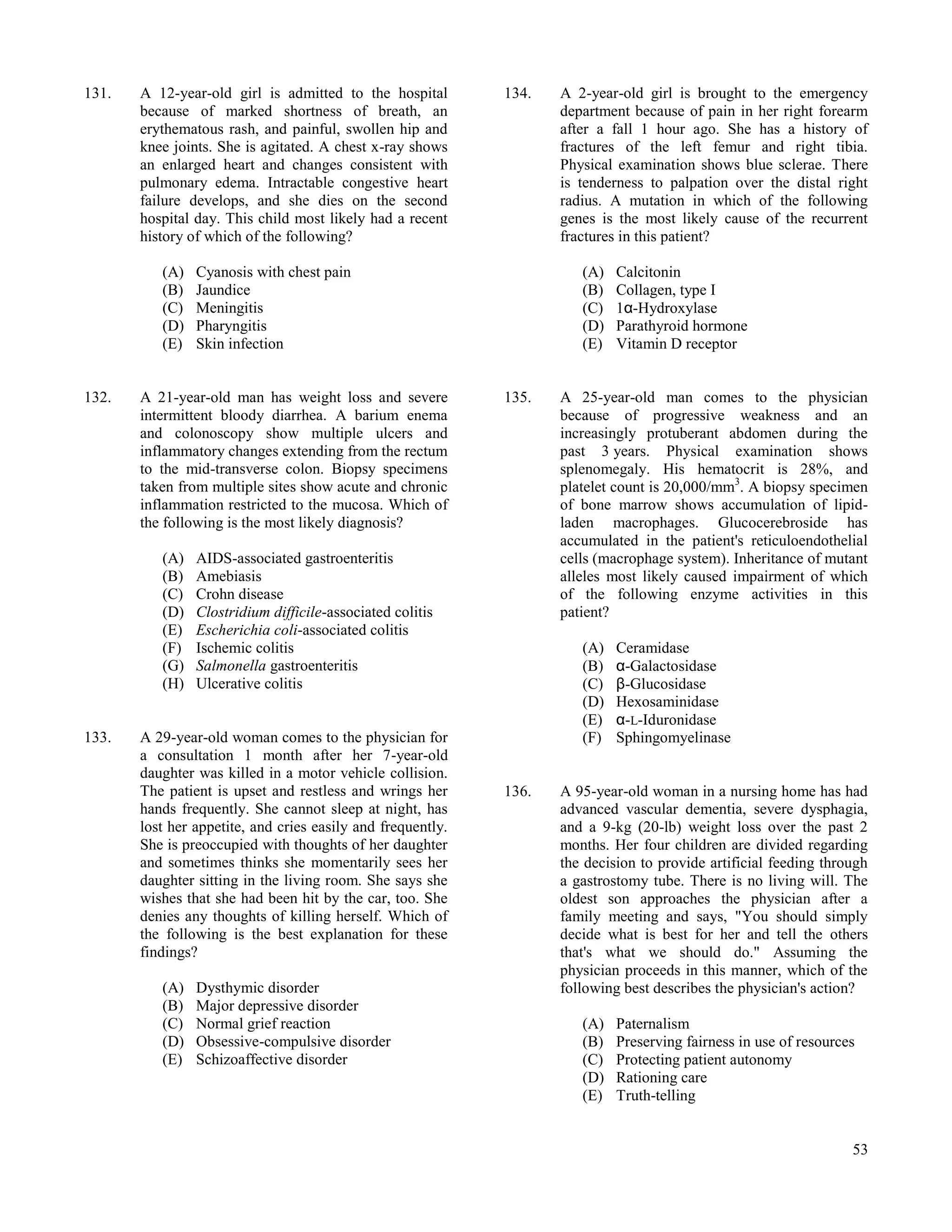 131.   A 12-year-old girl is admitted to the hospital        134.   A 2-year-old girl is brought to the emergency
       because of marked shortness of breath, an                    department because of pain in her right forearm
       erythematous rash, and painful, swollen hip and              after a fall 1 hour ago. She has a history of
       knee joints. She is agitated. A chest x-ray shows            fractures of the left femur and right tibia.
       an enlarged heart and changes consistent with                Physical examination shows blue sclerae. There
       pulmonary edema. Intractable congestive heart                is tenderness to palpation over the distal right
       failure develops, and she dies on the second                 radius. A mutation in which of the following
       hospital day. This child most likely had a recent            genes is the most likely cause of the recurrent
       history of which of the following?                           fractures in this patient?

          (A)   Cyanosis with chest pain                               (A)   Calcitonin
          (B)   Jaundice                                               (B)   Collagen, type I
          (C)   Meningitis                                             (C)   1α-Hydroxylase
          (D)   Pharyngitis                                            (D)   Parathyroid hormone
          (E)   Skin infection                                         (E)   Vitamin D receptor


132.   A 21-year-old man has weight loss and severe          135.   A 25-year-old man comes to the physician
       intermittent bloody diarrhea. A barium enema                 because of progressive weakness and an
       and colonoscopy show multiple ulcers and                     increasingly protuberant abdomen during the
       inflammatory changes extending from the rectum               past 3 years. Physical examination shows
       to the mid-transverse colon. Biopsy specimens                splenomegaly. His hematocrit is 28%, and
       taken from multiple sites show acute and chronic             platelet count is 20,000/mm3. A biopsy specimen
       inflammation restricted to the mucosa. Which of              of bone marrow shows accumulation of lipid-
       the following is the most likely diagnosis?                  laden macrophages. Glucocerebroside has
                                                                    accumulated in the patient's reticuloendothelial
          (A)   AIDS-associated gastroenteritis                     cells (macrophage system). Inheritance of mutant
          (B)   Amebiasis                                           alleles most likely caused impairment of which
          (C)   Crohn disease                                       of the following enzyme activities in this
          (D)   Clostridium difficile-associated colitis            patient?
          (E)   Escherichia coli-associated colitis
          (F)   Ischemic colitis                                       (A)   Ceramidase
          (G)   Salmonella gastroenteritis                             (B)   α-Galactosidase
          (H)   Ulcerative colitis                                     (C)   β-Glucosidase
                                                                       (D)   Hexosaminidase
                                                                       (E)   α-L-Iduronidase
133.   A 29-year-old woman comes to the physician for                  (F)   Sphingomyelinase
       a consultation 1 month after her 7-year-old
       daughter was killed in a motor vehicle collision.
       The patient is upset and restless and wrings her      136.   A 95-year-old woman in a nursing home has had
       hands frequently. She cannot sleep at night, has             advanced vascular dementia, severe dysphagia,
       lost her appetite, and cries easily and frequently.          and a 9-kg (20-lb) weight loss over the past 2
       She is preoccupied with thoughts of her daughter             months. Her four children are divided regarding
       and sometimes thinks she momentarily sees her                the decision to provide artificial feeding through
       daughter sitting in the living room. She says she            a gastrostomy tube. There is no living will. The
       wishes that she had been hit by the car, too. She            oldest son approaches the physician after a
       denies any thoughts of killing herself. Which of             family meeting and says, "You should simply
       the following is the best explanation for these              decide what is best for her and tell the others
       findings?                                                    that's what we should do." Assuming the
                                                                    physician proceeds in this manner, which of the
          (A)   Dysthymic disorder                                  following best describes the physician's action?
          (B)   Major depressive disorder
          (C)   Normal grief reaction                                  (A)   Paternalism
          (D)   Obsessive-compulsive disorder                          (B)   Preserving fairness in use of resources
          (E)   Schizoaffective disorder                               (C)   Protecting patient autonomy
                                                                       (D)   Rationing care
                                                                       (E)   Truth-telling


                                                                                                                   53
 