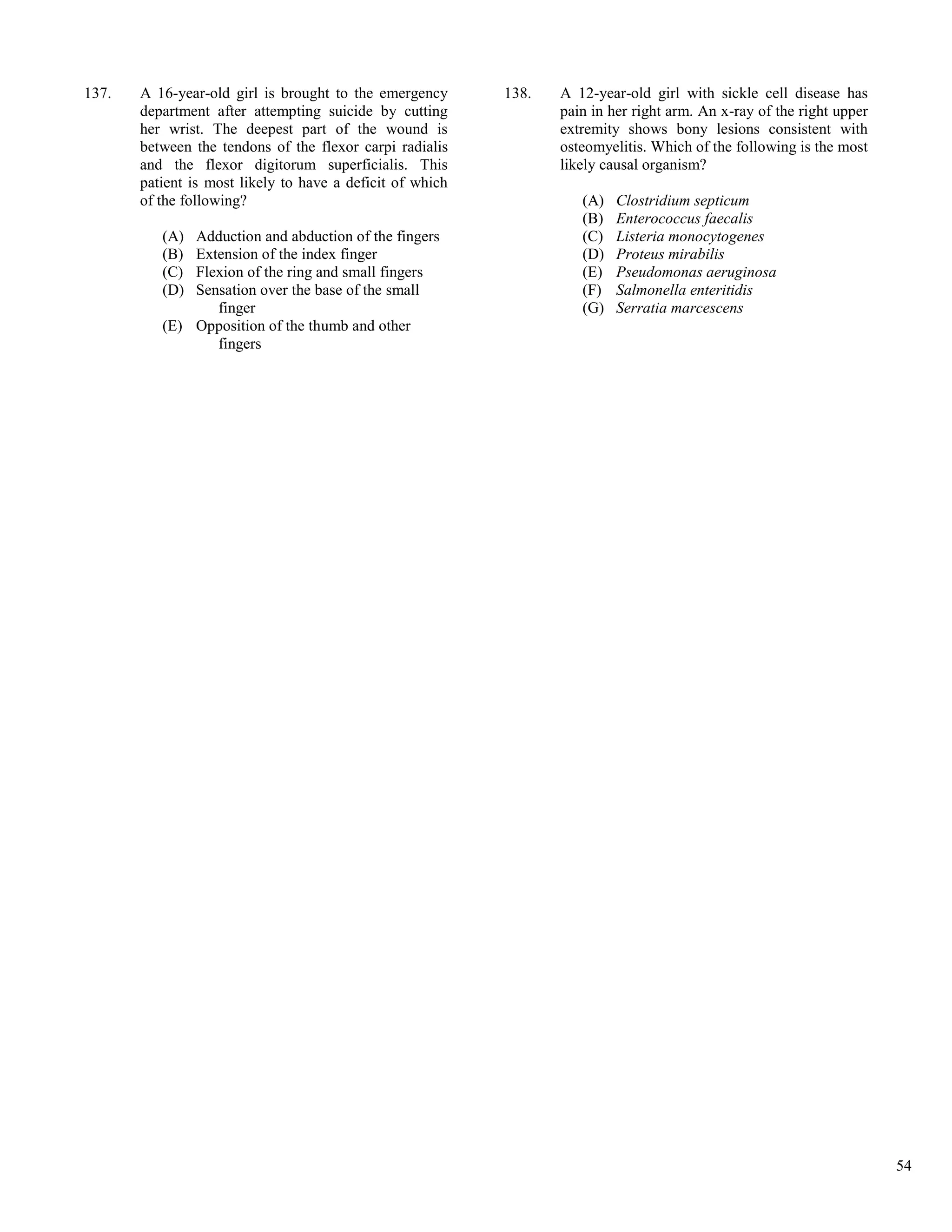 137.   A 16-year-old girl is brought to the emergency      138.   A 12-year-old girl with sickle cell disease has
       department after attempting suicide by cutting             pain in her right arm. An x-ray of the right upper
       her wrist. The deepest part of the wound is                extremity shows bony lesions consistent with
       between the tendons of the flexor carpi radialis           osteomyelitis. Which of the following is the most
       and the flexor digitorum superficialis. This               likely causal organism?
       patient is most likely to have a deficit of which
       of the following?                                             (A)   Clostridium septicum
                                                                     (B)   Enterococcus faecalis
          (A) Adduction and abduction of the fingers                 (C)   Listeria monocytogenes
          (B) Extension of the index finger                          (D)   Proteus mirabilis
          (C) Flexion of the ring and small fingers                  (E)   Pseudomonas aeruginosa
          (D) Sensation over the base of the small                   (F)   Salmonella enteritidis
                 finger                                              (G)   Serratia marcescens
          (E) Opposition of the thumb and other
                 fingers




                                                                                                                       54
 