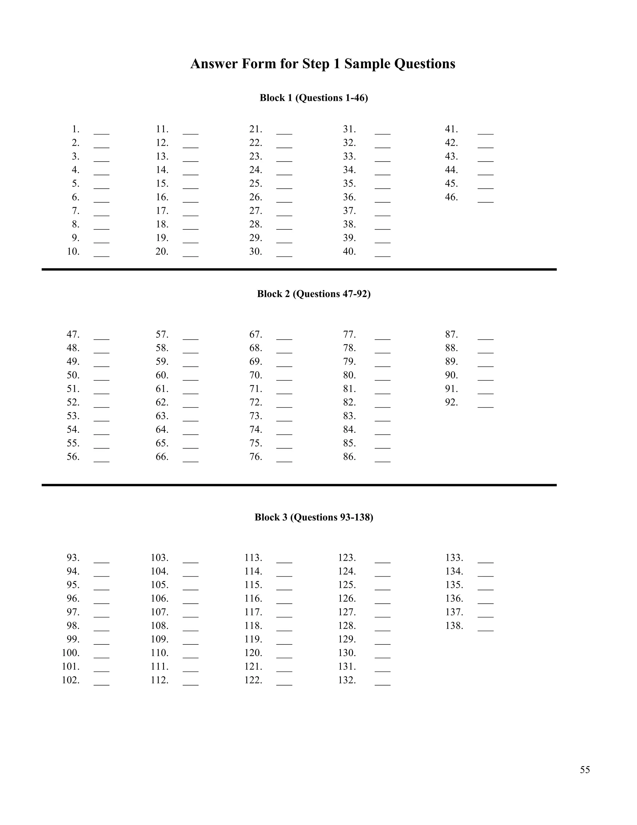 Answer Form for Step 1 Sample Questions

                               Block 1 (Questions 1-46)


  1.   ___    11.   ___      21.   ___           31.       ___   41.    ___
  2.   ___    12.   ___      22.   ___           32.       ___   42.    ___
  3.   ___    13.   ___      23.   ___           33.       ___   43.    ___
  4.   ___    14.   ___      24.   ___           34.       ___   44.    ___
  5.   ___    15.   ___      25.   ___           35.       ___   45.    ___
  6.   ___    16.   ___      26.   ___           36.       ___   46.    ___
  7.   ___    17.   ___      27.   ___           37.       ___
  8.   ___    18.   ___      28.   ___           38.       ___
  9.   ___    19.   ___      29.   ___           39.       ___
 10.   ___    20.   ___      30.   ___           40.       ___



                              Block 2 (Questions 47-92)


 47.   ___    57.   ___      67.   ___           77.       ___   87.    ___
 48.   ___    58.   ___      68.   ___           78.       ___   88.    ___
 49.   ___    59.   ___      69.   ___           79.       ___   89.    ___
 50.   ___    60.   ___      70.   ___           80.       ___   90.    ___
 51.   ___    61.   ___      71.   ___           81.       ___   91.    ___
 52.   ___    62.   ___      72.   ___           82.       ___   92.    ___
 53.   ___    63.   ___      73.   ___           83.       ___
 54.   ___    64.   ___      74.   ___           84.       ___
 55.   ___    65.   ___      75.   ___           85.       ___
 56.   ___    66.   ___      76.   ___           86.       ___




                              Block 3 (Questions 93-138)


 93.   ___   103.   ___     113.   ___          123.       ___   133.   ___
 94.   ___   104.   ___     114.   ___          124.       ___   134.   ___
 95.   ___   105.   ___     115.   ___          125.       ___   135.   ___
 96.   ___   106.   ___     116.   ___          126.       ___   136.   ___
 97.   ___   107.   ___     117.   ___          127.       ___   137.   ___
 98.   ___   108.   ___     118.   ___          128.       ___   138.   ___
 99.   ___   109.   ___     119.   ___          129.       ___
100.   ___   110.   ___     120.   ___          130.       ___
101.   ___   111.   ___     121.   ___          131.       ___
102.   ___   112.   ___     122.   ___          132.       ___




                                                                              55
 