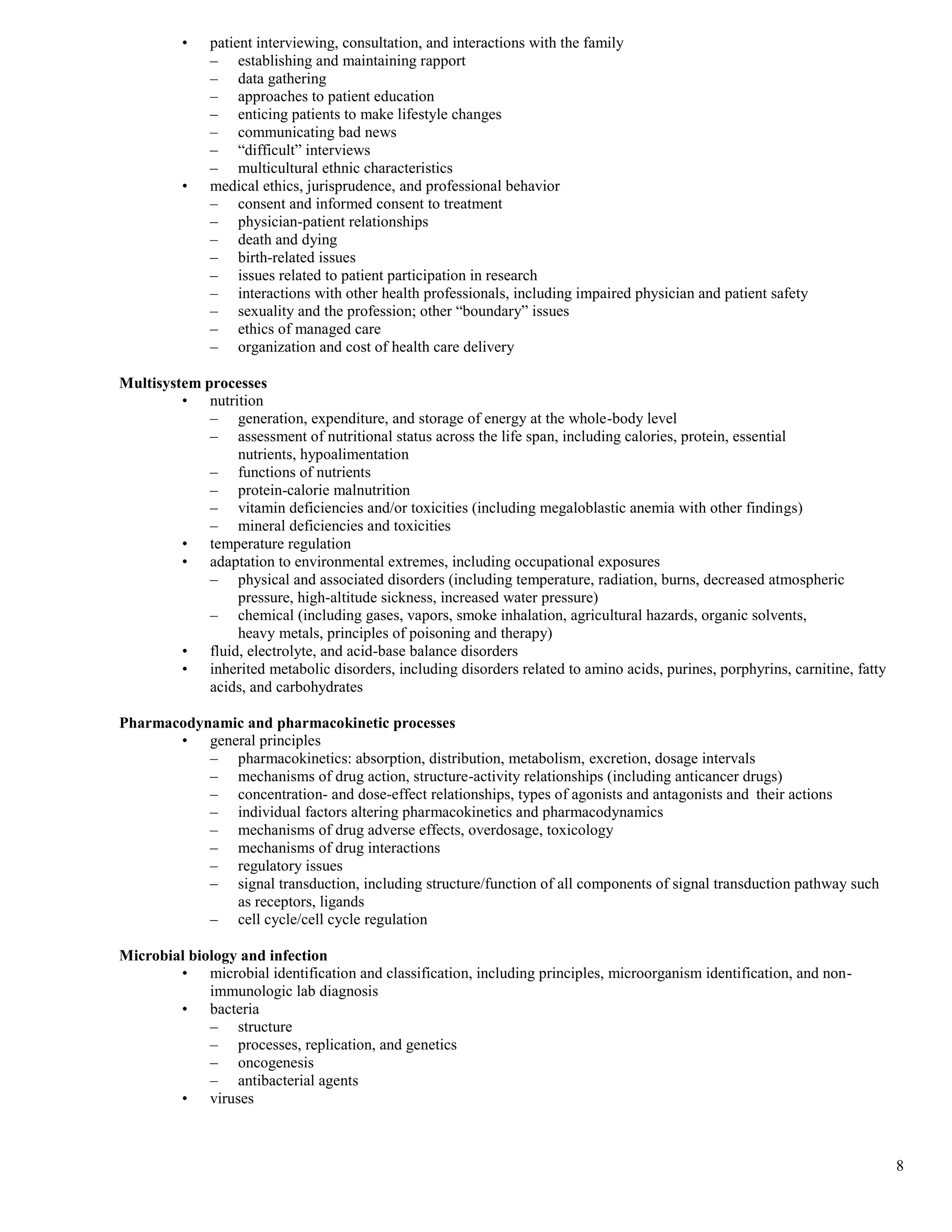 •   patient interviewing, consultation, and interactions with the family
              – establishing and maintaining rapport
              – data gathering
              – approaches to patient education
              – enticing patients to make lifestyle changes
              – communicating bad news
              – “difficult” interviews
              – multicultural ethnic characteristics
          •   medical ethics, jurisprudence, and professional behavior
              – consent and informed consent to treatment
              – physician-patient relationships
              – death and dying
              – birth-related issues
              – issues related to patient participation in research
              – interactions with other health professionals, including impaired physician and patient safety
              – sexuality and the profession; other “boundary” issues
              – ethics of managed care
              – organization and cost of health care delivery

Multisystem processes
         • nutrition
             – generation, expenditure, and storage of energy at the whole-body level
             – assessment of nutritional status across the life span, including calories, protein, essential
                 nutrients, hypoalimentation
             – functions of nutrients
             – protein-calorie malnutrition
             – vitamin deficiencies and/or toxicities (including megaloblastic anemia with other findings)
             – mineral deficiencies and toxicities
         • temperature regulation
         • adaptation to environmental extremes, including occupational exposures
             – physical and associated disorders (including temperature, radiation, burns, decreased atmospheric
                 pressure, high-altitude sickness, increased water pressure)
             – chemical (including gases, vapors, smoke inhalation, agricultural hazards, organic solvents,
                 heavy metals, principles of poisoning and therapy)
         • fluid, electrolyte, and acid-base balance disorders
         • inherited metabolic disorders, including disorders related to amino acids, purines, porphyrins, carnitine, fatty
             acids, and carbohydrates

Pharmacodynamic and pharmacokinetic processes
       • general principles
           – pharmacokinetics: absorption, distribution, metabolism, excretion, dosage intervals
           – mechanisms of drug action, structure-activity relationships (including anticancer drugs)
           – concentration- and dose-effect relationships, types of agonists and antagonists and their actions
           – individual factors altering pharmacokinetics and pharmacodynamics
           – mechanisms of drug adverse effects, overdosage, toxicology
           – mechanisms of drug interactions
           – regulatory issues
           – signal transduction, including structure/function of all components of signal transduction pathway such
              as receptors, ligands
           – cell cycle/cell cycle regulation

Microbial biology and infection
        • microbial identification and classification, including principles, microorganism identification, and non-
             immunologic lab diagnosis
        • bacteria
             – structure
             – processes, replication, and genetics
             – oncogenesis
             – antibacterial agents
        • viruses



                                                                                                                              8
 