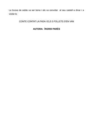 La bruixa de sobte va ser bona i els va convidar al seu castell a dinar i a
visitar-lo


             CONTE CONTAT LA FADA I ELS 5 FOLLETS S'EN VAN


                        AUTORA: ÍNGRID PARÉS
 