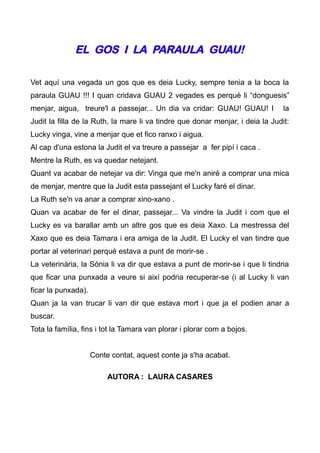 EL GOS I LA PARAULA GUAU!

Vet aquí una vegada un gos que es deia Lucky, sempre tenia a la boca la
paraula GUAU !!! I quan cridava GUAU 2 vegades es perquè li “donguesis”
menjar, aigua, treure'l a passejar... Un dia va cridar: GUAU! GUAU! I           la
Judit la filla de la Ruth, la mare li va tindre que donar menjar, i deia la Judit:
Lucky vinga, vine a menjar que et fico ranxo i aigua.
Al cap d'una estona la Judit el va treure a passejar a fer pipí i caca .
Mentre la Ruth, es va quedar netejant.
Quant va acabar de netejar va dir: Vinga que me'n aniré a comprar una mica
de menjar, mentre que la Judit esta passejant el Lucky faré el dinar.
La Ruth se'n va anar a comprar xino-xano .
Quan va acabar de fer el dinar, passejar... Va vindre la Judit i com que el
Lucky es va barallar amb un altre gos que es deia Xaxo. La mestressa del
Xaxo que es deia Tamara i era amiga de la Judit. El Lucky el van tindre que
portar al veterinari perquè estava a punt de morir-se .
La veterinària, la Sònia li va dir que estava a punt de morir-se i que li tindria
que ficar una punxada a veure si així podria recuperar-se (i al Lucky li van
ficar la punxada).
Quan ja la van trucar li van dir que estava mort i que ja el podien anar a
buscar.
Tota la família, fins i tot la Tamara van plorar i plorar com a bojos.


                     Conte contat, aquest conte ja s'ha acabat.

                          AUTORA : LAURA CASARES
 