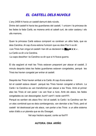 EL CASTELL DELS NUVOLS
L'any 2458 hi havia un castell damunt dels núvols.
Dintre del castell hi havia les guardianes del castell, 1 unicorn i la princesa de
les fades la fada Carlà, es morena amb el cabell curt, de color castany i els
ulls marrons.


Quan la princesa Carlà estava comprant va conèixer un altre fada, que es
deia Carolina. Al cap d'una estona l'unicorn que es deia Flor li va dir:
-Les Trixis han vingut al castell i han dit us declarem la guerra.
La Carlà va dir a la Carolina.
-La saps desxifrar i la Carolina va dir que si hi ficava guerra.


El dia següent al matí les Trixis estaven preparant per atacar el castell, 2
minuts després totes les fades guardianes estaven congelades, perquè les
Trixis les havien congelat per entrar al castell.


Després les Trixis havien arribat a la Carlà. Al cap d'una estona
tot el castell estava desert perquè les Trixis havien congelat a tothom. La
Carlà i la Carolina es van transformar per atacar a les Trixis. Amb el primer
atac les Trixis el van parar i es van ficar a riure. Amb els atacs, les fades
congelades es van descongelar, bum!! vam!! i recte vam!!!!!!.
Perquè es sentien els atacs fins i tot al castell, la Carlà i la Carolina van fer
un atac combinat que es deia combergensia, van derrotar a les Trixis, però el
castell tot destrossat per els atacs, van portar a les Trixis a un altre sistema
solar d'allà a un planeta que es diu Dosaget.
                    Vet aquí lectors aquest, conte sa fos!!!!!


                           AUTORA: ONA ARIÑO
 
